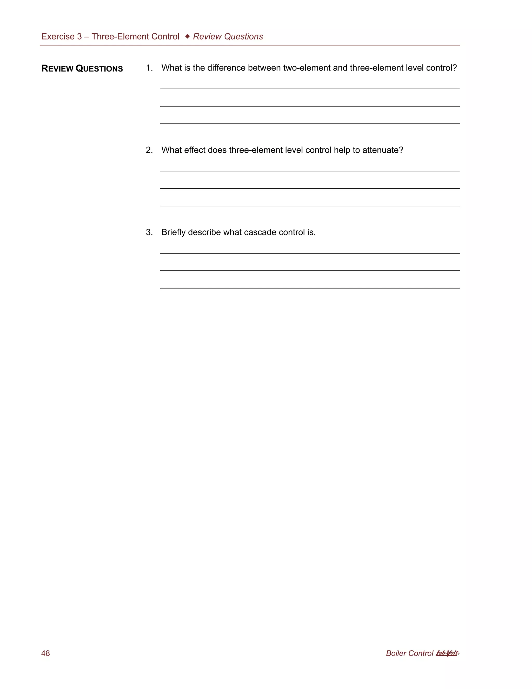 Exercise 3 – Three-Element Control  Review Questions
48 Boiler Control A
1. What is the difference between two-element and three-element level control?
2. What effect does three-element level control help to attenuate?
3. Briefly describe what cascade control is.
REVIEW QUESTIONS
 