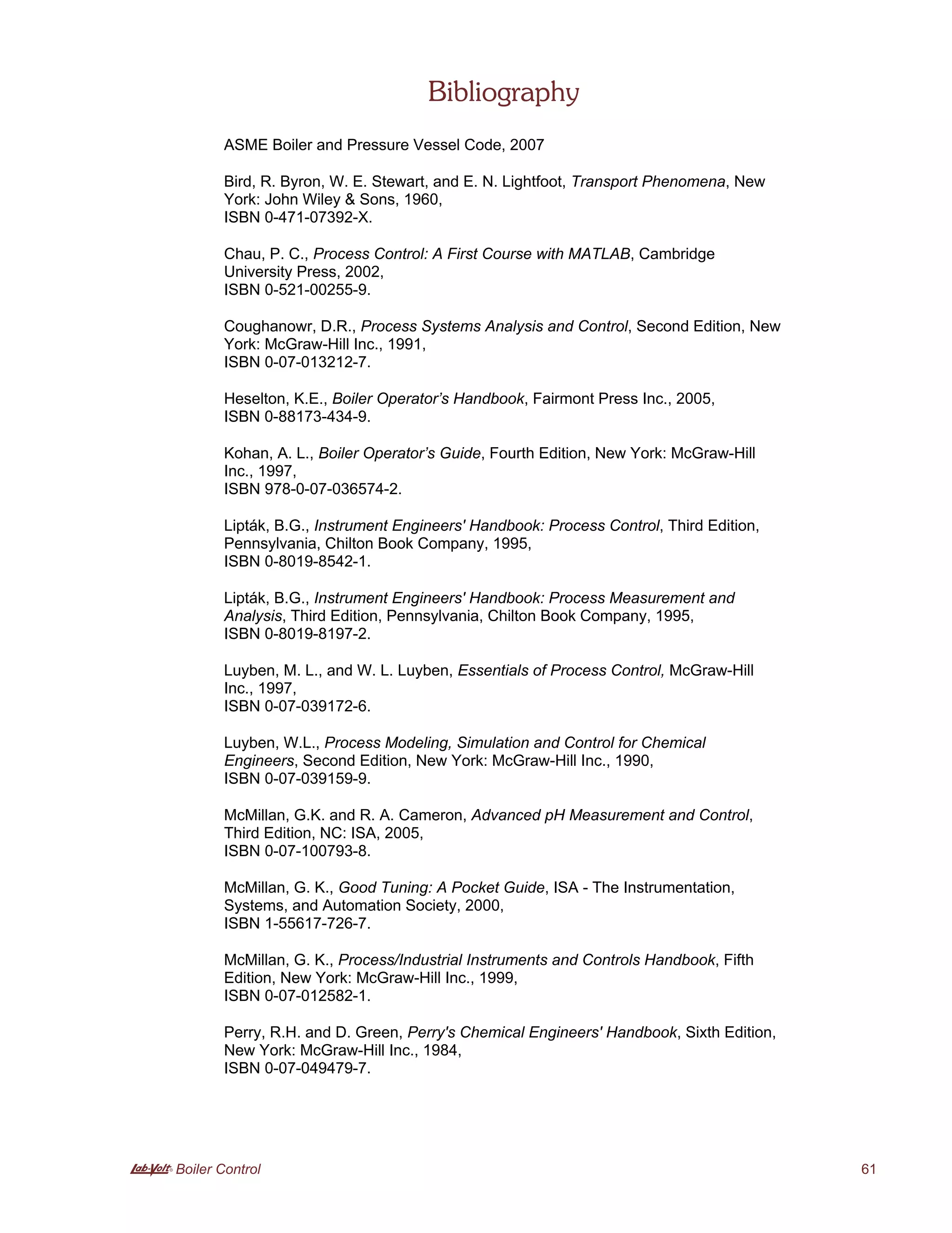 A Boiler Control 61
Bibliography
ASME Boiler and Pressure Vessel Code, 2007
Bird, R. Byron, W. E. Stewart, and E. N. Lightfoot, Transport Phenomena, New
York: John Wiley & Sons, 1960,
ISBN 0-471-07392-X.
Chau, P. C., Process Control: A First Course with MATLAB, Cambridge
University Press, 2002,
ISBN 0-521-00255-9.
Coughanowr, D.R., Process Systems Analysis and Control, Second Edition, New
York: McGraw-Hill Inc., 1991,
ISBN 0-07-013212-7.
Heselton, K.E., Boiler Operator’s Handbook, Fairmont Press Inc., 2005,
ISBN 0-88173-434-9.
Kohan, A. L., Boiler Operator’s Guide, Fourth Edition, New York: McGraw-Hill
Inc., 1997,
ISBN 978-0-07-036574-2.
Lipták, B.G., Instrument Engineers' Handbook: Process Control, Third Edition,
Pennsylvania, Chilton Book Company, 1995,
ISBN 0-8019-8542-1.
Lipták, B.G., Instrument Engineers' Handbook: Process Measurement and
Analysis, Third Edition, Pennsylvania, Chilton Book Company, 1995,
ISBN 0-8019-8197-2.
Luyben, M. L., and W. L. Luyben, Essentials of Process Control, McGraw-Hill
Inc., 1997,
ISBN 0-07-039172-6.
Luyben, W.L., Process Modeling, Simulation and Control for Chemical
Engineers, Second Edition, New York: McGraw-Hill Inc., 1990,
ISBN 0-07-039159-9.
McMillan, G.K. and R. A. Cameron, Advanced pH Measurement and Control,
Third Edition, NC: ISA, 2005,
ISBN 0-07-100793-8.
McMillan, G. K., Good Tuning: A Pocket Guide, ISA - The Instrumentation,
Systems, and Automation Society, 2000,
ISBN 1-55617-726-7.
McMillan, G. K., Process/Industrial Instruments and Controls Handbook, Fifth
Edition, New York: McGraw-Hill Inc., 1999,
ISBN 0-07-012582-1.
Perry, R.H. and D. Green, Perry's Chemical Engineers' Handbook, Sixth Edition,
New York: McGraw-Hill Inc., 1984,
ISBN 0-07-049479-7.
 