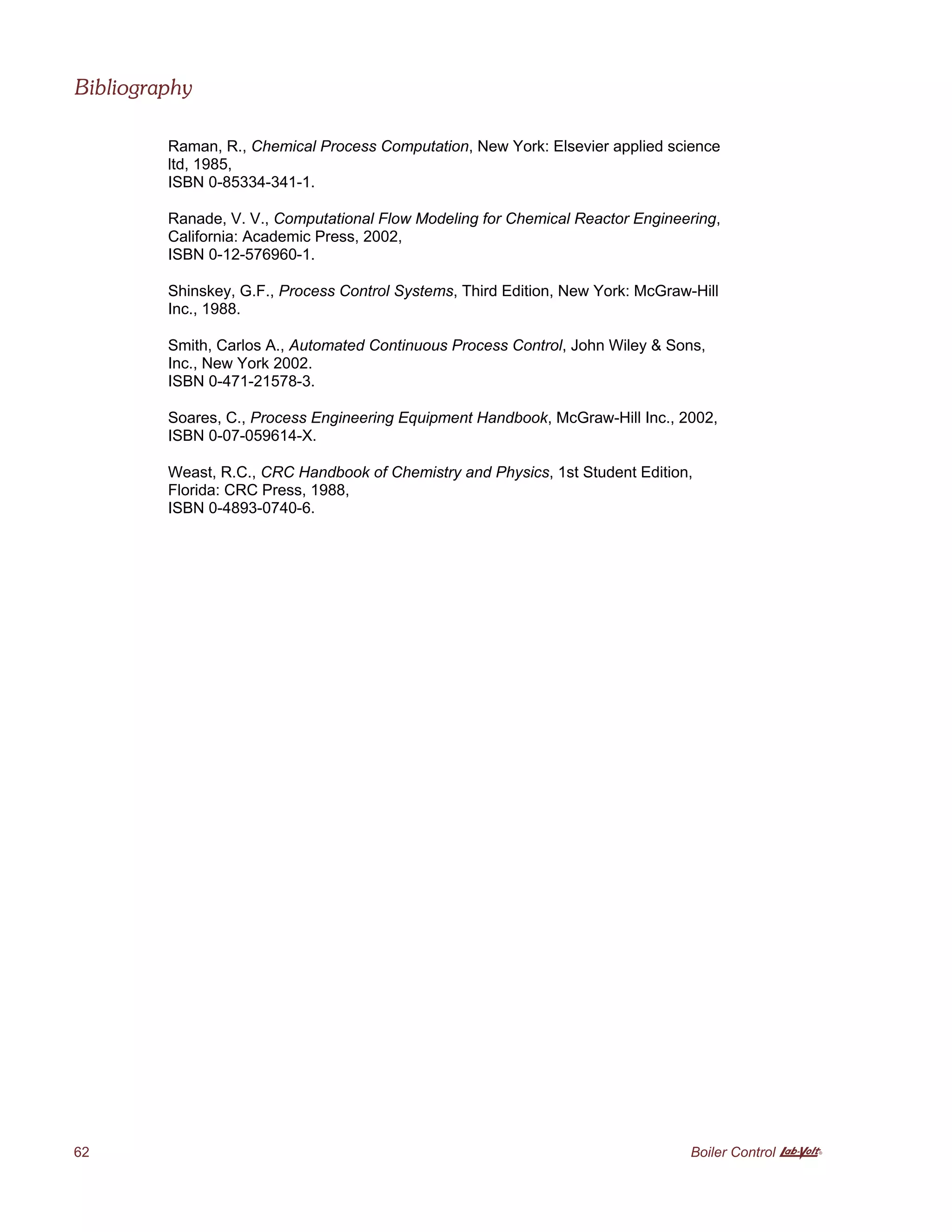 Bibliography
62 Boiler Control A
Raman, R., Chemical Process Computation, New York: Elsevier applied science
ltd, 1985,
ISBN 0-85334-341-1.
Ranade, V. V., Computational Flow Modeling for Chemical Reactor Engineering,
California: Academic Press, 2002,
ISBN 0-12-576960-1.
Shinskey, G.F., Process Control Systems, Third Edition, New York: McGraw-Hill
Inc., 1988.
Smith, Carlos A., Automated Continuous Process Control, John Wiley & Sons,
Inc., New York 2002.
ISBN 0-471-21578-3.
Soares, C., Process Engineering Equipment Handbook, McGraw-Hill Inc., 2002,
ISBN 0-07-059614-X.
Weast, R.C., CRC Handbook of Chemistry and Physics, 1st Student Edition,
Florida: CRC Press, 1988,
ISBN 0-4893-0740-6.
 