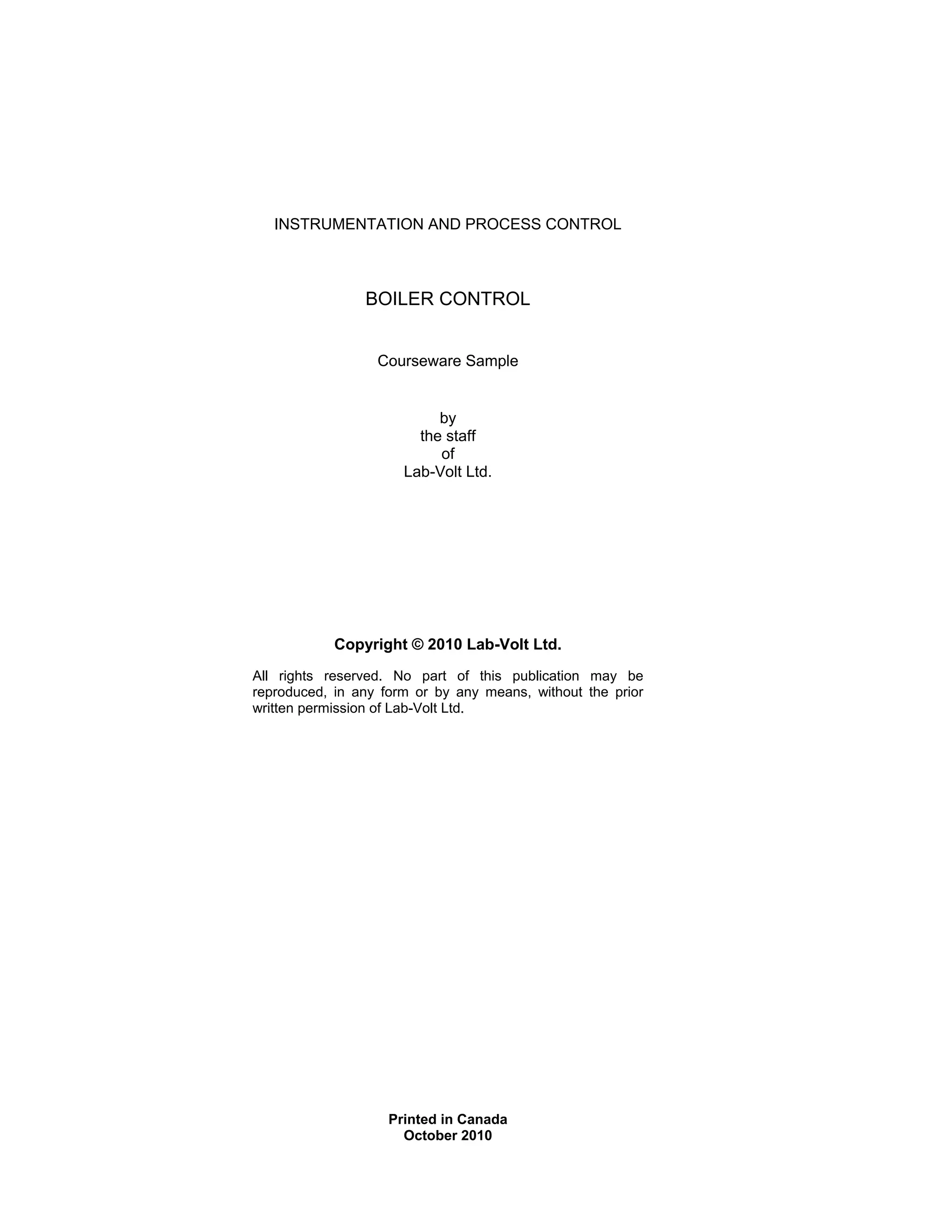 INSTRUMENTATION AND PROCESS CONTROL
BOILER CONTROL
Courseware Sample
by
the staff
of
Lab-Volt Ltd.
Copyright © 2010 Lab-Volt Ltd.
All rights reserved. No part of this publication may be
reproduced, in any form or by any means, without the prior
written permission of Lab-Volt Ltd.
Printed in Canada
October 2010
 