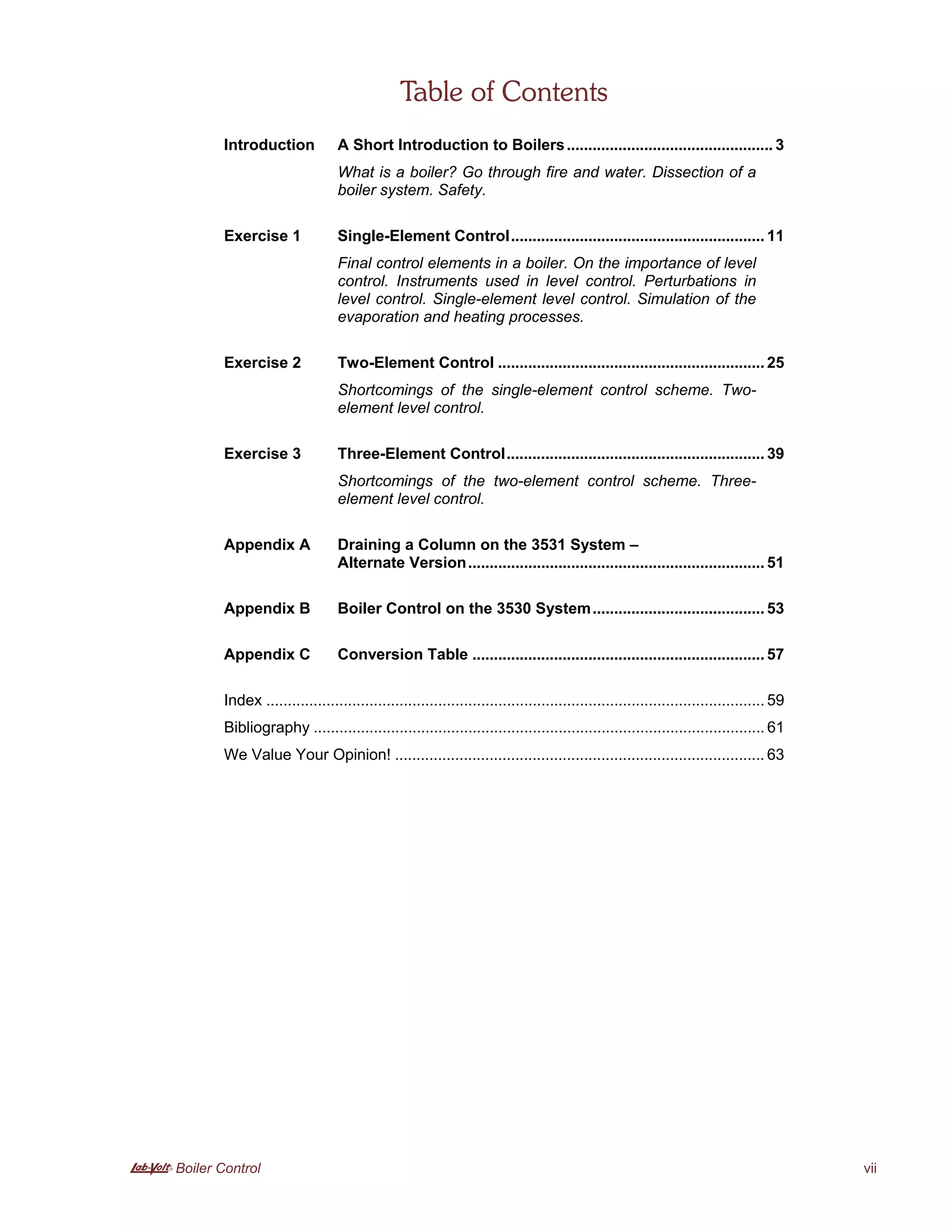 A Boiler Control vii
Table of Contents
Introduction A Short Introduction to Boilers................................................ 3
What is a boiler? Go through fire and water. Dissection of a
boiler system. Safety.
Exercise 1 Single-Element Control........................................................... 11
Final control elements in a boiler. On the importance of level
control. Instruments used in level control. Perturbations in
level control. Single-element level control. Simulation of the
evaporation and heating processes.
Exercise 2 Two-Element Control .............................................................. 25
Shortcomings of the single-element control scheme. Two-
element level control.
Exercise 3 Three-Element Control............................................................ 39
Shortcomings of the two-element control scheme. Three-
element level control.
Appendix A Draining a Column on the 3531 System –
Alternate Version..................................................................... 51
Appendix B Boiler Control on the 3530 System........................................ 53
Appendix C Conversion Table .................................................................... 57
Index .................................................................................................................... 59
Bibliography ......................................................................................................... 61
We Value Your Opinion! ...................................................................................... 63
 