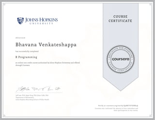 EDUCA
T
ION FOR EVE
R
YONE
CO
U
R
S
E
C E R T I F
I
C
A
TE
COURSE
CERTIFICATE
08/07/2016
Bhavana Venkateshappa
R Programming
an online non-credit course authorized by Johns Hopkins University and offered
through Coursera
has successfully completed
Jeff Leek, PhD; Roger Peng, PhD; Brian Caffo, PhD
Department of Biostatistics
Johns Hopkins Bloomberg School of Public Health
Verify at coursera.org/verify/Q9BKTUFDSW3Q
Coursera has confirmed the identity of this individual and
their participation in the course.
 