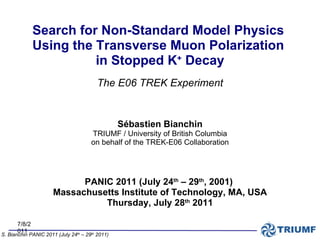 7/8/2011 S. Bianchin PANIC 2011 (July 24 th  – 29 th  2011)   Sébastien Bianchin TRIUMF / University of British Columbia on behalf of the TREK-E06 Collaboration PANIC 2011 (July 24 th  – 29 th , 2001)  Massachusetts Institute of Technology, MA, USA Thursday, July 28 th  2011 Search for Non-Standard Model Physics  Using the Transverse Muon Polarization  in Stopped K +  Decay The E06 TREK Experiment 
