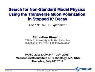 Search for Non-Standard Model Physics
     Using the Transverse Muon Polarization
               in Stopped K+ Decay
                       The E06 TREK Experiment


                          Sébastien Bianchin
                    TRIUMF / University of British Columbia
                    on behalf of the TREK-E06 Collaboration




                   PANIC 2011 (July 24th – 29th, 2001)
              Massachusetts Institute of Technology, MA, USA
                        Thursday, July 28th 2011


S. Bianchin                   PANIC 2011 (July 24th – 29th 2011)
 
