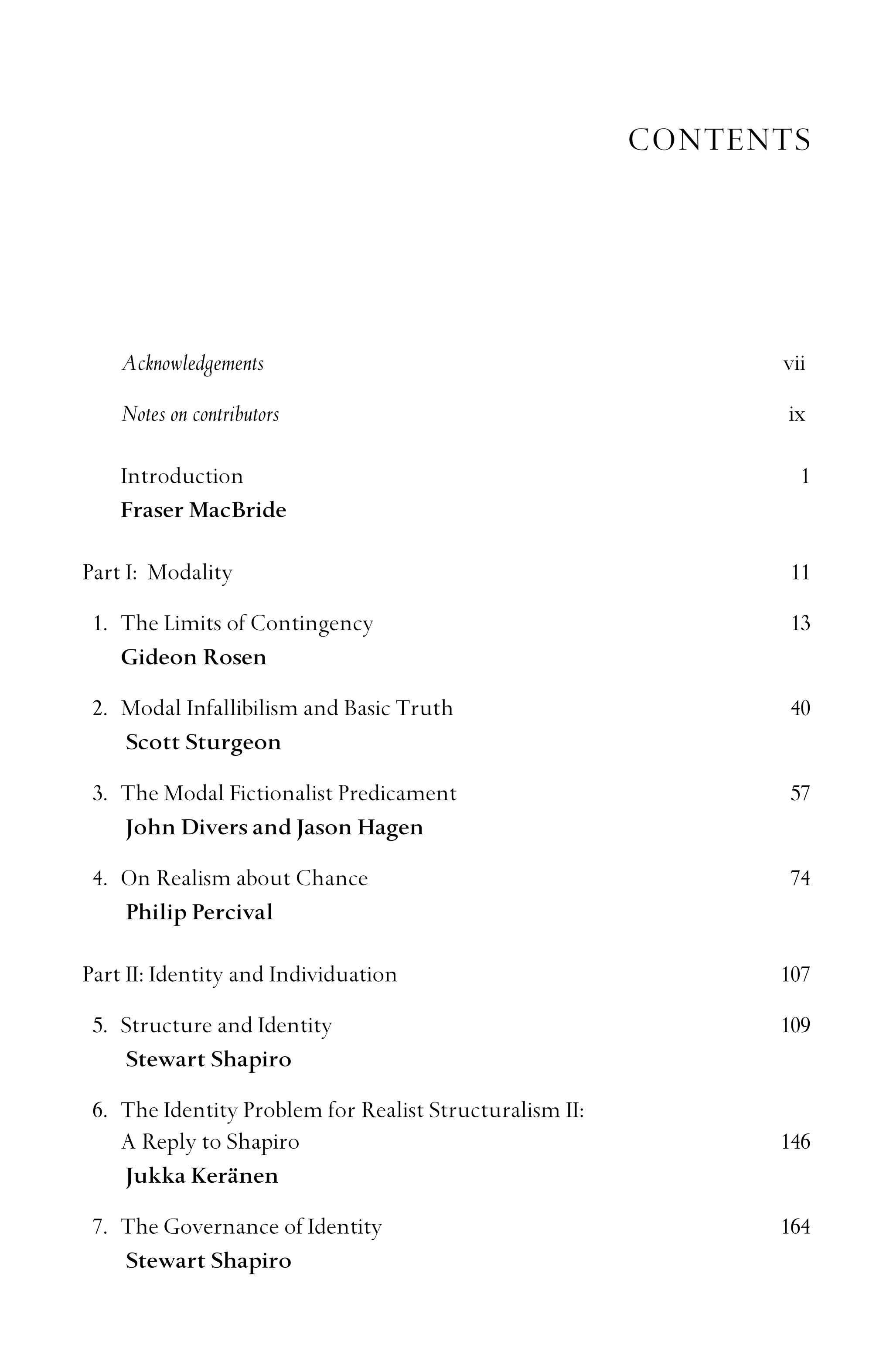 CONTENTS
Acknowledgements vii
Notes on contributors ix
Introduction 1
Fraser MacBride
Part I: Modality 11
1. The Limits of Contingency 13
Gideon Rosen
2. Modal Infallibilism and Basic Truth 40
Scott Sturgeon
3. The Modal Fictionalist Predicament 57
John Divers and Jason Hagen
4. On Realism about Chance 74
Philip Percival
Part II: Identity and Individuation 107
5. Structure and Identity 109
Stewart Shapiro
6. The Identity Problem for Realist Structuralism II:
A Reply to Shapiro 146
Jukka Keränen
7. The Governance of Identity 164
Stewart Shapiro
 
