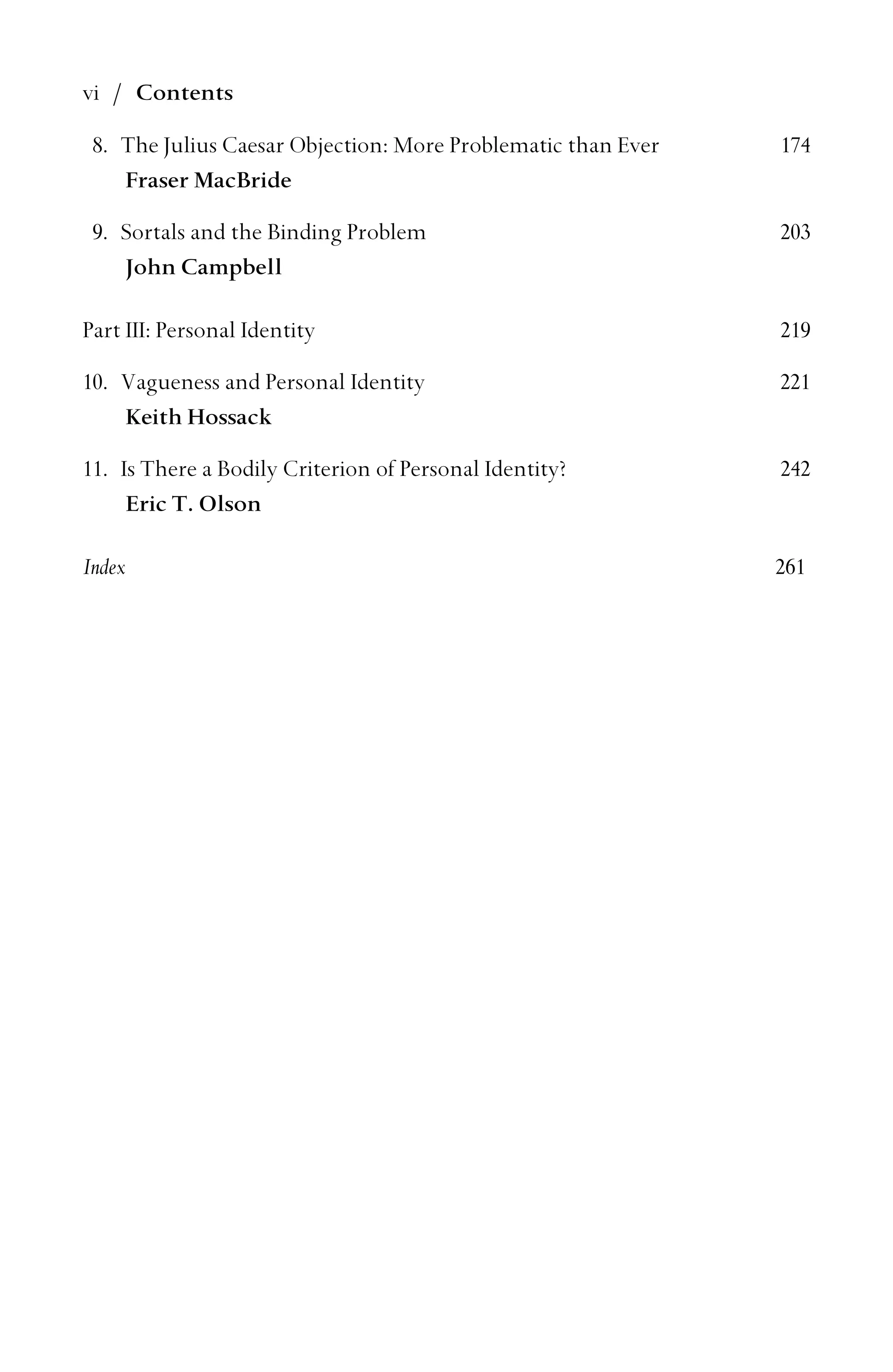 vi / Contents
8. The Julius Caesar Objection: More Problematic than Ever 174
Fraser MacBride
9. Sortals and the Binding Problem 203
John Campbell
Part III: Personal Identity 219
10. Vagueness and Personal Identity 221
Keith Hossack
11. Is There a Bodily Criterion of Personal Identity? 242
Eric T. Olson
Index 261
 