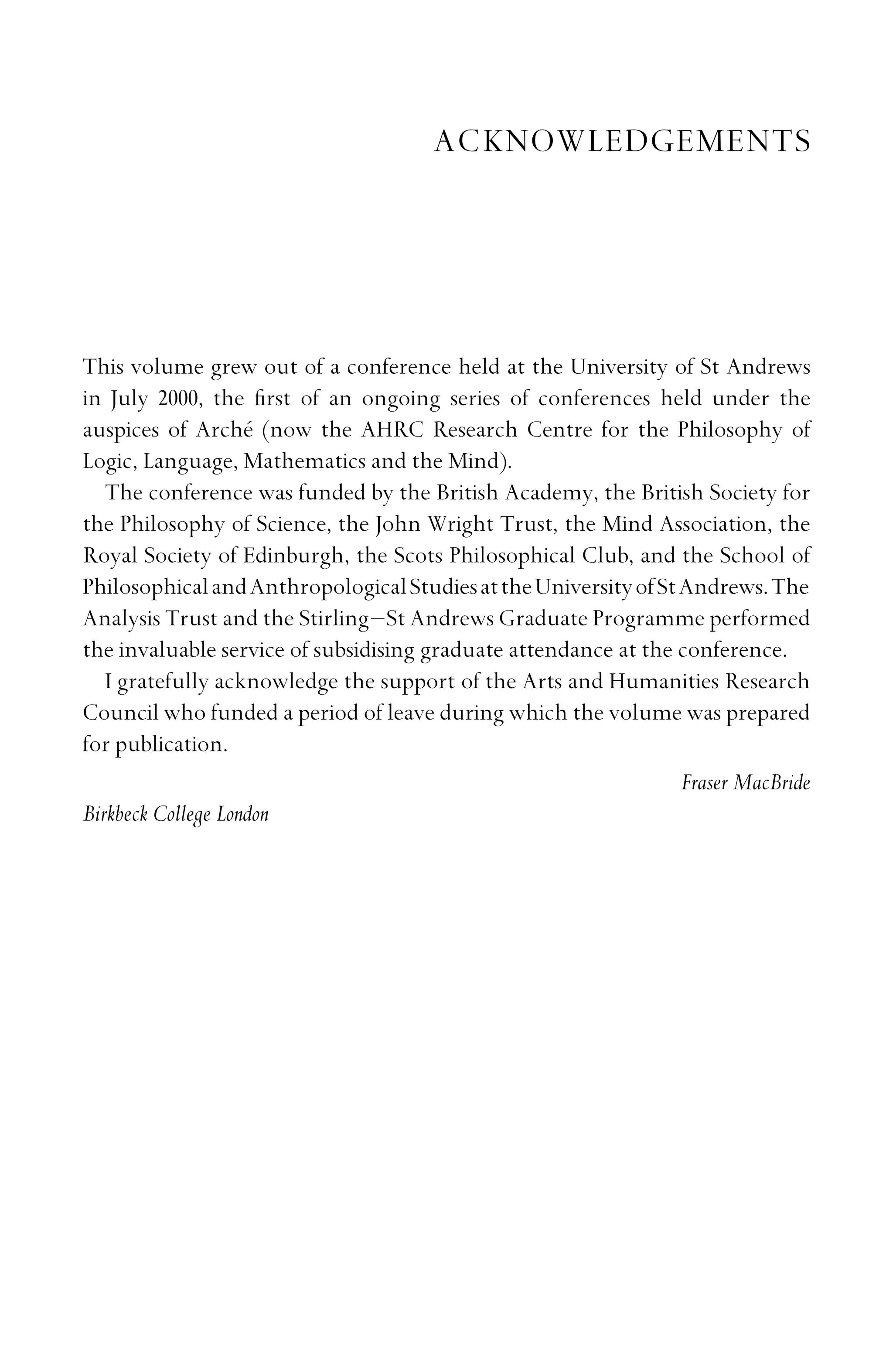 ACKNOWLEDGEMENTS
This volume grew out of a conference held at the University of St Andrews
in July 2000, the ﬁrst of an ongoing series of conferences held under the
auspices of Arché (now the AHRC Research Centre for the Philosophy of
Logic, Language, Mathematics and the Mind).
The conference was funded by the British Academy, the British Society for
the Philosophy of Science, the John Wright Trust, the Mind Association, the
Royal Society of Edinburgh, the Scots Philosophical Club, and the School of
PhilosophicalandAnthropologicalStudiesattheUniversityofStAndrews.The
Analysis Trust and the Stirling–St Andrews Graduate Programme performed
the invaluable service of subsidising graduate attendance at the conference.
I gratefully acknowledge the support of the Arts and Humanities Research
Council who funded a period of leave during which the volume was prepared
for publication.
Fraser MacBride
Birkbeck College London
 