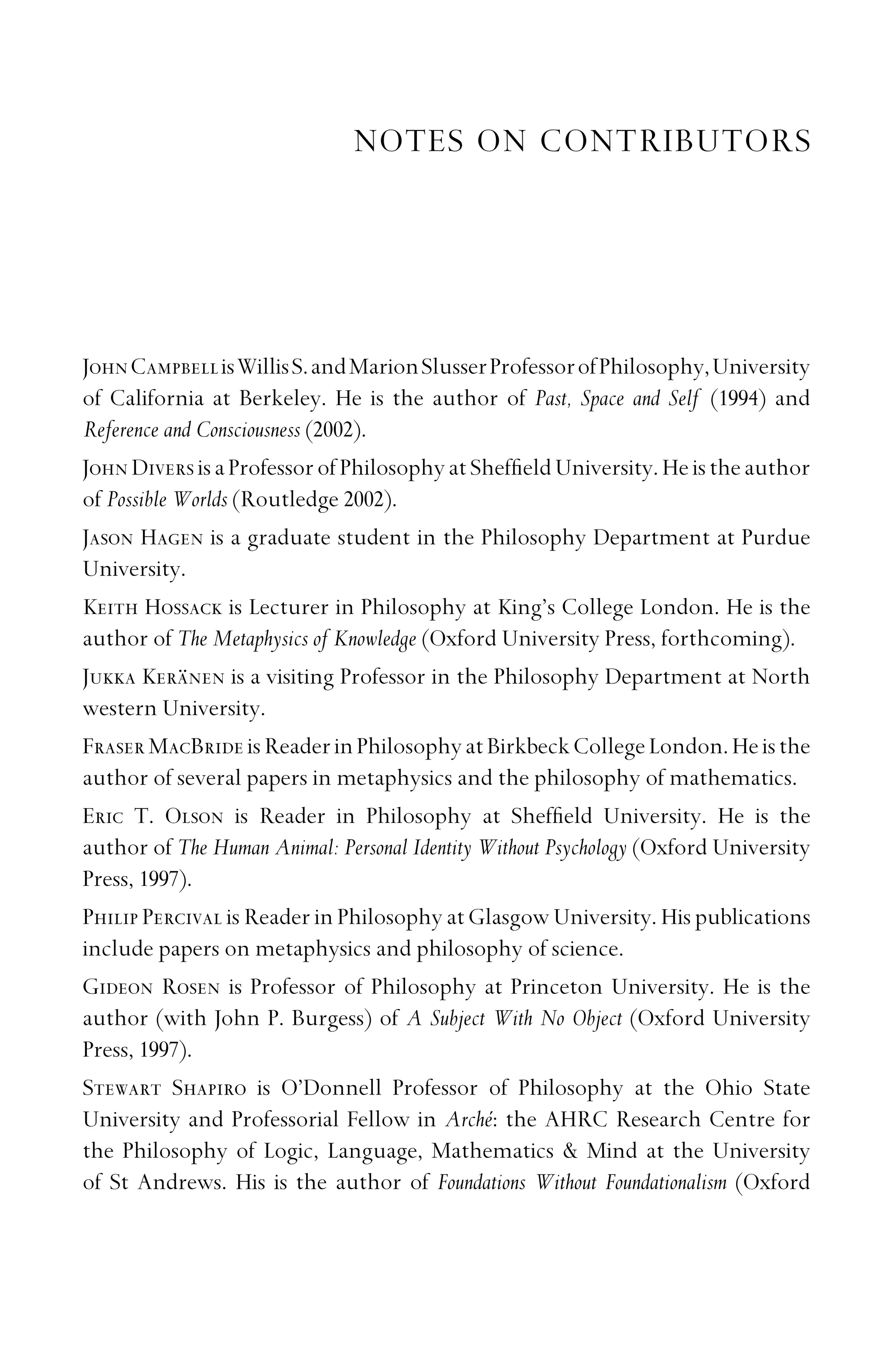 NOTES ON CONTRIBUTORS
JohnCampbellisWillisS.andMarionSlusserProfessorofPhilosophy,University
of California at Berkeley. He is the author of Past, Space and Self (1994) and
Reference and Consciousness (2002).
JohnDiversisaProfessorofPhilosophyatShefﬁeldUniversity.Heistheauthor
of Possible Worlds (Routledge 2002).
Jason Hagen is a graduate student in the Philosophy Department at Purdue
University.
Keith Hossack is Lecturer in Philosophy at King’s College London. He is the
author of The Metaphysics of Knowledge (Oxford University Press, forthcoming).
Jukka Keränen is a visiting Professor in the Philosophy Department at North
western University.
FraserMacBrideisReaderinPhilosophyatBirkbeckCollegeLondon.Heisthe
author of several papers in metaphysics and the philosophy of mathematics.
Eric T. Olson is Reader in Philosophy at Shefﬁeld University. He is the
author of The Human Animal: Personal Identity Without Psychology (Oxford University
Press, 1997).
Philip Percival is Reader in Philosophy at Glasgow University. His publications
include papers on metaphysics and philosophy of science.
Gideon Rosen is Professor of Philosophy at Princeton University. He is the
author (with John P. Burgess) of A Subject With No Object (Oxford University
Press, 1997).
Stewart Shapiro is O’Donnell Professor of Philosophy at the Ohio State
University and Professorial Fellow in Arché: the AHRC Research Centre for
the Philosophy of Logic, Language, Mathematics  Mind at the University
of St Andrews. His is the author of Foundations Without Foundationalism (Oxford
 