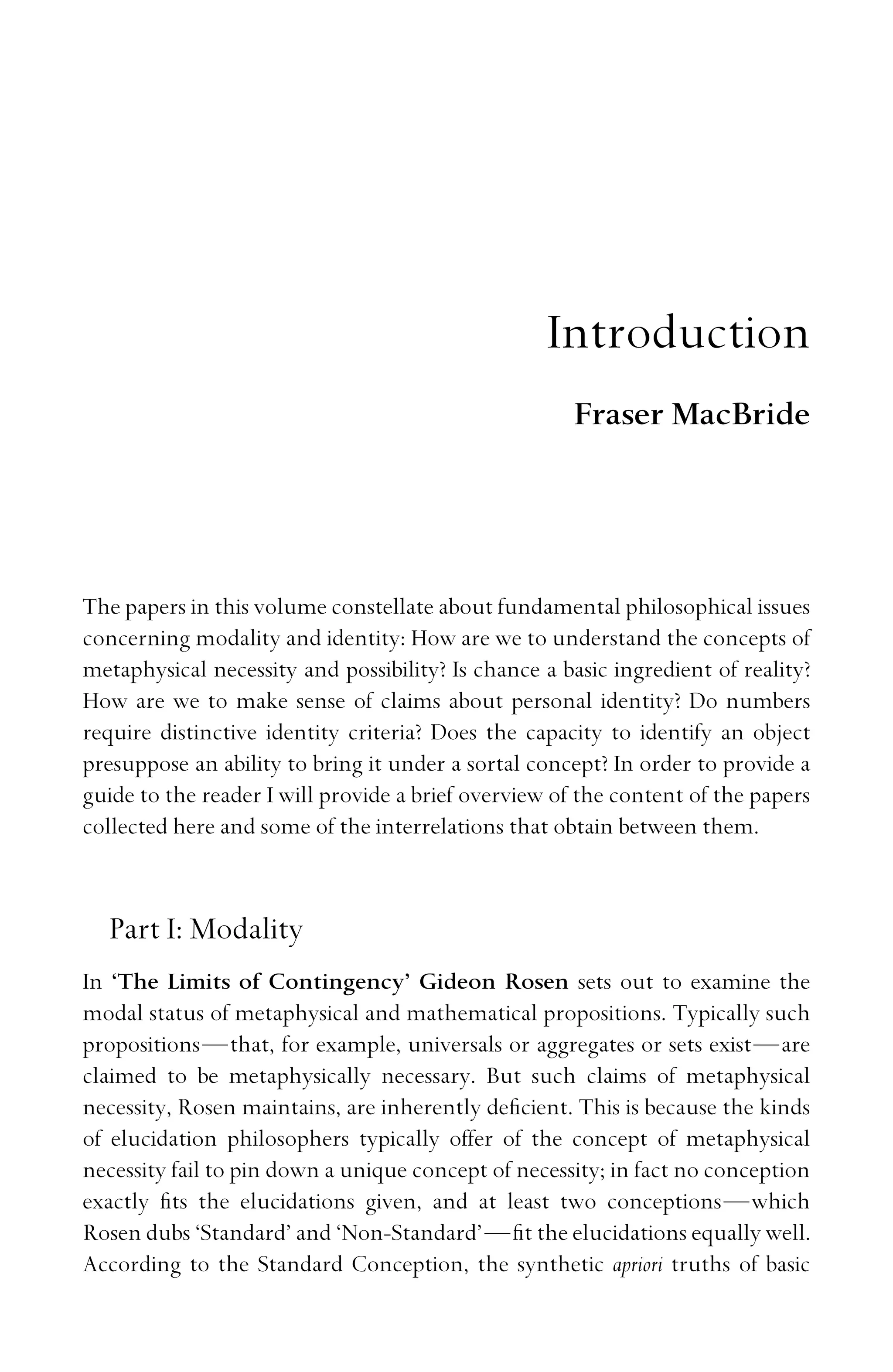 Introduction
Fraser MacBride
The papers in this volume constellate about fundamental philosophical issues
concerning modality and identity: How are we to understand the concepts of
metaphysical necessity and possibility? Is chance a basic ingredient of reality?
How are we to make sense of claims about personal identity? Do numbers
require distinctive identity criteria? Does the capacity to identify an object
presuppose an ability to bring it under a sortal concept? In order to provide a
guide to the reader I will provide a brief overview of the content of the papers
collected here and some of the interrelations that obtain between them.
Part I: Modality
In ‘The Limits of Contingency’ Gideon Rosen sets out to examine the
modal status of metaphysical and mathematical propositions. Typically such
propositions—that, for example, universals or aggregates or sets exist—are
claimed to be metaphysically necessary. But such claims of metaphysical
necessity, Rosen maintains, are inherently deﬁcient. This is because the kinds
of elucidation philosophers typically offer of the concept of metaphysical
necessity fail to pin down a unique concept of necessity; in fact no conception
exactly ﬁts the elucidations given, and at least two conceptions—which
Rosen dubs ‘Standard’ and ‘Non-Standard’—ﬁt the elucidations equally well.
According to the Standard Conception, the synthetic apriori truths of basic
 