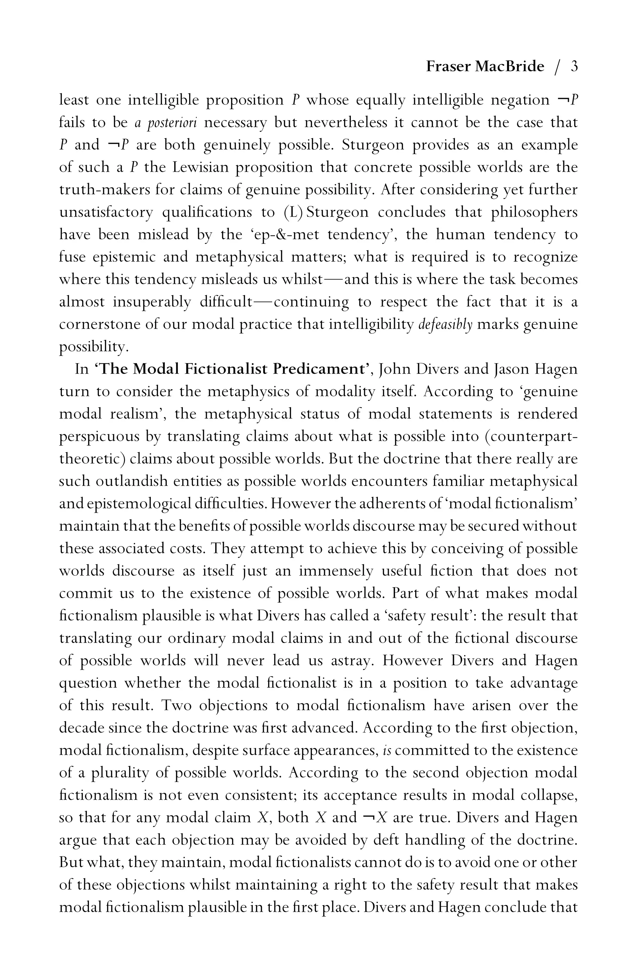 Fraser MacBride / 3
least one intelligible proposition P whose equally intelligible negation ¬P
fails to be a posteriori necessary but nevertheless it cannot be the case that
P and ¬P are both genuinely possible. Sturgeon provides as an example
of such a P the Lewisian proposition that concrete possible worlds are the
truth-makers for claims of genuine possibility. After considering yet further
unsatisfactory qualiﬁcations to (L) Sturgeon concludes that philosophers
have been mislead by the ‘ep--met tendency’, the human tendency to
fuse epistemic and metaphysical matters; what is required is to recognize
where this tendency misleads us whilst—and this is where the task becomes
almost insuperably difﬁcult—continuing to respect the fact that it is a
cornerstone of our modal practice that intelligibility defeasibly marks genuine
possibility.
In ‘The Modal Fictionalist Predicament’, John Divers and Jason Hagen
turn to consider the metaphysics of modality itself. According to ‘genuine
modal realism’, the metaphysical status of modal statements is rendered
perspicuous by translating claims about what is possible into (counterpart-
theoretic) claims about possible worlds. But the doctrine that there really are
such outlandish entities as possible worlds encounters familiar metaphysical
andepistemological difﬁculties. Howevertheadherentsof ‘modal ﬁctionalism’
maintain that the beneﬁts of possible worlds discourse may be secured without
these associated costs. They attempt to achieve this by conceiving of possible
worlds discourse as itself just an immensely useful ﬁction that does not
commit us to the existence of possible worlds. Part of what makes modal
ﬁctionalism plausible is what Divers has called a ‘safety result’: the result that
translating our ordinary modal claims in and out of the ﬁctional discourse
of possible worlds will never lead us astray. However Divers and Hagen
question whether the modal ﬁctionalist is in a position to take advantage
of this result. Two objections to modal ﬁctionalism have arisen over the
decade since the doctrine was ﬁrst advanced. According to the ﬁrst objection,
modal ﬁctionalism, despite surface appearances, is committed to the existence
of a plurality of possible worlds. According to the second objection modal
ﬁctionalism is not even consistent; its acceptance results in modal collapse,
so that for any modal claim X, both X and ¬X are true. Divers and Hagen
argue that each objection may be avoided by deft handling of the doctrine.
But what, they maintain, modal ﬁctionalists cannot do is to avoid one or other
of these objections whilst maintaining a right to the safety result that makes
modal ﬁctionalism plausible in the ﬁrst place. Divers and Hagen conclude that
 
