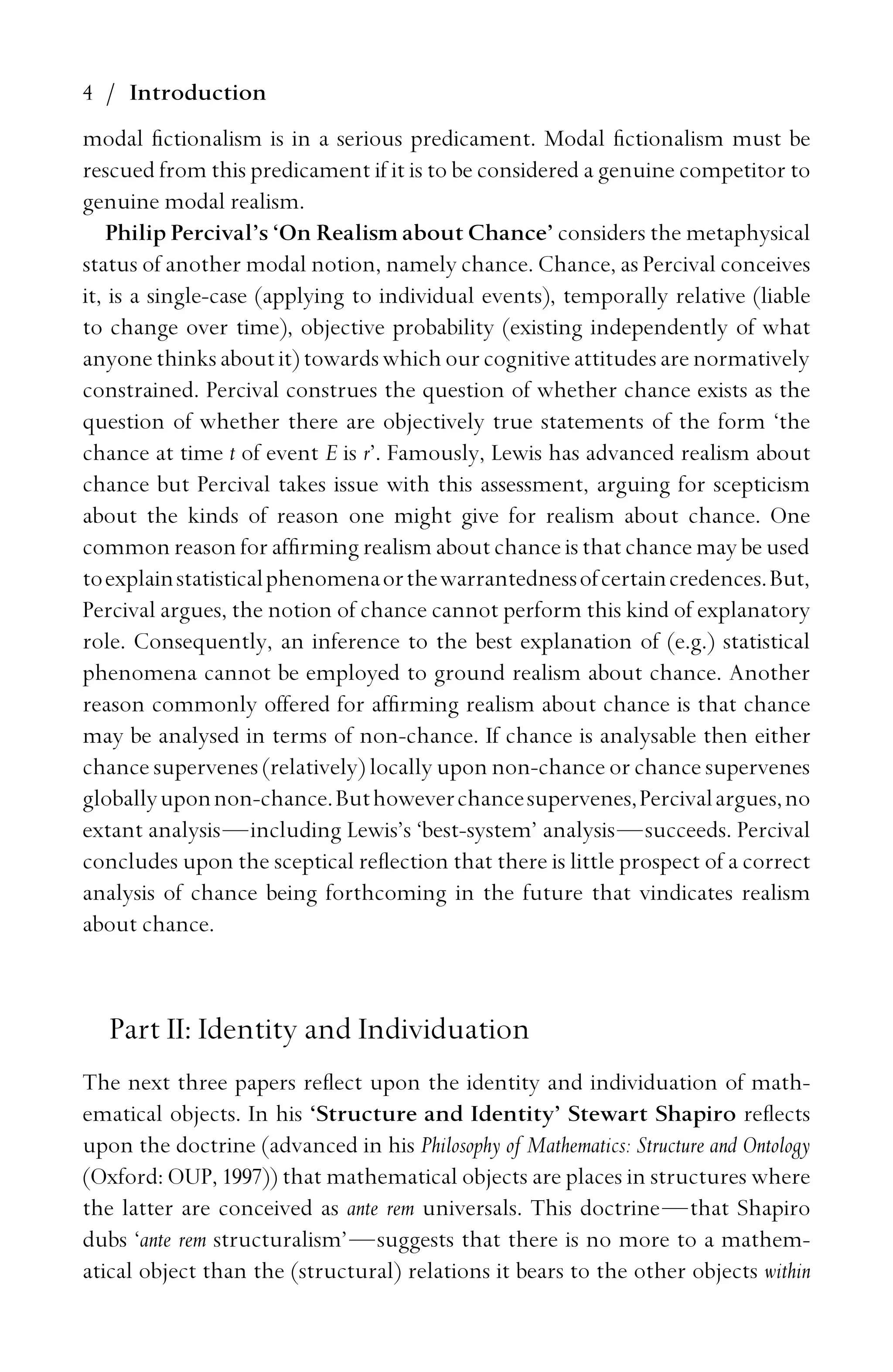 4 / Introduction
modal ﬁctionalism is in a serious predicament. Modal ﬁctionalism must be
rescued from this predicament if it is to be considered a genuine competitor to
genuine modal realism.
Philip Percival’s ‘On Realism about Chance’ considers the metaphysical
status of another modal notion, namely chance. Chance, as Percival conceives
it, is a single-case (applying to individual events), temporally relative (liable
to change over time), objective probability (existing independently of what
anyone thinksaboutit)towardswhichourcognitive attitudesare normatively
constrained. Percival construes the question of whether chance exists as the
question of whether there are objectively true statements of the form ‘the
chance at time t of event E is r’. Famously, Lewis has advanced realism about
chance but Percival takes issue with this assessment, arguing for scepticism
about the kinds of reason one might give for realism about chance. One
common reason for afﬁrming realism about chance is that chance may be used
toexplainstatisticalphenomenaorthewarrantednessofcertaincredences.But,
Percival argues, the notion of chance cannot perform this kind of explanatory
role. Consequently, an inference to the best explanation of (e.g.) statistical
phenomena cannot be employed to ground realism about chance. Another
reason commonly offered for afﬁrming realism about chance is that chance
may be analysed in terms of non-chance. If chance is analysable then either
chance supervenes (relatively) locally upon non-chance or chance supervenes
globallyuponnon-chance.Buthoweverchancesupervenes,Percivalargues,no
extant analysis—including Lewis’s ‘best-system’ analysis—succeeds. Percival
concludes upon the sceptical reﬂection that there is little prospect of a correct
analysis of chance being forthcoming in the future that vindicates realism
about chance.
Part II: Identity and Individuation
The next three papers reﬂect upon the identity and individuation of math-
ematical objects. In his ‘Structure and Identity’ Stewart Shapiro reﬂects
upon the doctrine (advanced in his Philosophy of Mathematics: Structure and Ontology
(Oxford: OUP, 1997)) that mathematical objects are places in structures where
the latter are conceived as ante rem universals. This doctrine—that Shapiro
dubs ‘ante rem structuralism’—suggests that there is no more to a mathem-
atical object than the (structural) relations it bears to the other objects within
 