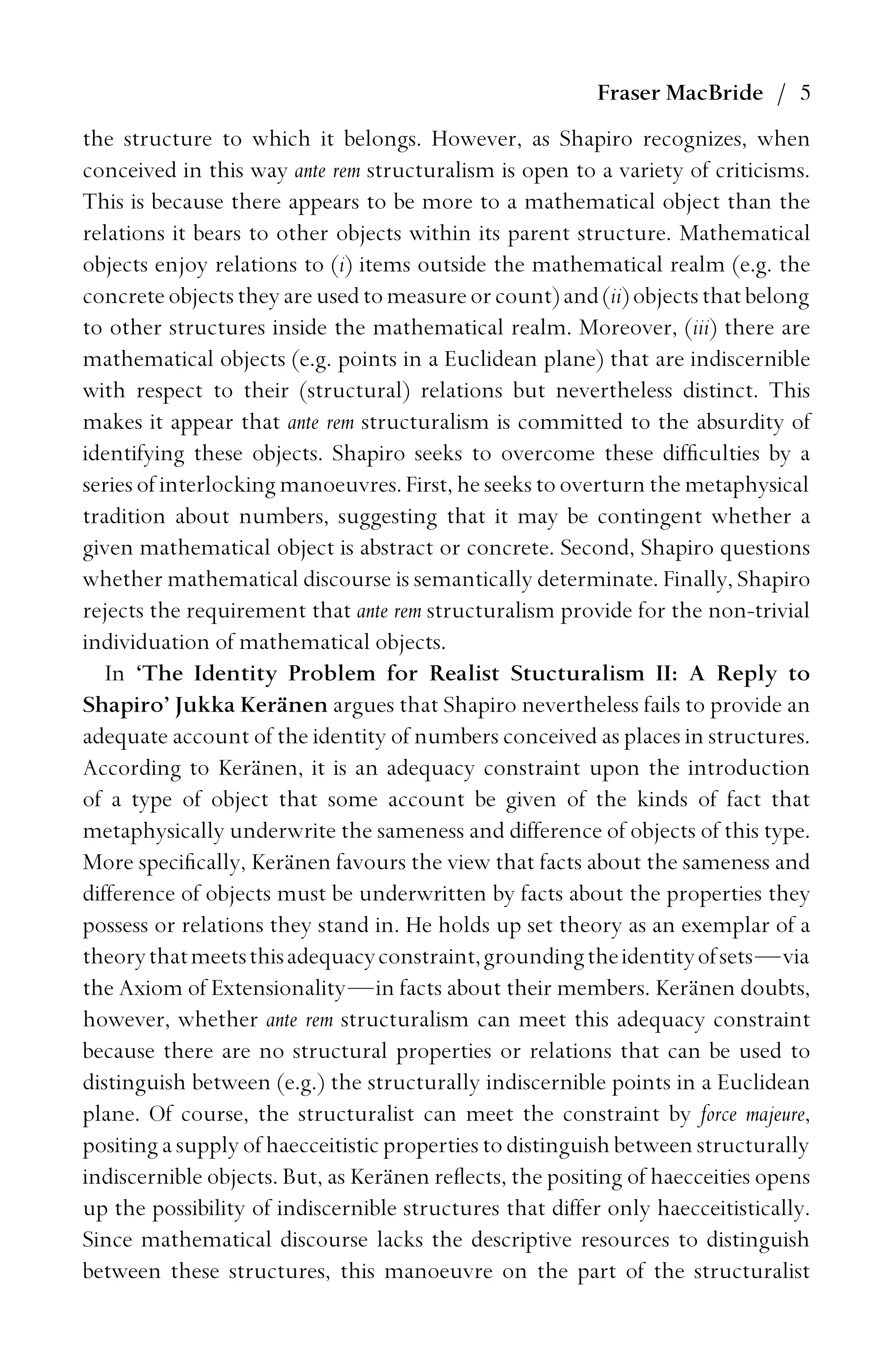 Fraser MacBride / 5
the structure to which it belongs. However, as Shapiro recognizes, when
conceived in this way ante rem structuralism is open to a variety of criticisms.
This is because there appears to be more to a mathematical object than the
relations it bears to other objects within its parent structure. Mathematical
objects enjoy relations to (i) items outside the mathematical realm (e.g. the
concreteobjectstheyareusedtomeasureorcount)and(ii)objectsthatbelong
to other structures inside the mathematical realm. Moreover, (iii) there are
mathematical objects (e.g. points in a Euclidean plane) that are indiscernible
with respect to their (structural) relations but nevertheless distinct. This
makes it appear that ante rem structuralism is committed to the absurdity of
identifying these objects. Shapiro seeks to overcome these difﬁculties by a
series of interlocking manoeuvres. First, he seeks to overturn the metaphysical
tradition about numbers, suggesting that it may be contingent whether a
given mathematical object is abstract or concrete. Second, Shapiro questions
whether mathematical discourse is semantically determinate. Finally, Shapiro
rejects the requirement that ante rem structuralism provide for the non-trivial
individuation of mathematical objects.
In ‘The Identity Problem for Realist Stucturalism II: A Reply to
Shapiro’ Jukka Keränen argues that Shapiro nevertheless fails to provide an
adequate account of the identity of numbers conceived as places in structures.
According to Keränen, it is an adequacy constraint upon the introduction
of a type of object that some account be given of the kinds of fact that
metaphysically underwrite the sameness and difference of objects of this type.
More speciﬁcally, Keränen favours the view that facts about the sameness and
difference of objects must be underwritten by facts about the properties they
possess or relations they stand in. He holds up set theory as an exemplar of a
theorythatmeetsthisadequacyconstraint,groundingtheidentityofsets—via
the Axiom of Extensionality—in facts about their members. Keränen doubts,
however, whether ante rem structuralism can meet this adequacy constraint
because there are no structural properties or relations that can be used to
distinguish between (e.g.) the structurally indiscernible points in a Euclidean
plane. Of course, the structuralist can meet the constraint by force majeure,
positing a supply of haecceitistic properties to distinguish between structurally
indiscernible objects. But, as Keränen reﬂects, the positing of haecceities opens
up the possibility of indiscernible structures that differ only haecceitistically.
Since mathematical discourse lacks the descriptive resources to distinguish
between these structures, this manoeuvre on the part of the structuralist
 
