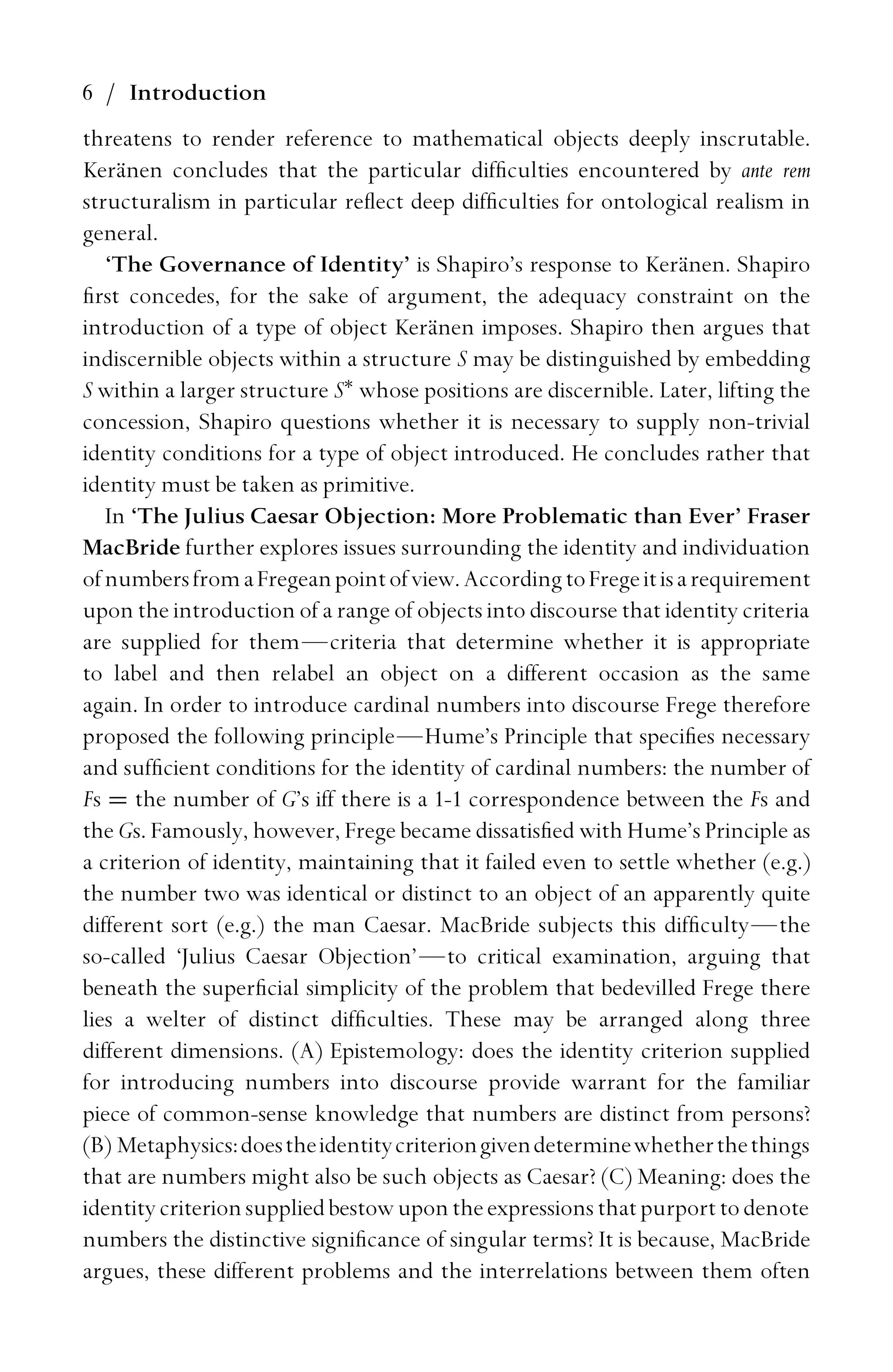 6 / Introduction
threatens to render reference to mathematical objects deeply inscrutable.
Keränen concludes that the particular difﬁculties encountered by ante rem
structuralism in particular reﬂect deep difﬁculties for ontological realism in
general.
‘The Governance of Identity’ is Shapiro’s response to Keränen. Shapiro
ﬁrst concedes, for the sake of argument, the adequacy constraint on the
introduction of a type of object Keränen imposes. Shapiro then argues that
indiscernible objects within a structure S may be distinguished by embedding
S within a larger structure S∗
whose positions are discernible. Later, lifting the
concession, Shapiro questions whether it is necessary to supply non-trivial
identity conditions for a type of object introduced. He concludes rather that
identity must be taken as primitive.
In ‘The Julius Caesar Objection: More Problematic than Ever’ Fraser
MacBride further explores issues surrounding the identity and individuation
ofnumbersfromaFregeanpointofview.AccordingtoFregeitisarequirement
upon the introduction of a range of objects into discourse that identity criteria
are supplied for them—criteria that determine whether it is appropriate
to label and then relabel an object on a different occasion as the same
again. In order to introduce cardinal numbers into discourse Frege therefore
proposed the following principle—Hume’s Principle that speciﬁes necessary
and sufﬁcient conditions for the identity of cardinal numbers: the number of
Fs = the number of G’s iff there is a 1-1 correspondence between the Fs and
the Gs. Famously, however, Frege became dissatisﬁed with Hume’s Principle as
a criterion of identity, maintaining that it failed even to settle whether (e.g.)
the number two was identical or distinct to an object of an apparently quite
different sort (e.g.) the man Caesar. MacBride subjects this difﬁculty—the
so-called ‘Julius Caesar Objection’—to critical examination, arguing that
beneath the superﬁcial simplicity of the problem that bedevilled Frege there
lies a welter of distinct difﬁculties. These may be arranged along three
different dimensions. (A) Epistemology: does the identity criterion supplied
for introducing numbers into discourse provide warrant for the familiar
piece of common-sense knowledge that numbers are distinct from persons?
(B) Metaphysics:doestheidentitycriteriongivendeterminewhetherthethings
that are numbers might also be such objects as Caesar? (C) Meaning: does the
identitycriterionsuppliedbestowupontheexpressionsthatpurporttodenote
numbers the distinctive signiﬁcance of singular terms? It is because, MacBride
argues, these different problems and the interrelations between them often
 
