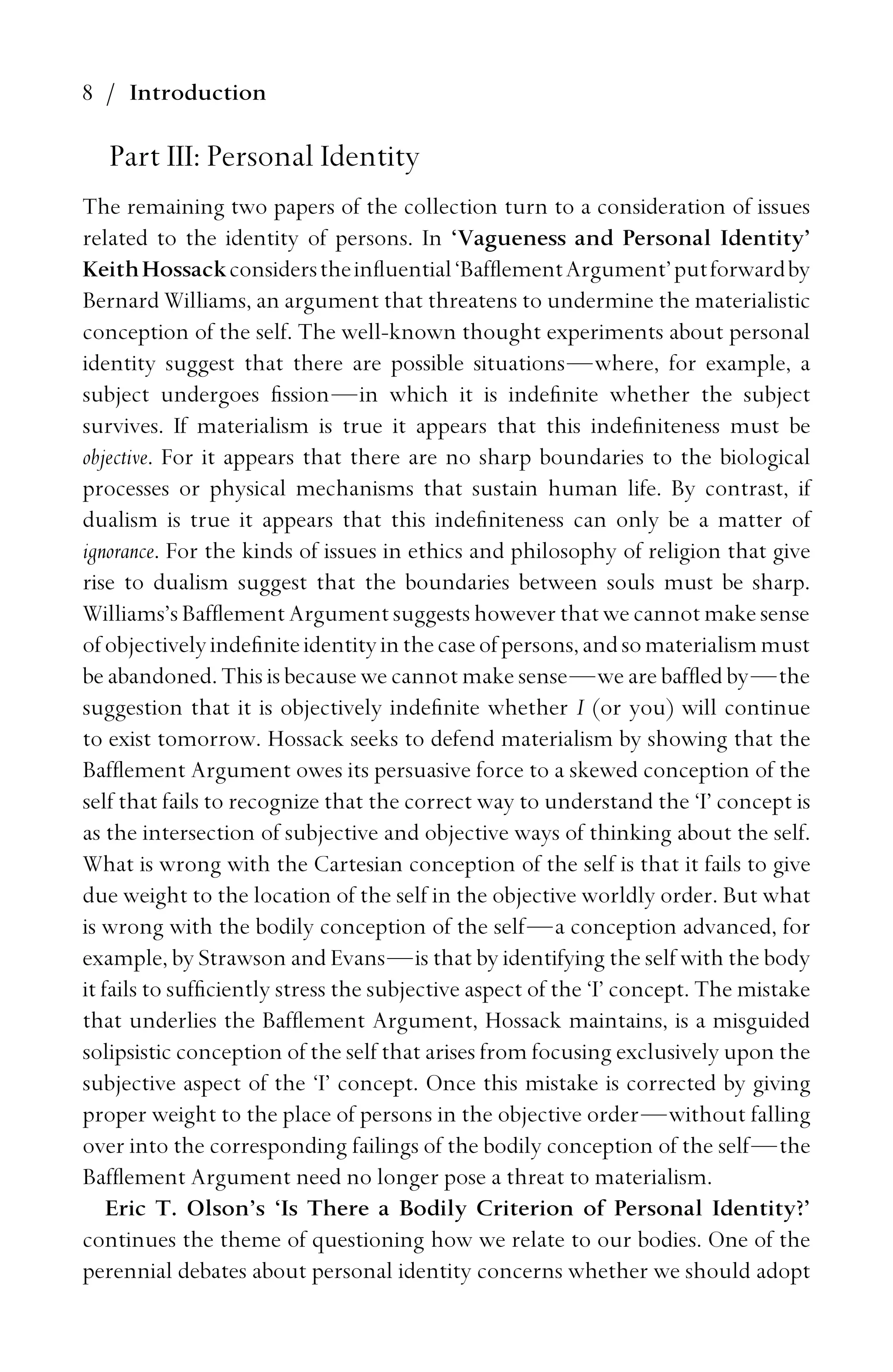 8 / Introduction
Part III: Personal Identity
The remaining two papers of the collection turn to a consideration of issues
related to the identity of persons. In ‘Vagueness and Personal Identity’
KeithHossackconsiderstheinﬂuential‘BafﬂementArgument’putforwardby
Bernard Williams, an argument that threatens to undermine the materialistic
conception of the self. The well-known thought experiments about personal
identity suggest that there are possible situations—where, for example, a
subject undergoes ﬁssion—in which it is indeﬁnite whether the subject
survives. If materialism is true it appears that this indeﬁniteness must be
objective. For it appears that there are no sharp boundaries to the biological
processes or physical mechanisms that sustain human life. By contrast, if
dualism is true it appears that this indeﬁniteness can only be a matter of
ignorance. For the kinds of issues in ethics and philosophy of religion that give
rise to dualism suggest that the boundaries between souls must be sharp.
Williams’s Bafﬂement Argument suggests however that we cannot make sense
ofobjectivelyindeﬁniteidentityinthecaseofpersons,andsomaterialismmust
be abandoned. This is because we cannot make sense—we are bafﬂed by—the
suggestion that it is objectively indeﬁnite whether I (or you) will continue
to exist tomorrow. Hossack seeks to defend materialism by showing that the
Bafﬂement Argument owes its persuasive force to a skewed conception of the
self that fails to recognize that the correct way to understand the ‘I’ concept is
as the intersection of subjective and objective ways of thinking about the self.
What is wrong with the Cartesian conception of the self is that it fails to give
due weight to the location of the self in the objective worldly order. But what
is wrong with the bodily conception of the self—a conception advanced, for
example, by Strawson and Evans—is that by identifying the self with the body
it fails to sufﬁciently stress the subjective aspect of the ‘I’ concept. The mistake
that underlies the Bafﬂement Argument, Hossack maintains, is a misguided
solipsistic conception of the self that arises from focusing exclusively upon the
subjective aspect of the ‘I’ concept. Once this mistake is corrected by giving
proper weight to the place of persons in the objective order—without falling
over into the corresponding failings of the bodily conception of the self—the
Bafﬂement Argument need no longer pose a threat to materialism.
Eric T. Olson’s ‘Is There a Bodily Criterion of Personal Identity?’
continues the theme of questioning how we relate to our bodies. One of the
perennial debates about personal identity concerns whether we should adopt
 