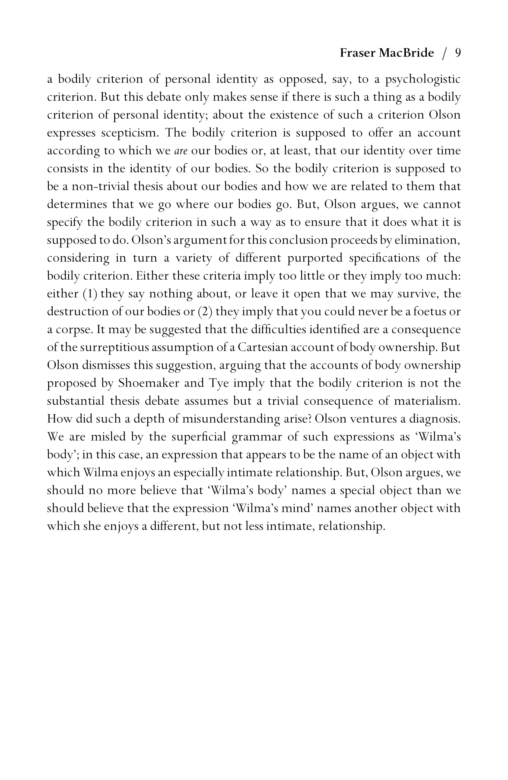 Fraser MacBride / 9
a bodily criterion of personal identity as opposed, say, to a psychologistic
criterion. But this debate only makes sense if there is such a thing as a bodily
criterion of personal identity; about the existence of such a criterion Olson
expresses scepticism. The bodily criterion is supposed to offer an account
according to which we are our bodies or, at least, that our identity over time
consists in the identity of our bodies. So the bodily criterion is supposed to
be a non-trivial thesis about our bodies and how we are related to them that
determines that we go where our bodies go. But, Olson argues, we cannot
specify the bodily criterion in such a way as to ensure that it does what it is
supposedtodo. Olson’sargumentforthisconclusionproceeds by elimination,
considering in turn a variety of different purported speciﬁcations of the
bodily criterion. Either these criteria imply too little or they imply too much:
either (1) they say nothing about, or leave it open that we may survive, the
destruction of our bodies or (2) they imply that you could never be a foetus or
a corpse. It may be suggested that the difﬁculties identiﬁed are a consequence
of the surreptitious assumption of a Cartesian account of body ownership. But
Olson dismisses this suggestion, arguing that the accounts of body ownership
proposed by Shoemaker and Tye imply that the bodily criterion is not the
substantial thesis debate assumes but a trivial consequence of materialism.
How did such a depth of misunderstanding arise? Olson ventures a diagnosis.
We are misled by the superﬁcial grammar of such expressions as ‘Wilma’s
body’; in this case, an expression that appears to be the name of an object with
which Wilma enjoys an especially intimate relationship. But, Olson argues, we
should no more believe that ‘Wilma’s body’ names a special object than we
should believe that the expression ‘Wilma’s mind’ names another object with
which she enjoys a different, but not less intimate, relationship.
 