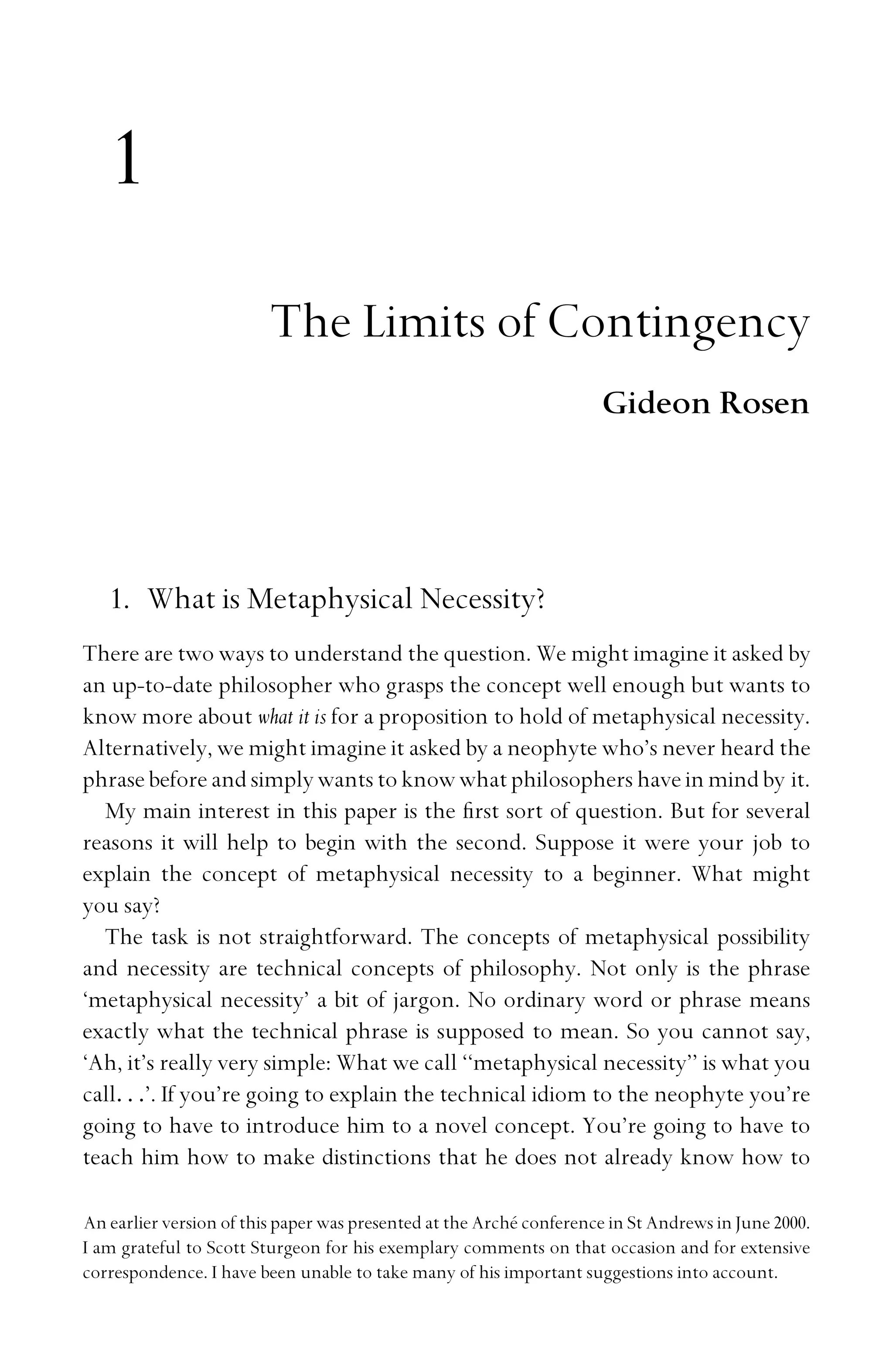 1
The Limits of Contingency
Gideon Rosen
1. What is Metaphysical Necessity?
There are two ways to understand the question. We might imagine it asked by
an up-to-date philosopher who grasps the concept well enough but wants to
know more about what it is for a proposition to hold of metaphysical necessity.
Alternatively, we might imagine it asked by a neophyte who’s never heard the
phrase before and simply wants to know what philosophers have in mind by it.
My main interest in this paper is the ﬁrst sort of question. But for several
reasons it will help to begin with the second. Suppose it were your job to
explain the concept of metaphysical necessity to a beginner. What might
you say?
The task is not straightforward. The concepts of metaphysical possibility
and necessity are technical concepts of philosophy. Not only is the phrase
‘metaphysical necessity’ a bit of jargon. No ordinary word or phrase means
exactly what the technical phrase is supposed to mean. So you cannot say,
‘Ah, it’s really very simple: What we call ‘‘metaphysical necessity’’ is what you
call. . .’. If you’re going to explain the technical idiom to the neophyte you’re
going to have to introduce him to a novel concept. You’re going to have to
teach him how to make distinctions that he does not already know how to
An earlier version of this paper was presented at the Arché conference in St Andrews in June 2000.
I am grateful to Scott Sturgeon for his exemplary comments on that occasion and for extensive
correspondence. I have been unable to take many of his important suggestions into account.
 