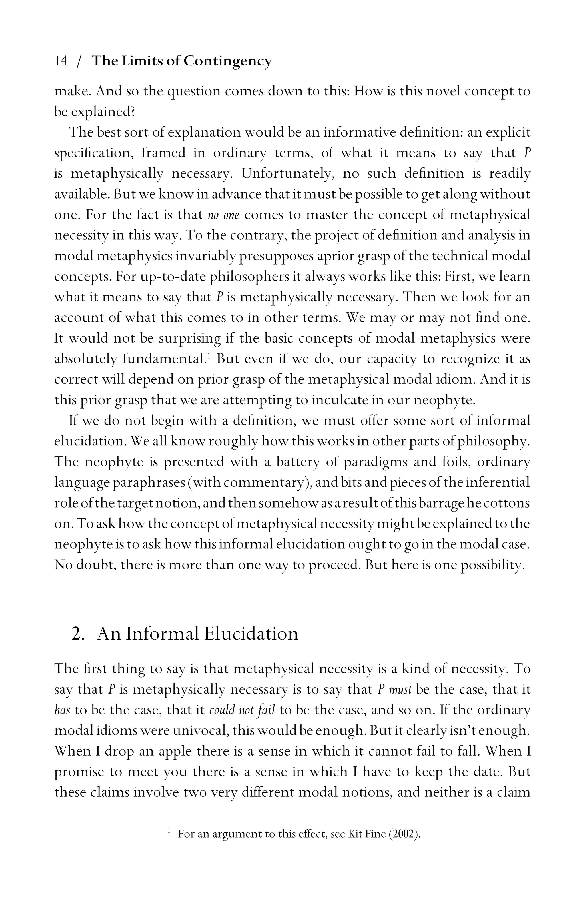 14 / The Limits of Contingency
make. And so the question comes down to this: How is this novel concept to
be explained?
The best sort of explanation would be an informative deﬁnition: an explicit
speciﬁcation, framed in ordinary terms, of what it means to say that P
is metaphysically necessary. Unfortunately, no such deﬁnition is readily
available. But we know in advance that it must be possible to get along without
one. For the fact is that no one comes to master the concept of metaphysical
necessity in this way. To the contrary, the project of deﬁnition and analysis in
modal metaphysics invariably presupposes aprior grasp of the technical modal
concepts. For up-to-date philosophers it always works like this: First, we learn
what it means to say that P is metaphysically necessary. Then we look for an
account of what this comes to in other terms. We may or may not ﬁnd one.
It would not be surprising if the basic concepts of modal metaphysics were
absolutely fundamental.1
But even if we do, our capacity to recognize it as
correct will depend on prior grasp of the metaphysical modal idiom. And it is
this prior grasp that we are attempting to inculcate in our neophyte.
If we do not begin with a deﬁnition, we must offer some sort of informal
elucidation. We all know roughly how this works in other parts of philosophy.
The neophyte is presented with a battery of paradigms and foils, ordinary
languageparaphrases(withcommentary),andbitsandpiecesoftheinferential
roleofthetargetnotion,andthensomehowasaresultofthisbarragehecottons
on.Toaskhowtheconceptofmetaphysicalnecessitymightbeexplainedtothe
neophyteistoaskhowthisinformalelucidationoughttogointhemodalcase.
No doubt, there is more than one way to proceed. But here is one possibility.
2. An Informal Elucidation
The ﬁrst thing to say is that metaphysical necessity is a kind of necessity. To
say that P is metaphysically necessary is to say that P must be the case, that it
has to be the case, that it could not fail to be the case, and so on. If the ordinary
modalidiomswereunivocal,thiswouldbeenough.Butitclearlyisn’tenough.
When I drop an apple there is a sense in which it cannot fail to fall. When I
promise to meet you there is a sense in which I have to keep the date. But
these claims involve two very different modal notions, and neither is a claim
1
For an argument to this effect, see Kit Fine (2002).
 