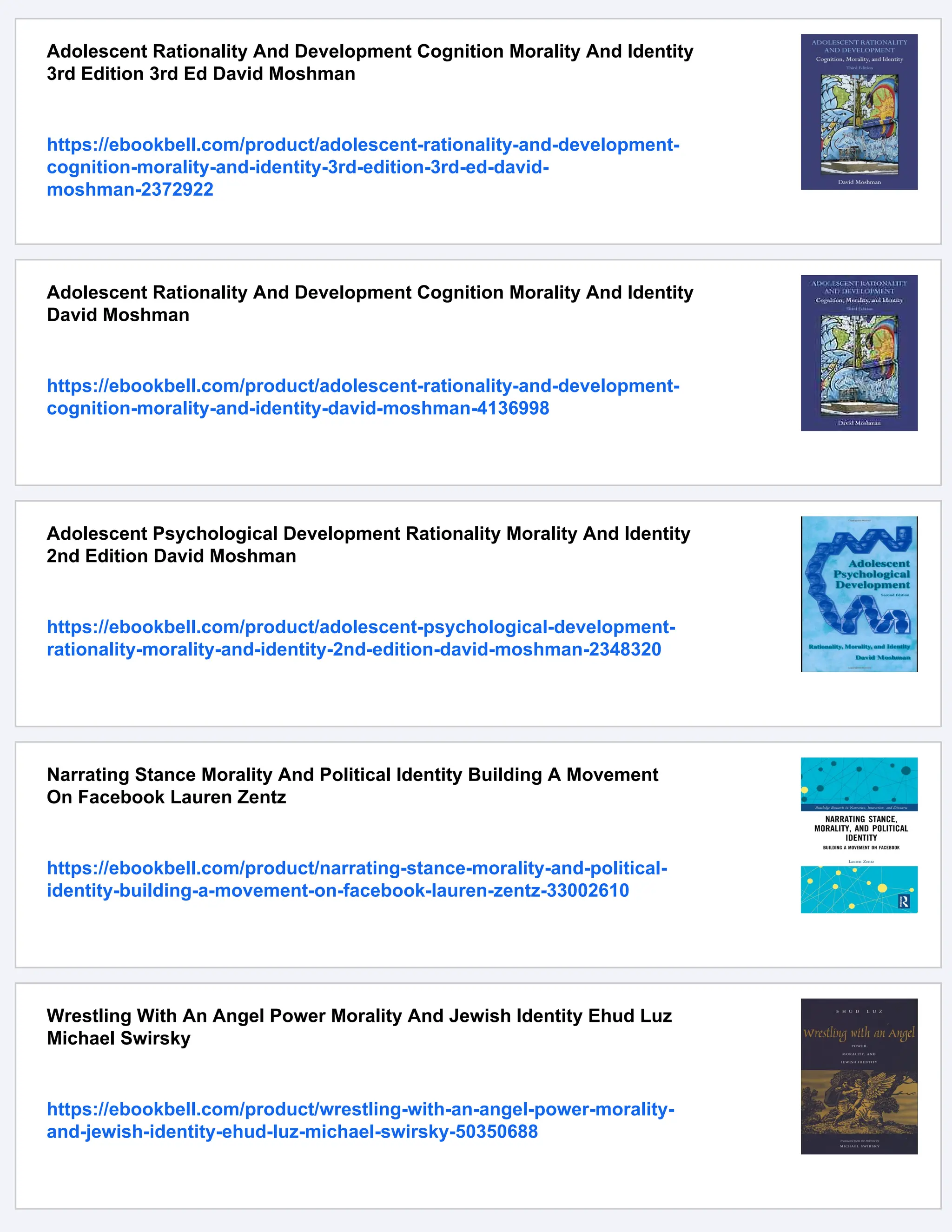 Adolescent Rationality And Development Cognition Morality And Identity
3rd Edition 3rd Ed David Moshman
https://ebookbell.com/product/adolescent-rationality-and-development-
cognition-morality-and-identity-3rd-edition-3rd-ed-david-
moshman-2372922
Adolescent Rationality And Development Cognition Morality And Identity
David Moshman
https://ebookbell.com/product/adolescent-rationality-and-development-
cognition-morality-and-identity-david-moshman-4136998
Adolescent Psychological Development Rationality Morality And Identity
2nd Edition David Moshman
https://ebookbell.com/product/adolescent-psychological-development-
rationality-morality-and-identity-2nd-edition-david-moshman-2348320
Narrating Stance Morality And Political Identity Building A Movement
On Facebook Lauren Zentz
https://ebookbell.com/product/narrating-stance-morality-and-political-
identity-building-a-movement-on-facebook-lauren-zentz-33002610
Wrestling With An Angel Power Morality And Jewish Identity Ehud Luz
Michael Swirsky
https://ebookbell.com/product/wrestling-with-an-angel-power-morality-
and-jewish-identity-ehud-luz-michael-swirsky-50350688
 