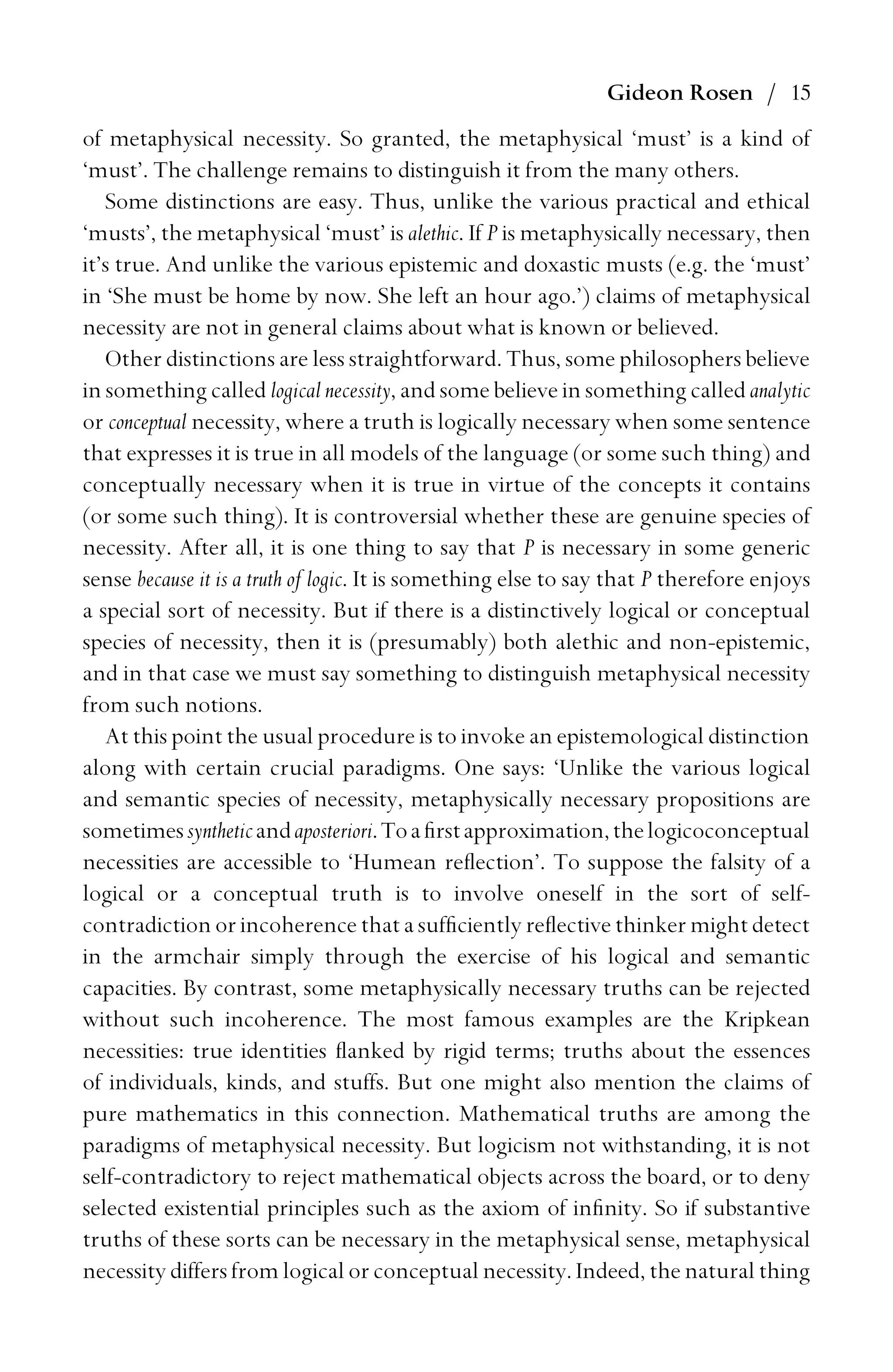 Gideon Rosen / 15
of metaphysical necessity. So granted, the metaphysical ‘must’ is a kind of
‘must’. The challenge remains to distinguish it from the many others.
Some distinctions are easy. Thus, unlike the various practical and ethical
‘musts’, the metaphysical ‘must’ is alethic. If P is metaphysically necessary, then
it’s true. And unlike the various epistemic and doxastic musts (e.g. the ‘must’
in ‘She must be home by now. She left an hour ago.’) claims of metaphysical
necessity are not in general claims about what is known or believed.
Other distinctions are less straightforward. Thus, some philosophers believe
in something called logical necessity, and some believe in something called analytic
or conceptual necessity, where a truth is logically necessary when some sentence
that expresses it is true in all models of the language (or some such thing) and
conceptually necessary when it is true in virtue of the concepts it contains
(or some such thing). It is controversial whether these are genuine species of
necessity. After all, it is one thing to say that P is necessary in some generic
sense because it is a truth of logic. It is something else to say that P therefore enjoys
a special sort of necessity. But if there is a distinctively logical or conceptual
species of necessity, then it is (presumably) both alethic and non-epistemic,
and in that case we must say something to distinguish metaphysical necessity
from such notions.
At this point the usual procedure is to invoke an epistemological distinction
along with certain crucial paradigms. One says: ‘Unlike the various logical
and semantic species of necessity, metaphysically necessary propositions are
sometimessyntheticandaposteriori.Toaﬁrstapproximation,thelogicoconceptual
necessities are accessible to ‘Humean reﬂection’. To suppose the falsity of a
logical or a conceptual truth is to involve oneself in the sort of self-
contradiction or incoherence that a sufﬁciently reﬂective thinker might detect
in the armchair simply through the exercise of his logical and semantic
capacities. By contrast, some metaphysically necessary truths can be rejected
without such incoherence. The most famous examples are the Kripkean
necessities: true identities ﬂanked by rigid terms; truths about the essences
of individuals, kinds, and stuffs. But one might also mention the claims of
pure mathematics in this connection. Mathematical truths are among the
paradigms of metaphysical necessity. But logicism not withstanding, it is not
self-contradictory to reject mathematical objects across the board, or to deny
selected existential principles such as the axiom of inﬁnity. So if substantive
truths of these sorts can be necessary in the metaphysical sense, metaphysical
necessity differs from logical or conceptual necessity. Indeed, the natural thing
 