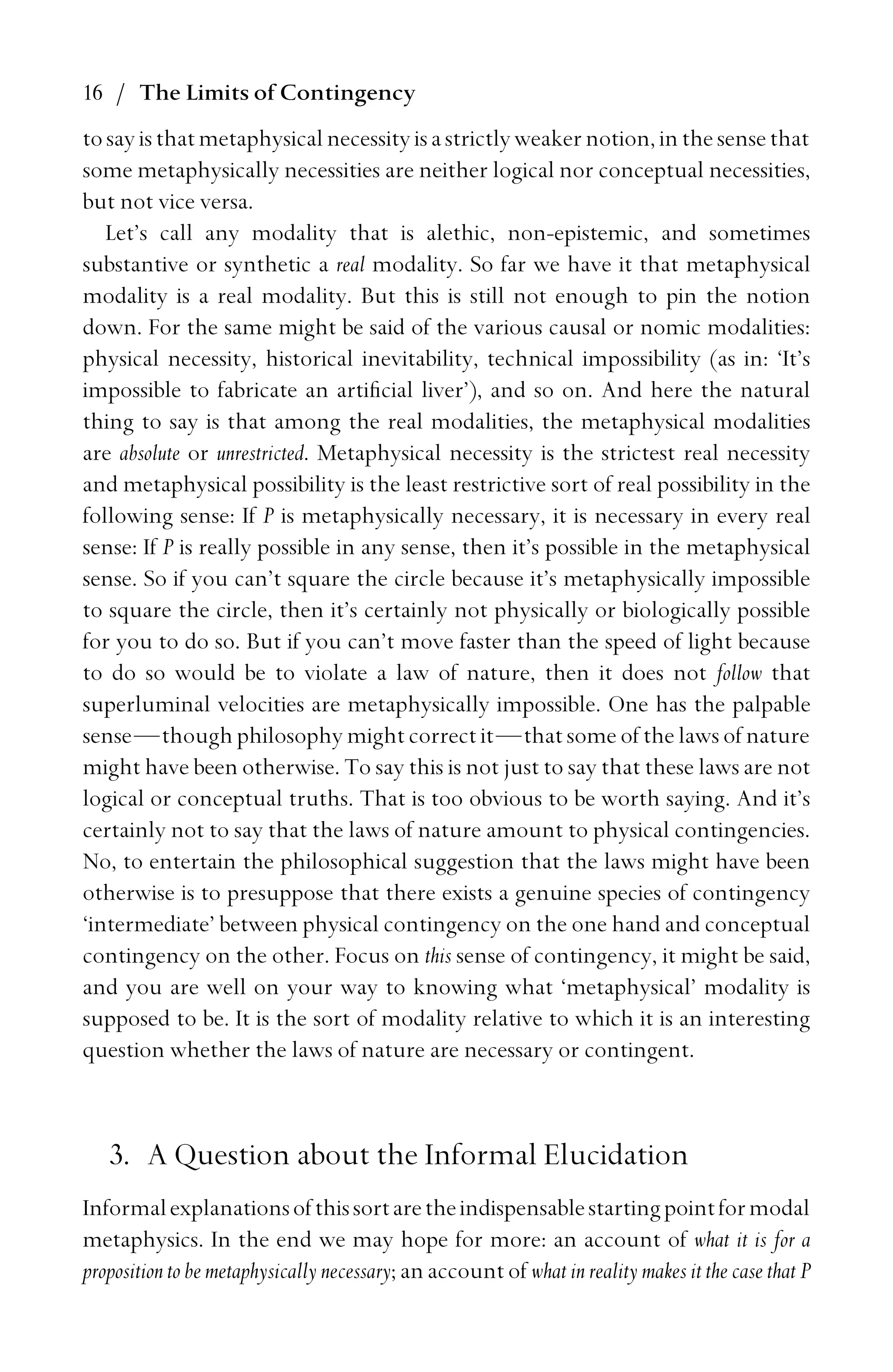 16 / The Limits of Contingency
tosayisthatmetaphysicalnecessityisastrictlyweakernotion,inthesensethat
some metaphysically necessities are neither logical nor conceptual necessities,
but not vice versa.
Let’s call any modality that is alethic, non-epistemic, and sometimes
substantive or synthetic a real modality. So far we have it that metaphysical
modality is a real modality. But this is still not enough to pin the notion
down. For the same might be said of the various causal or nomic modalities:
physical necessity, historical inevitability, technical impossibility (as in: ‘It’s
impossible to fabricate an artiﬁcial liver’), and so on. And here the natural
thing to say is that among the real modalities, the metaphysical modalities
are absolute or unrestricted. Metaphysical necessity is the strictest real necessity
and metaphysical possibility is the least restrictive sort of real possibility in the
following sense: If P is metaphysically necessary, it is necessary in every real
sense: If P is really possible in any sense, then it’s possible in the metaphysical
sense. So if you can’t square the circle because it’s metaphysically impossible
to square the circle, then it’s certainly not physically or biologically possible
for you to do so. But if you can’t move faster than the speed of light because
to do so would be to violate a law of nature, then it does not follow that
superluminal velocities are metaphysically impossible. One has the palpable
sense—though philosophy might correct it—that some of the laws of nature
might have been otherwise. To say this is not just to say that these laws are not
logical or conceptual truths. That is too obvious to be worth saying. And it’s
certainly not to say that the laws of nature amount to physical contingencies.
No, to entertain the philosophical suggestion that the laws might have been
otherwise is to presuppose that there exists a genuine species of contingency
‘intermediate’ between physical contingency on the one hand and conceptual
contingency on the other. Focus on this sense of contingency, it might be said,
and you are well on your way to knowing what ‘metaphysical’ modality is
supposed to be. It is the sort of modality relative to which it is an interesting
question whether the laws of nature are necessary or contingent.
3. A Question about the Informal Elucidation
Informalexplanationsofthissortaretheindispensablestartingpointformodal
metaphysics. In the end we may hope for more: an account of what it is for a
proposition to be metaphysically necessary; an account of what in reality makes it the case that P
 