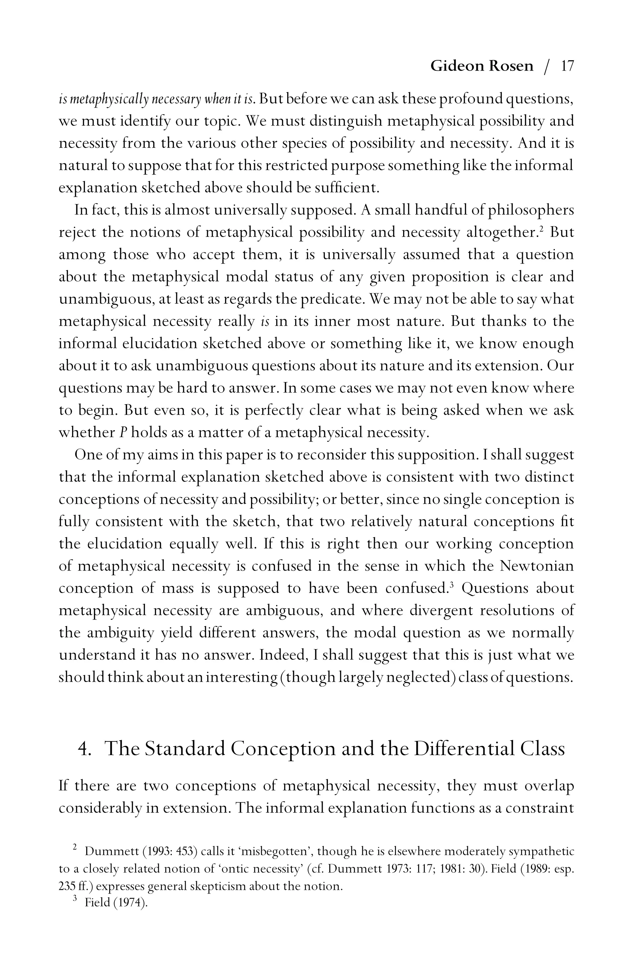 Gideon Rosen / 17
ismetaphysicallynecessarywhenitis.Butbeforewecanasktheseprofoundquestions,
we must identify our topic. We must distinguish metaphysical possibility and
necessity from the various other species of possibility and necessity. And it is
natural to suppose that for this restricted purpose something like the informal
explanation sketched above should be sufﬁcient.
In fact, this is almost universally supposed. A small handful of philosophers
reject the notions of metaphysical possibility and necessity altogether.2
But
among those who accept them, it is universally assumed that a question
about the metaphysical modal status of any given proposition is clear and
unambiguous, at least as regards the predicate. We may not be able to say what
metaphysical necessity really is in its inner most nature. But thanks to the
informal elucidation sketched above or something like it, we know enough
about it to ask unambiguous questions about its nature and its extension. Our
questions may be hard to answer. In some cases we may not even know where
to begin. But even so, it is perfectly clear what is being asked when we ask
whether P holds as a matter of a metaphysical necessity.
One of my aims in this paper is to reconsider this supposition. I shall suggest
that the informal explanation sketched above is consistent with two distinct
conceptions of necessity and possibility; or better, since no single conception is
fully consistent with the sketch, that two relatively natural conceptions ﬁt
the elucidation equally well. If this is right then our working conception
of metaphysical necessity is confused in the sense in which the Newtonian
conception of mass is supposed to have been confused.3
Questions about
metaphysical necessity are ambiguous, and where divergent resolutions of
the ambiguity yield different answers, the modal question as we normally
understand it has no answer. Indeed, I shall suggest that this is just what we
shouldthinkaboutaninteresting(thoughlargelyneglected)classofquestions.
4. The Standard Conception and the Differential Class
If there are two conceptions of metaphysical necessity, they must overlap
considerably in extension. The informal explanation functions as a constraint
2
Dummett (1993: 453) calls it ‘misbegotten’, though he is elsewhere moderately sympathetic
to a closely related notion of ‘ontic necessity’ (cf. Dummett 1973: 117; 1981: 30). Field (1989: esp.
235 ff.) expresses general skepticism about the notion.
3
Field (1974).
 