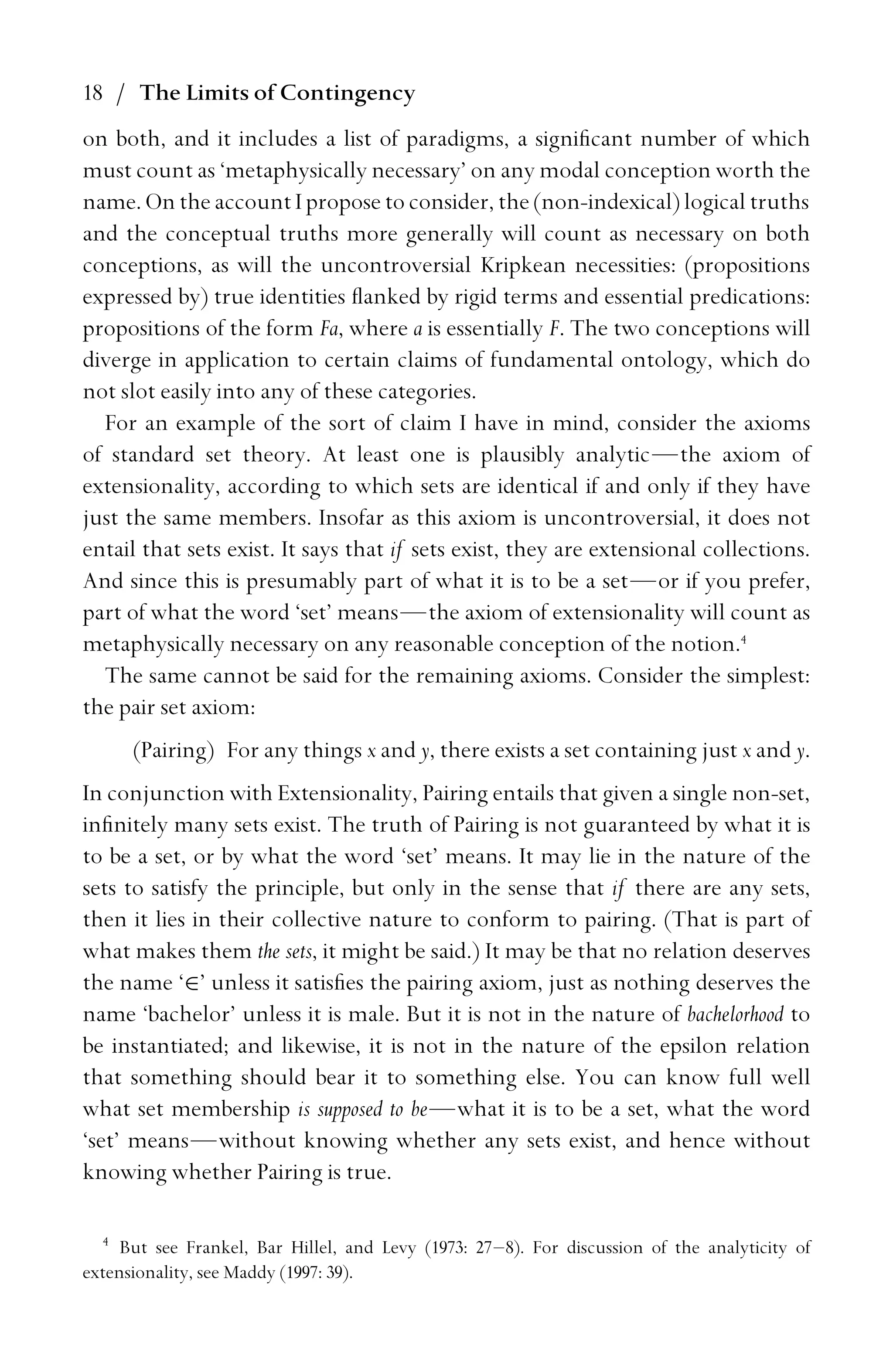 18 / The Limits of Contingency
on both, and it includes a list of paradigms, a signiﬁcant number of which
must count as ‘metaphysically necessary’ on any modal conception worth the
name. On the account I propose to consider, the (non-indexical) logical truths
and the conceptual truths more generally will count as necessary on both
conceptions, as will the uncontroversial Kripkean necessities: (propositions
expressed by) true identities ﬂanked by rigid terms and essential predications:
propositions of the form Fa, where a is essentially F. The two conceptions will
diverge in application to certain claims of fundamental ontology, which do
not slot easily into any of these categories.
For an example of the sort of claim I have in mind, consider the axioms
of standard set theory. At least one is plausibly analytic—the axiom of
extensionality, according to which sets are identical if and only if they have
just the same members. Insofar as this axiom is uncontroversial, it does not
entail that sets exist. It says that if sets exist, they are extensional collections.
And since this is presumably part of what it is to be a set—or if you prefer,
part of what the word ‘set’ means—the axiom of extensionality will count as
metaphysically necessary on any reasonable conception of the notion.4
The same cannot be said for the remaining axioms. Consider the simplest:
the pair set axiom:
(Pairing) For any things x and y, there exists a set containing just x and y.
In conjunction with Extensionality, Pairing entails that given a single non-set,
inﬁnitely many sets exist. The truth of Pairing is not guaranteed by what it is
to be a set, or by what the word ‘set’ means. It may lie in the nature of the
sets to satisfy the principle, but only in the sense that if there are any sets,
then it lies in their collective nature to conform to pairing. (That is part of
what makes them the sets, it might be said.) It may be that no relation deserves
the name ‘∈’ unless it satisﬁes the pairing axiom, just as nothing deserves the
name ‘bachelor’ unless it is male. But it is not in the nature of bachelorhood to
be instantiated; and likewise, it is not in the nature of the epsilon relation
that something should bear it to something else. You can know full well
what set membership is supposed to be—what it is to be a set, what the word
‘set’ means—without knowing whether any sets exist, and hence without
knowing whether Pairing is true.
4
But see Frankel, Bar Hillel, and Levy (1973: 27–8). For discussion of the analyticity of
extensionality, see Maddy (1997: 39).
 