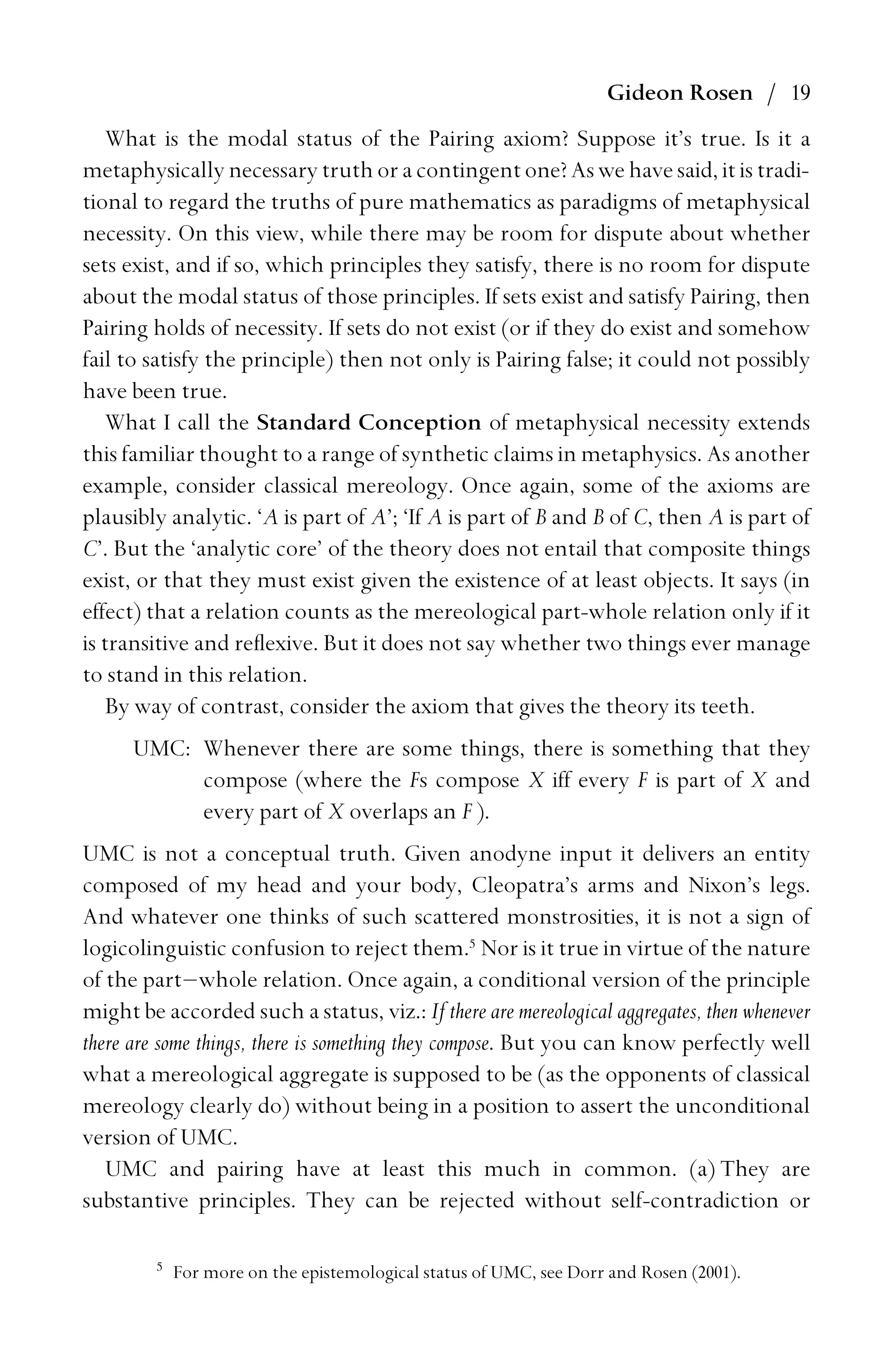 Gideon Rosen / 19
What is the modal status of the Pairing axiom? Suppose it’s true. Is it a
metaphysically necessary truth or a contingent one? As we have said, it is tradi-
tional to regard the truths of pure mathematics as paradigms of metaphysical
necessity. On this view, while there may be room for dispute about whether
sets exist, and if so, which principles they satisfy, there is no room for dispute
about the modal status of those principles. If sets exist and satisfy Pairing, then
Pairing holds of necessity. If sets do not exist (or if they do exist and somehow
fail to satisfy the principle) then not only is Pairing false; it could not possibly
have been true.
What I call the Standard Conception of metaphysical necessity extends
this familiar thought to a range of synthetic claims in metaphysics. As another
example, consider classical mereology. Once again, some of the axioms are
plausibly analytic. ‘A is part of A’; ‘If A is part of B and B of C, then A is part of
C’. But the ‘analytic core’ of the theory does not entail that composite things
exist, or that they must exist given the existence of at least objects. It says (in
effect) that a relation counts as the mereological part-whole relation only if it
is transitive and reﬂexive. But it does not say whether two things ever manage
to stand in this relation.
By way of contrast, consider the axiom that gives the theory its teeth.
UMC: Whenever there are some things, there is something that they
compose (where the Fs compose X iff every F is part of X and
every part of X overlaps an F ).
UMC is not a conceptual truth. Given anodyne input it delivers an entity
composed of my head and your body, Cleopatra’s arms and Nixon’s legs.
And whatever one thinks of such scattered monstrosities, it is not a sign of
logicolinguistic confusion to reject them.5
Nor is it true in virtue of the nature
of the part–whole relation. Once again, a conditional version of the principle
might be accorded such a status, viz.: If there are mereological aggregates, then whenever
there are some things, there is something they compose. But you can know perfectly well
what a mereological aggregate is supposed to be (as the opponents of classical
mereology clearly do) without being in a position to assert the unconditional
version of UMC.
UMC and pairing have at least this much in common. (a) They are
substantive principles. They can be rejected without self-contradiction or
5
For more on the epistemological status of UMC, see Dorr and Rosen (2001).
 