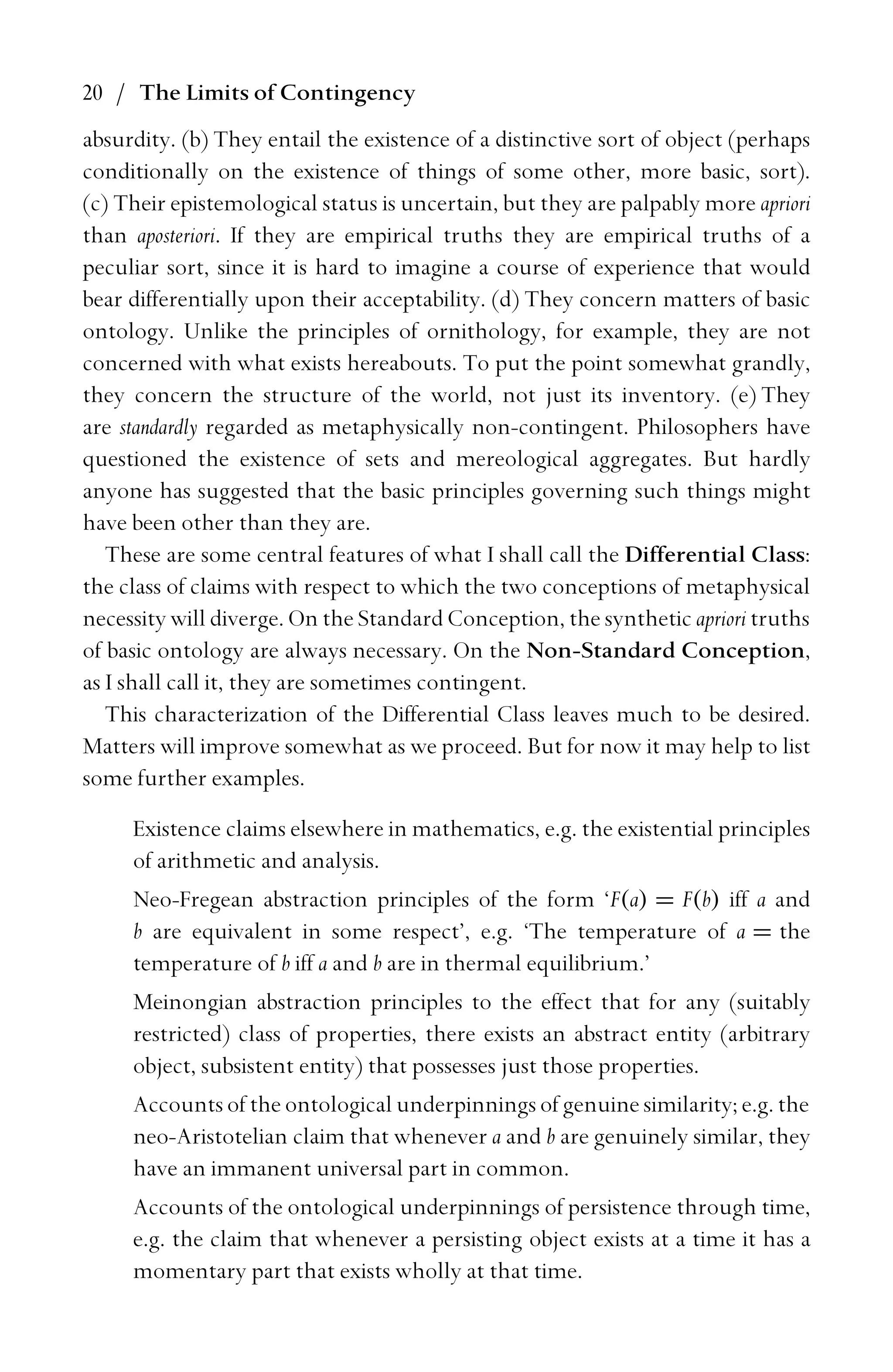 20 / The Limits of Contingency
absurdity. (b) They entail the existence of a distinctive sort of object (perhaps
conditionally on the existence of things of some other, more basic, sort).
(c) Their epistemological status is uncertain, but they are palpably more apriori
than aposteriori. If they are empirical truths they are empirical truths of a
peculiar sort, since it is hard to imagine a course of experience that would
bear differentially upon their acceptability. (d) They concern matters of basic
ontology. Unlike the principles of ornithology, for example, they are not
concerned with what exists hereabouts. To put the point somewhat grandly,
they concern the structure of the world, not just its inventory. (e) They
are standardly regarded as metaphysically non-contingent. Philosophers have
questioned the existence of sets and mereological aggregates. But hardly
anyone has suggested that the basic principles governing such things might
have been other than they are.
These are some central features of what I shall call the Differential Class:
the class of claims with respect to which the two conceptions of metaphysical
necessity will diverge. On the Standard Conception, the synthetic apriori truths
of basic ontology are always necessary. On the Non-Standard Conception,
as I shall call it, they are sometimes contingent.
This characterization of the Differential Class leaves much to be desired.
Matters will improve somewhat as we proceed. But for now it may help to list
some further examples.
Existence claims elsewhere in mathematics, e.g. the existential principles
of arithmetic and analysis.
Neo-Fregean abstraction principles of the form ‘F(a) = F(b) iff a and
b are equivalent in some respect’, e.g. ‘The temperature of a = the
temperature of b iff a and b are in thermal equilibrium.’
Meinongian abstraction principles to the effect that for any (suitably
restricted) class of properties, there exists an abstract entity (arbitrary
object, subsistent entity) that possesses just those properties.
Accounts of the ontological underpinnings of genuine similarity; e.g. the
neo-Aristotelian claim that whenever a and b are genuinely similar, they
have an immanent universal part in common.
Accounts of the ontological underpinnings of persistence through time,
e.g. the claim that whenever a persisting object exists at a time it has a
momentary part that exists wholly at that time.
 