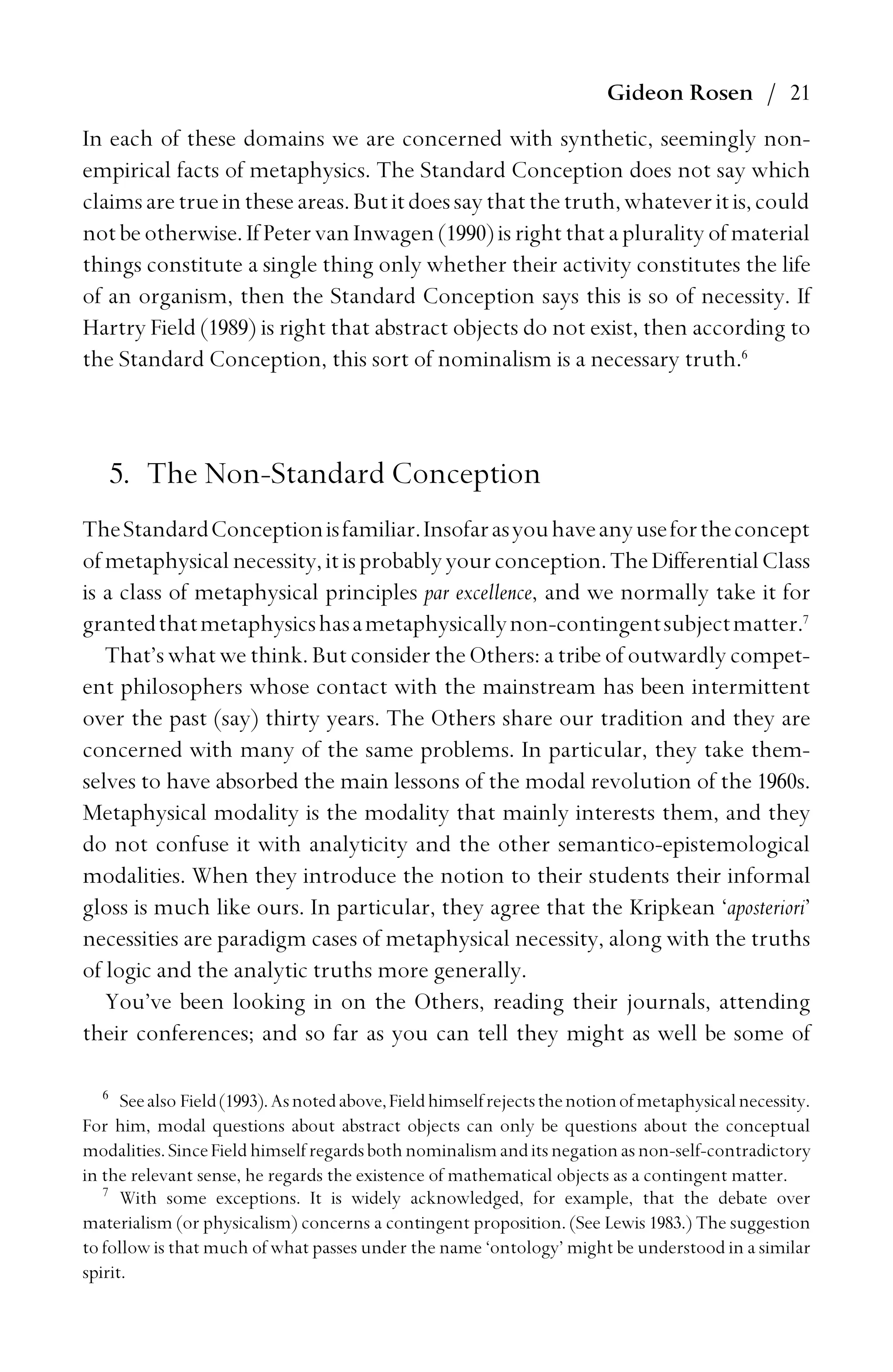 Gideon Rosen / 21
In each of these domains we are concerned with synthetic, seemingly non-
empirical facts of metaphysics. The Standard Conception does not say which
claimsaretrueintheseareas.Butitdoessaythatthetruth,whateveritis,could
notbeotherwise. If PetervanInwagen(1990)isrightthataplurality of material
things constitute a single thing only whether their activity constitutes the life
of an organism, then the Standard Conception says this is so of necessity. If
Hartry Field (1989) is right that abstract objects do not exist, then according to
the Standard Conception, this sort of nominalism is a necessary truth.6
5. The Non-Standard Conception
TheStandardConceptionisfamiliar.Insofarasyouhaveanyusefortheconcept
ofmetaphysicalnecessity,itisprobablyyourconception.TheDifferentialClass
is a class of metaphysical principles par excellence, and we normally take it for
grantedthatmetaphysicshasametaphysicallynon-contingentsubjectmatter.7
That’s what we think. But consider the Others: a tribe of outwardly compet-
ent philosophers whose contact with the mainstream has been intermittent
over the past (say) thirty years. The Others share our tradition and they are
concerned with many of the same problems. In particular, they take them-
selves to have absorbed the main lessons of the modal revolution of the 1960s.
Metaphysical modality is the modality that mainly interests them, and they
do not confuse it with analyticity and the other semantico-epistemological
modalities. When they introduce the notion to their students their informal
gloss is much like ours. In particular, they agree that the Kripkean ‘aposteriori’
necessities are paradigm cases of metaphysical necessity, along with the truths
of logic and the analytic truths more generally.
You’ve been looking in on the Others, reading their journals, attending
their conferences; and so far as you can tell they might as well be some of
6
Seealso Field(1993).Asnotedabove,Fieldhimselfrejectsthenotionofmetaphysicalnecessity.
For him, modal questions about abstract objects can only be questions about the conceptual
modalities.SinceFieldhimselfregardsbothnominalismanditsnegationasnon-self-contradictory
in the relevant sense, he regards the existence of mathematical objects as a contingent matter.
7
With some exceptions. It is widely acknowledged, for example, that the debate over
materialism (or physicalism) concerns a contingent proposition. (See Lewis 1983.) The suggestion
to follow is that much of what passes under the name ‘ontology’ might be understood in a similar
spirit.
 