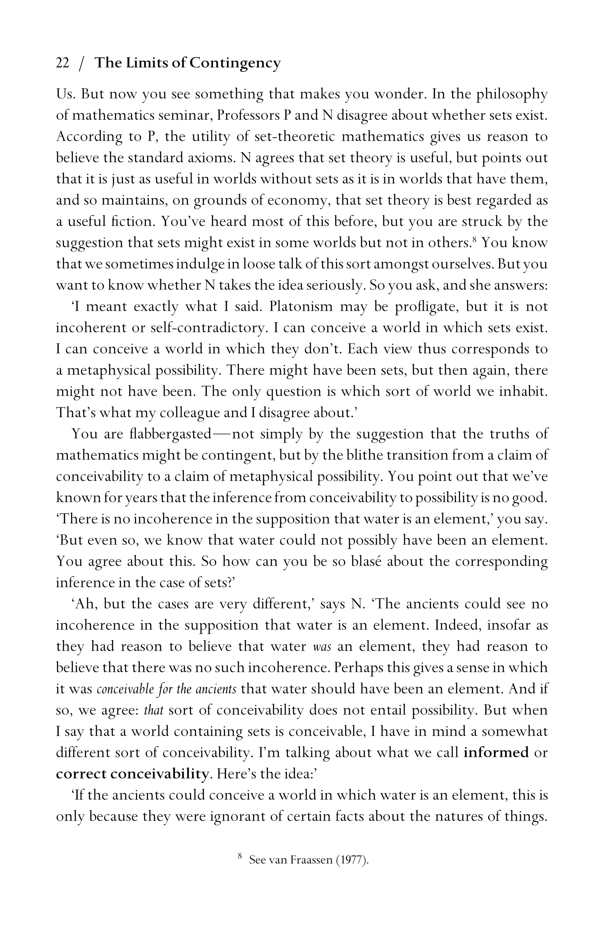 22 / The Limits of Contingency
Us. But now you see something that makes you wonder. In the philosophy
of mathematics seminar, Professors P and N disagree about whether sets exist.
According to P, the utility of set-theoretic mathematics gives us reason to
believe the standard axioms. N agrees that set theory is useful, but points out
that it is just as useful in worlds without sets as it is in worlds that have them,
and so maintains, on grounds of economy, that set theory is best regarded as
a useful ﬁction. You’ve heard most of this before, but you are struck by the
suggestion that sets might exist in some worlds but not in others.8
You know
thatwesometimesindulgeinloosetalkofthissortamongstourselves.Butyou
want to know whether N takes the idea seriously. So you ask, and she answers:
‘I meant exactly what I said. Platonism may be proﬂigate, but it is not
incoherent or self-contradictory. I can conceive a world in which sets exist.
I can conceive a world in which they don’t. Each view thus corresponds to
a metaphysical possibility. There might have been sets, but then again, there
might not have been. The only question is which sort of world we inhabit.
That’s what my colleague and I disagree about.’
You are ﬂabbergasted—not simply by the suggestion that the truths of
mathematics might be contingent, but by the blithe transition from a claim of
conceivability to a claim of metaphysical possibility. You point out that we’ve
knownforyearsthattheinferencefromconceivabilitytopossibilityisnogood.
‘There is no incoherence in the supposition that water is an element,’ you say.
‘But even so, we know that water could not possibly have been an element.
You agree about this. So how can you be so blasé about the corresponding
inference in the case of sets?’
‘Ah, but the cases are very different,’ says N. ‘The ancients could see no
incoherence in the supposition that water is an element. Indeed, insofar as
they had reason to believe that water was an element, they had reason to
believe that there was no such incoherence. Perhaps this gives a sense in which
it was conceivable for the ancients that water should have been an element. And if
so, we agree: that sort of conceivability does not entail possibility. But when
I say that a world containing sets is conceivable, I have in mind a somewhat
different sort of conceivability. I’m talking about what we call informed or
correct conceivability. Here’s the idea:’
‘If the ancients could conceive a world in which water is an element, this is
only because they were ignorant of certain facts about the natures of things.
8
See van Fraassen (1977).
 