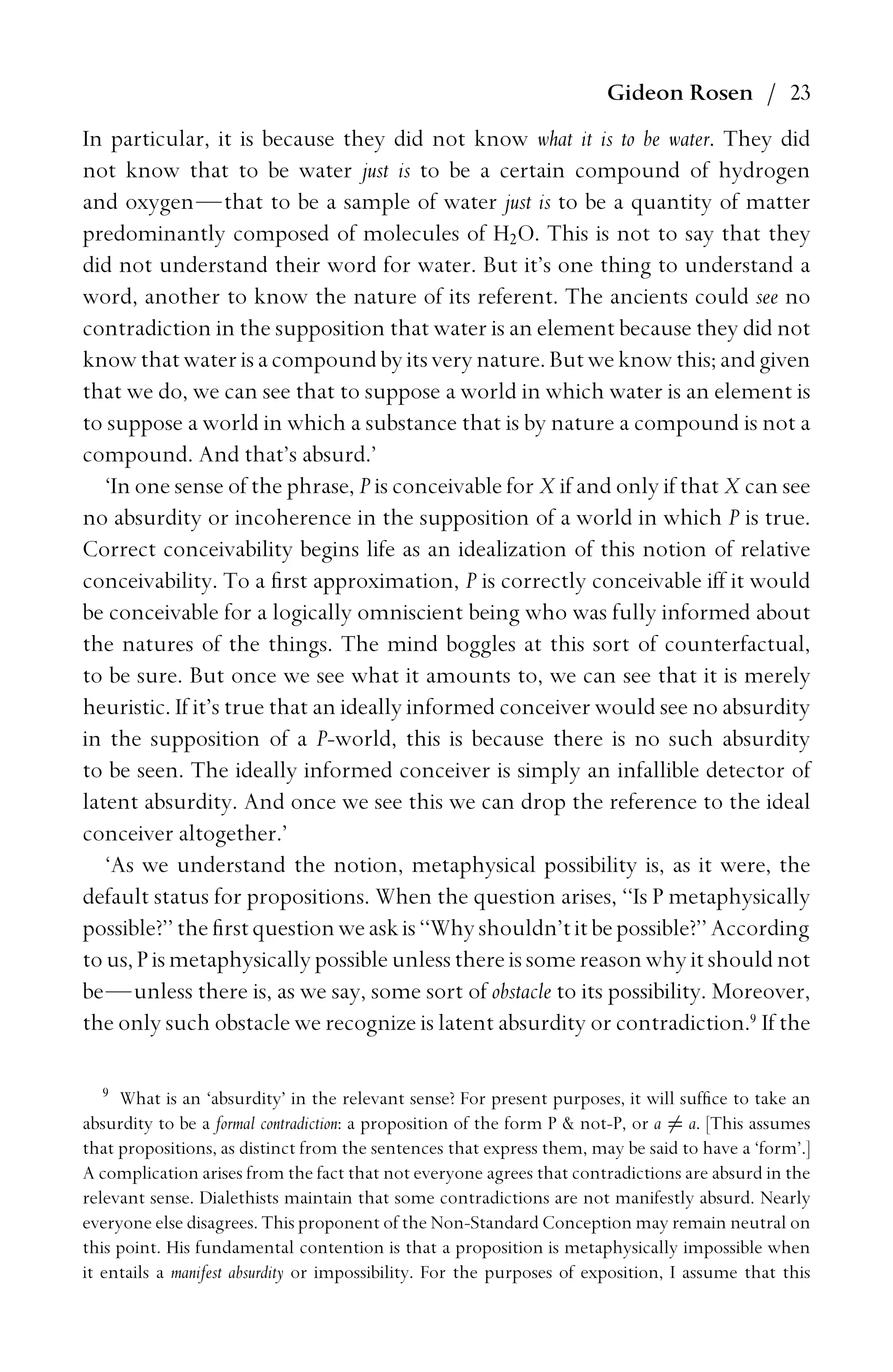 Gideon Rosen / 23
In particular, it is because they did not know what it is to be water. They did
not know that to be water just is to be a certain compound of hydrogen
and oxygen—that to be a sample of water just is to be a quantity of matter
predominantly composed of molecules of H2O. This is not to say that they
did not understand their word for water. But it’s one thing to understand a
word, another to know the nature of its referent. The ancients could see no
contradiction in the supposition that water is an element because they did not
know thatwaterisacompoundby itsvery nature. Butweknow this; andgiven
that we do, we can see that to suppose a world in which water is an element is
to suppose a world in which a substance that is by nature a compound is not a
compound. And that’s absurd.’
‘In one sense of the phrase, P is conceivable for X if and only if that X can see
no absurdity or incoherence in the supposition of a world in which P is true.
Correct conceivability begins life as an idealization of this notion of relative
conceivability. To a ﬁrst approximation, P is correctly conceivable iff it would
be conceivable for a logically omniscient being who was fully informed about
the natures of the things. The mind boggles at this sort of counterfactual,
to be sure. But once we see what it amounts to, we can see that it is merely
heuristic. If it’s true that an ideally informed conceiver would see no absurdity
in the supposition of a P-world, this is because there is no such absurdity
to be seen. The ideally informed conceiver is simply an infallible detector of
latent absurdity. And once we see this we can drop the reference to the ideal
conceiver altogether.’
‘As we understand the notion, metaphysical possibility is, as it were, the
default status for propositions. When the question arises, ‘‘Is P metaphysically
possible?’’theﬁrstquestionweaskis‘‘Whyshouldn’titbepossible?’’According
tous, P ismetaphysically possibleunlessthereissomereasonwhy itshouldnot
be—unless there is, as we say, some sort of obstacle to its possibility. Moreover,
the only such obstacle we recognize is latent absurdity or contradiction.9
If the
9
What is an ‘absurdity’ in the relevant sense? For present purposes, it will sufﬁce to take an
absurdity to be a formal contradiction: a proposition of the form P  not-P, or a = a. [This assumes
that propositions, as distinct from the sentences that express them, may be said to have a ‘form’.]
A complication arises from the fact that not everyone agrees that contradictions are absurd in the
relevant sense. Dialethists maintain that some contradictions are not manifestly absurd. Nearly
everyone else disagrees. This proponent of the Non-Standard Conception may remain neutral on
this point. His fundamental contention is that a proposition is metaphysically impossible when
it entails a manifest absurdity or impossibility. For the purposes of exposition, I assume that this
 