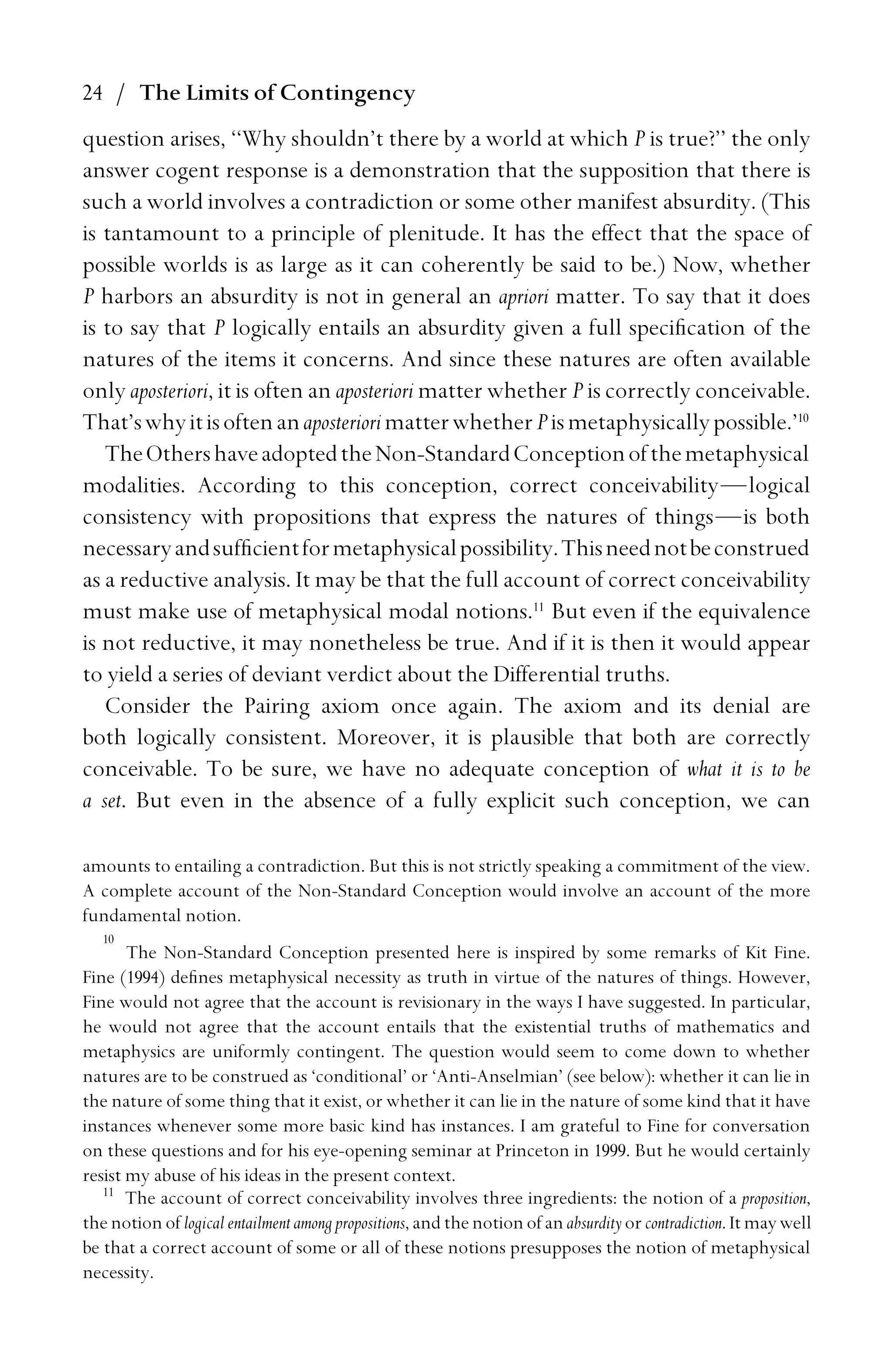 24 / The Limits of Contingency
question arises, ‘‘Why shouldn’t there by a world at which P is true?’’ the only
answer cogent response is a demonstration that the supposition that there is
such a world involves a contradiction or some other manifest absurdity. (This
is tantamount to a principle of plenitude. It has the effect that the space of
possible worlds is as large as it can coherently be said to be.) Now, whether
P harbors an absurdity is not in general an apriori matter. To say that it does
is to say that P logically entails an absurdity given a full speciﬁcation of the
natures of the items it concerns. And since these natures are often available
only aposteriori, it is often an aposteriori matter whether P is correctly conceivable.
That’swhyitisoftenanaposteriorimatterwhetherPismetaphysicallypossible.’10
TheOthershaveadoptedtheNon-StandardConceptionofthemetaphysical
modalities. According to this conception, correct conceivability—logical
consistency with propositions that express the natures of things—is both
necessaryandsufﬁcientformetaphysicalpossibility.Thisneednotbeconstrued
as a reductive analysis. It may be that the full account of correct conceivability
must make use of metaphysical modal notions.11
But even if the equivalence
is not reductive, it may nonetheless be true. And if it is then it would appear
to yield a series of deviant verdict about the Differential truths.
Consider the Pairing axiom once again. The axiom and its denial are
both logically consistent. Moreover, it is plausible that both are correctly
conceivable. To be sure, we have no adequate conception of what it is to be
a set. But even in the absence of a fully explicit such conception, we can
amounts to entailing a contradiction. But this is not strictly speaking a commitment of the view.
A complete account of the Non-Standard Conception would involve an account of the more
fundamental notion.
10
The Non-Standard Conception presented here is inspired by some remarks of Kit Fine.
Fine (1994) deﬁnes metaphysical necessity as truth in virtue of the natures of things. However,
Fine would not agree that the account is revisionary in the ways I have suggested. In particular,
he would not agree that the account entails that the existential truths of mathematics and
metaphysics are uniformly contingent. The question would seem to come down to whether
natures are to be construed as ‘conditional’ or ‘Anti-Anselmian’ (see below): whether it can lie in
the nature of some thing that it exist, or whether it can lie in the nature of some kind that it have
instances whenever some more basic kind has instances. I am grateful to Fine for conversation
on these questions and for his eye-opening seminar at Princeton in 1999. But he would certainly
resist my abuse of his ideas in the present context.
11
The account of correct conceivability involves three ingredients: the notion of a proposition,
the notion of logical entailment among propositions, and the notion of an absurdityorcontradiction. It may well
be that a correct account of some or all of these notions presupposes the notion of metaphysical
necessity.
 