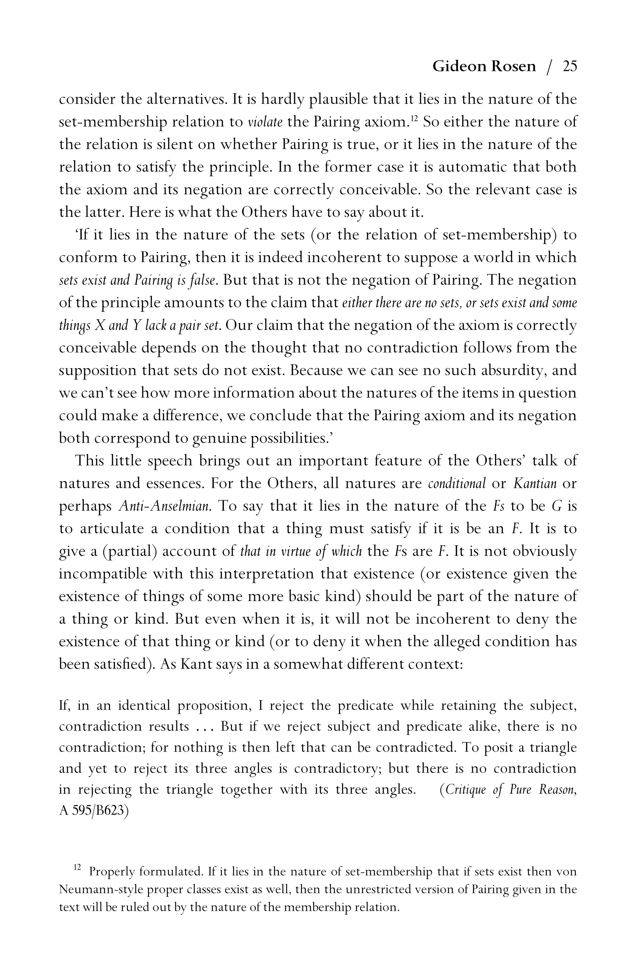Gideon Rosen / 25
consider the alternatives. It is hardly plausible that it lies in the nature of the
set-membership relation to violate the Pairing axiom.12
So either the nature of
the relation is silent on whether Pairing is true, or it lies in the nature of the
relation to satisfy the principle. In the former case it is automatic that both
the axiom and its negation are correctly conceivable. So the relevant case is
the latter. Here is what the Others have to say about it.
‘If it lies in the nature of the sets (or the relation of set-membership) to
conform to Pairing, then it is indeed incoherent to suppose a world in which
sets exist and Pairing is false. But that is not the negation of Pairing. The negation
of the principle amounts to the claim that either there are no sets, or sets exist and some
things X and Y lack a pair set. Our claim that the negation of the axiom is correctly
conceivable depends on the thought that no contradiction follows from the
supposition that sets do not exist. Because we can see no such absurdity, and
we can’t see how more information about the natures of the items in question
could make a difference, we conclude that the Pairing axiom and its negation
both correspond to genuine possibilities.’
This little speech brings out an important feature of the Others’ talk of
natures and essences. For the Others, all natures are conditional or Kantian or
perhaps Anti-Anselmian. To say that it lies in the nature of the Fs to be G is
to articulate a condition that a thing must satisfy if it is be an F. It is to
give a (partial) account of that in virtue of which the Fs are F. It is not obviously
incompatible with this interpretation that existence (or existence given the
existence of things of some more basic kind) should be part of the nature of
a thing or kind. But even when it is, it will not be incoherent to deny the
existence of that thing or kind (or to deny it when the alleged condition has
been satisﬁed). As Kant says in a somewhat different context:
If, in an identical proposition, I reject the predicate while retaining the subject,
contradiction results . . . But if we reject subject and predicate alike, there is no
contradiction; for nothing is then left that can be contradicted. To posit a triangle
and yet to reject its three angles is contradictory; but there is no contradiction
in rejecting the triangle together with its three angles. (Critique of Pure Reason,
A 595/B623)
12
Properly formulated. If it lies in the nature of set-membership that if sets exist then von
Neumann-style proper classes exist as well, then the unrestricted version of Pairing given in the
text will be ruled out by the nature of the membership relation.
 