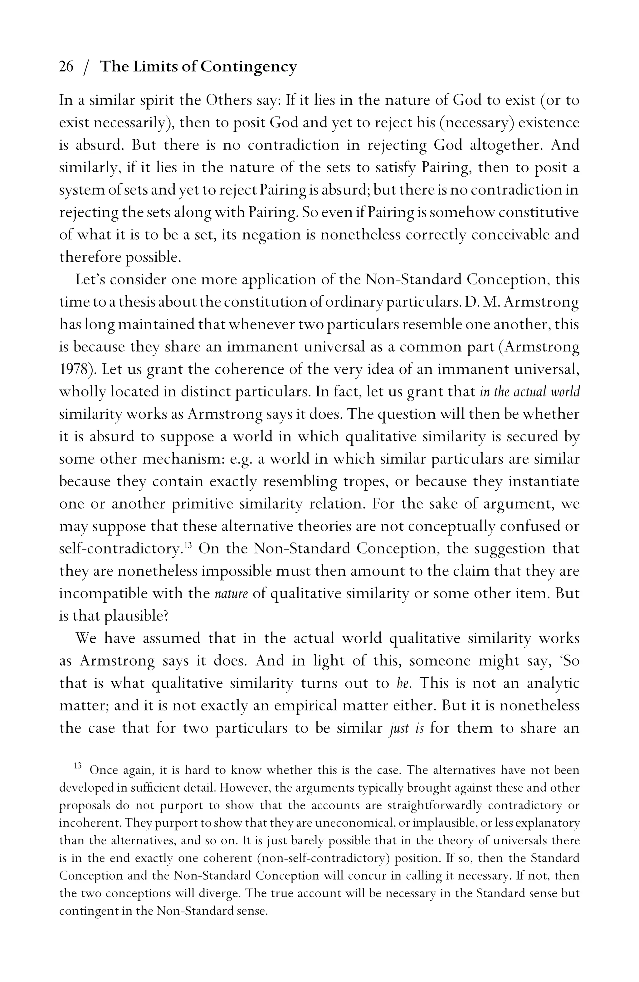 26 / The Limits of Contingency
In a similar spirit the Others say: If it lies in the nature of God to exist (or to
exist necessarily), then to posit God and yet to reject his (necessary) existence
is absurd. But there is no contradiction in rejecting God altogether. And
similarly, if it lies in the nature of the sets to satisfy Pairing, then to posit a
systemofsetsandyettorejectPairingisabsurd;butthereisnocontradictionin
rejecting the sets along with Pairing. So even if Pairing is somehow constitutive
of what it is to be a set, its negation is nonetheless correctly conceivable and
therefore possible.
Let’s consider one more application of the Non-Standard Conception, this
timetoathesisabouttheconstitutionofordinaryparticulars.D.M.Armstrong
haslong maintainedthatwhenevertwoparticularsresembleoneanother, this
is because they share an immanent universal as a common part (Armstrong
1978). Let us grant the coherence of the very idea of an immanent universal,
wholly located in distinct particulars. In fact, let us grant that in the actual world
similarity works as Armstrong says it does. The question will then be whether
it is absurd to suppose a world in which qualitative similarity is secured by
some other mechanism: e.g. a world in which similar particulars are similar
because they contain exactly resembling tropes, or because they instantiate
one or another primitive similarity relation. For the sake of argument, we
may suppose that these alternative theories are not conceptually confused or
self-contradictory.13
On the Non-Standard Conception, the suggestion that
they are nonetheless impossible must then amount to the claim that they are
incompatible with the nature of qualitative similarity or some other item. But
is that plausible?
We have assumed that in the actual world qualitative similarity works
as Armstrong says it does. And in light of this, someone might say, ‘So
that is what qualitative similarity turns out to be. This is not an analytic
matter; and it is not exactly an empirical matter either. But it is nonetheless
the case that for two particulars to be similar just is for them to share an
13
Once again, it is hard to know whether this is the case. The alternatives have not been
developed in sufﬁcient detail. However, the arguments typically brought against these and other
proposals do not purport to show that the accounts are straightforwardly contradictory or
incoherent. They purport to show that they are uneconomical, or implausible, or less explanatory
than the alternatives, and so on. It is just barely possible that in the theory of universals there
is in the end exactly one coherent (non-self-contradictory) position. If so, then the Standard
Conception and the Non-Standard Conception will concur in calling it necessary. If not, then
the two conceptions will diverge. The true account will be necessary in the Standard sense but
contingent in the Non-Standard sense.
 