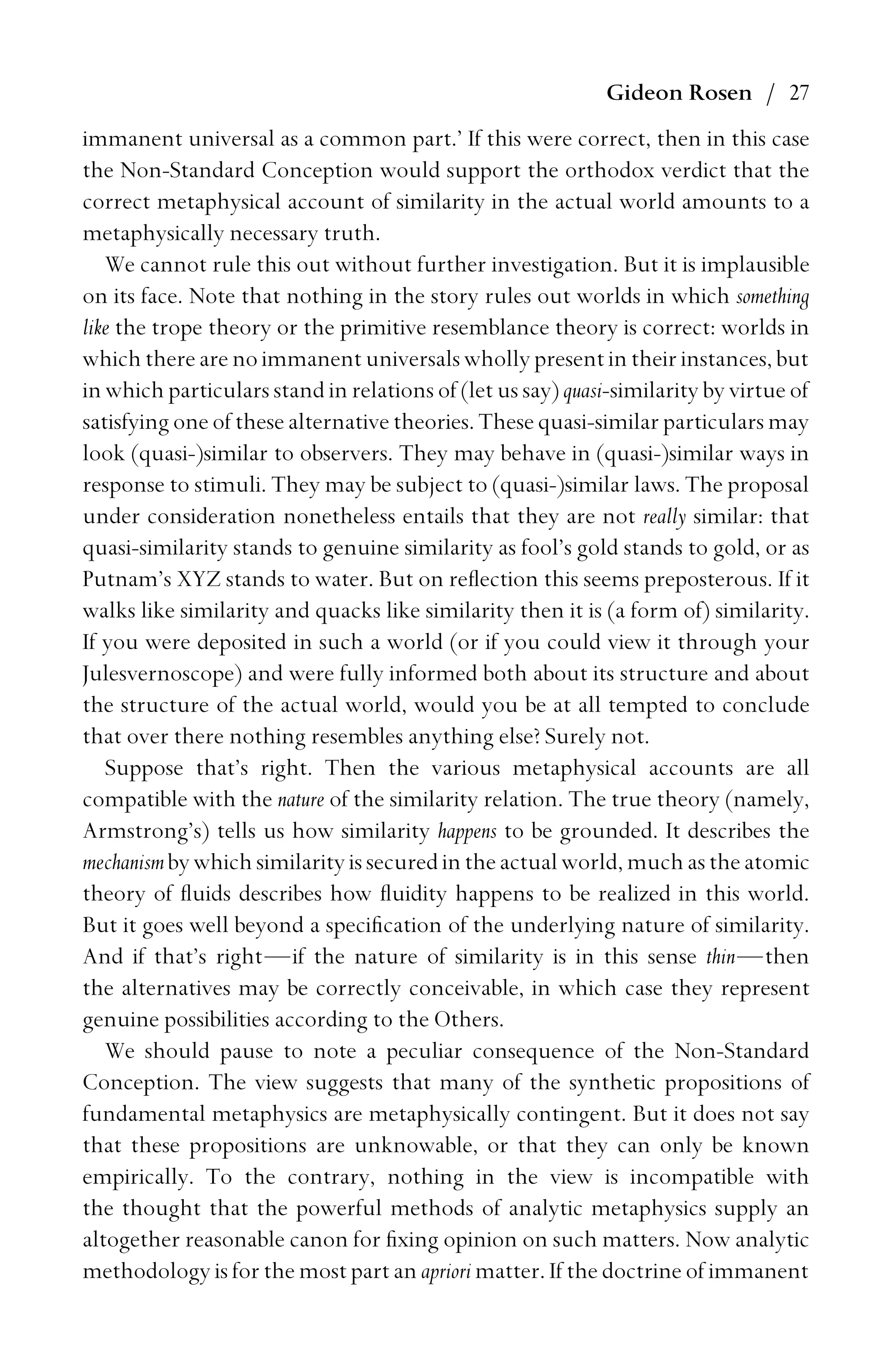 Gideon Rosen / 27
immanent universal as a common part.’ If this were correct, then in this case
the Non-Standard Conception would support the orthodox verdict that the
correct metaphysical account of similarity in the actual world amounts to a
metaphysically necessary truth.
We cannot rule this out without further investigation. But it is implausible
on its face. Note that nothing in the story rules out worlds in which something
like the trope theory or the primitive resemblance theory is correct: worlds in
which there are no immanent universals wholly present in their instances, but
in which particulars stand in relations of (let us say) quasi-similarity by virtue of
satisfying one of these alternative theories. These quasi-similar particulars may
look (quasi-)similar to observers. They may behave in (quasi-)similar ways in
response to stimuli. They may be subject to (quasi-)similar laws. The proposal
under consideration nonetheless entails that they are not really similar: that
quasi-similarity stands to genuine similarity as fool’s gold stands to gold, or as
Putnam’s XYZ stands to water. But on reﬂection this seems preposterous. If it
walks like similarity and quacks like similarity then it is (a form of) similarity.
If you were deposited in such a world (or if you could view it through your
Julesvernoscope) and were fully informed both about its structure and about
the structure of the actual world, would you be at all tempted to conclude
that over there nothing resembles anything else? Surely not.
Suppose that’s right. Then the various metaphysical accounts are all
compatible with the nature of the similarity relation. The true theory (namely,
Armstrong’s) tells us how similarity happens to be grounded. It describes the
mechanismby whichsimilarity issecuredinthe actual world, muchastheatomic
theory of ﬂuids describes how ﬂuidity happens to be realized in this world.
But it goes well beyond a speciﬁcation of the underlying nature of similarity.
And if that’s right—if the nature of similarity is in this sense thin—then
the alternatives may be correctly conceivable, in which case they represent
genuine possibilities according to the Others.
We should pause to note a peculiar consequence of the Non-Standard
Conception. The view suggests that many of the synthetic propositions of
fundamental metaphysics are metaphysically contingent. But it does not say
that these propositions are unknowable, or that they can only be known
empirically. To the contrary, nothing in the view is incompatible with
the thought that the powerful methods of analytic metaphysics supply an
altogether reasonable canon for ﬁxing opinion on such matters. Now analytic
methodology is for the most part an apriori matter. If the doctrine of immanent
 