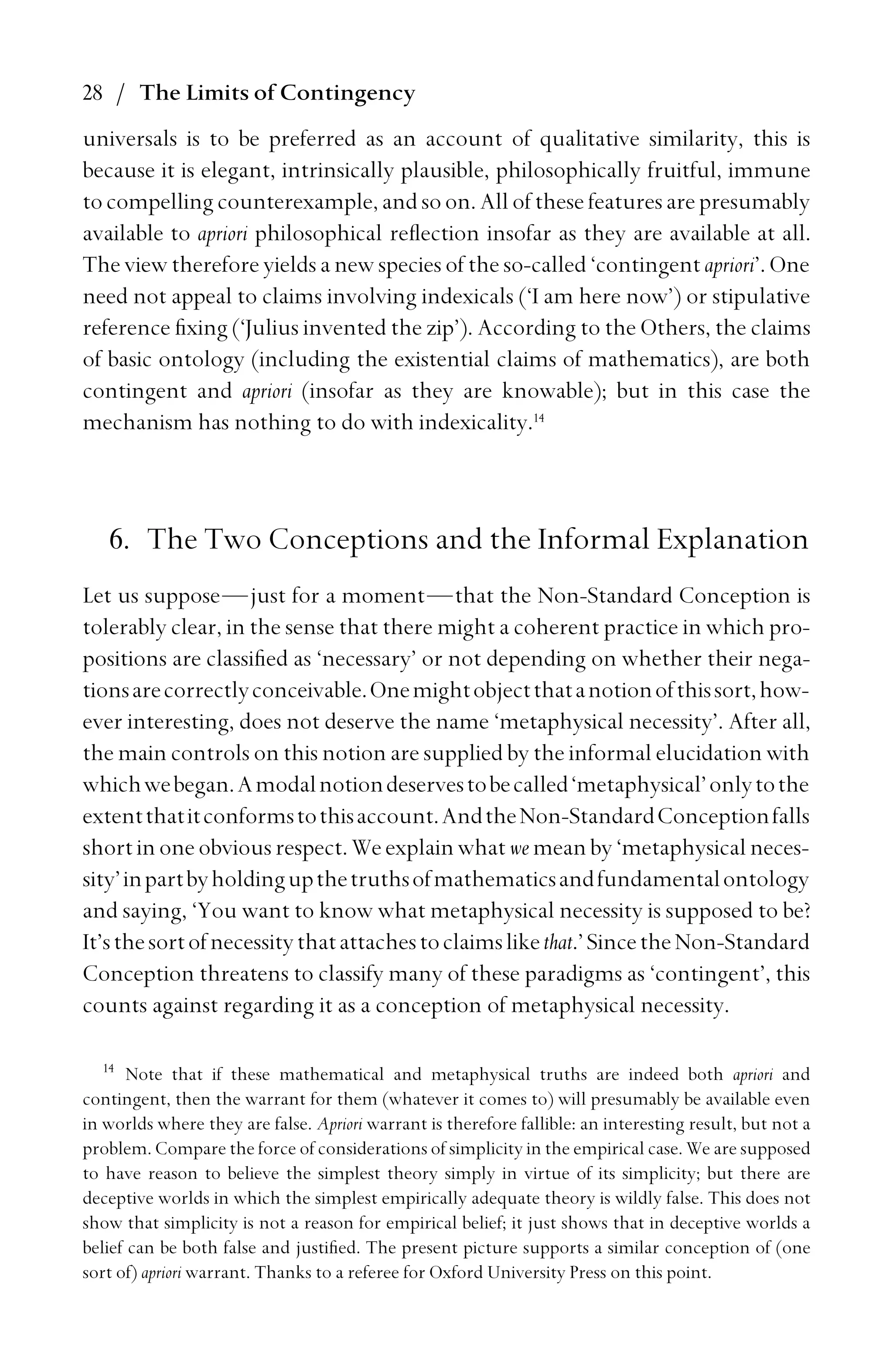 28 / The Limits of Contingency
universals is to be preferred as an account of qualitative similarity, this is
because it is elegant, intrinsically plausible, philosophically fruitful, immune
tocompelling counterexample, andsoon. All of these featuresarepresumably
available to apriori philosophical reﬂection insofar as they are available at all.
The view therefore yields a new species of the so-called ‘contingent apriori’. One
need not appeal to claims involving indexicals (‘I am here now’) or stipulative
reference ﬁxing (‘Julius invented the zip’). According to the Others, the claims
of basic ontology (including the existential claims of mathematics), are both
contingent and apriori (insofar as they are knowable); but in this case the
mechanism has nothing to do with indexicality.14
6. The Two Conceptions and the Informal Explanation
Let us suppose—just for a moment—that the Non-Standard Conception is
tolerably clear, in the sense that there might a coherent practice in which pro-
positions are classiﬁed as ‘necessary’ or not depending on whether their nega-
tionsarecorrectlyconceivable.Onemightobjectthatanotionofthissort,how-
ever interesting, does not deserve the name ‘metaphysical necessity’. After all,
the main controls on this notion are supplied by the informal elucidation with
whichwebegan.Amodalnotiondeservestobecalled‘metaphysical’onlytothe
extentthatitconformstothisaccount.AndtheNon-StandardConceptionfalls
shortinoneobviousrespect. Weexplainwhatwemeanby ‘metaphysical neces-
sity’inpartbyholdingupthetruthsofmathematicsandfundamentalontology
and saying, ‘You want to know what metaphysical necessity is supposed to be?
It’sthesortofnecessitythatattachestoclaimslikethat.’SincetheNon-Standard
Conception threatens to classify many of these paradigms as ‘contingent’, this
counts against regarding it as a conception of metaphysical necessity.
14
Note that if these mathematical and metaphysical truths are indeed both apriori and
contingent, then the warrant for them (whatever it comes to) will presumably be available even
in worlds where they are false. Apriori warrant is therefore fallible: an interesting result, but not a
problem. Compare the force of considerations of simplicity in the empirical case. We are supposed
to have reason to believe the simplest theory simply in virtue of its simplicity; but there are
deceptive worlds in which the simplest empirically adequate theory is wildly false. This does not
show that simplicity is not a reason for empirical belief; it just shows that in deceptive worlds a
belief can be both false and justiﬁed. The present picture supports a similar conception of (one
sort of) apriori warrant. Thanks to a referee for Oxford University Press on this point.
 