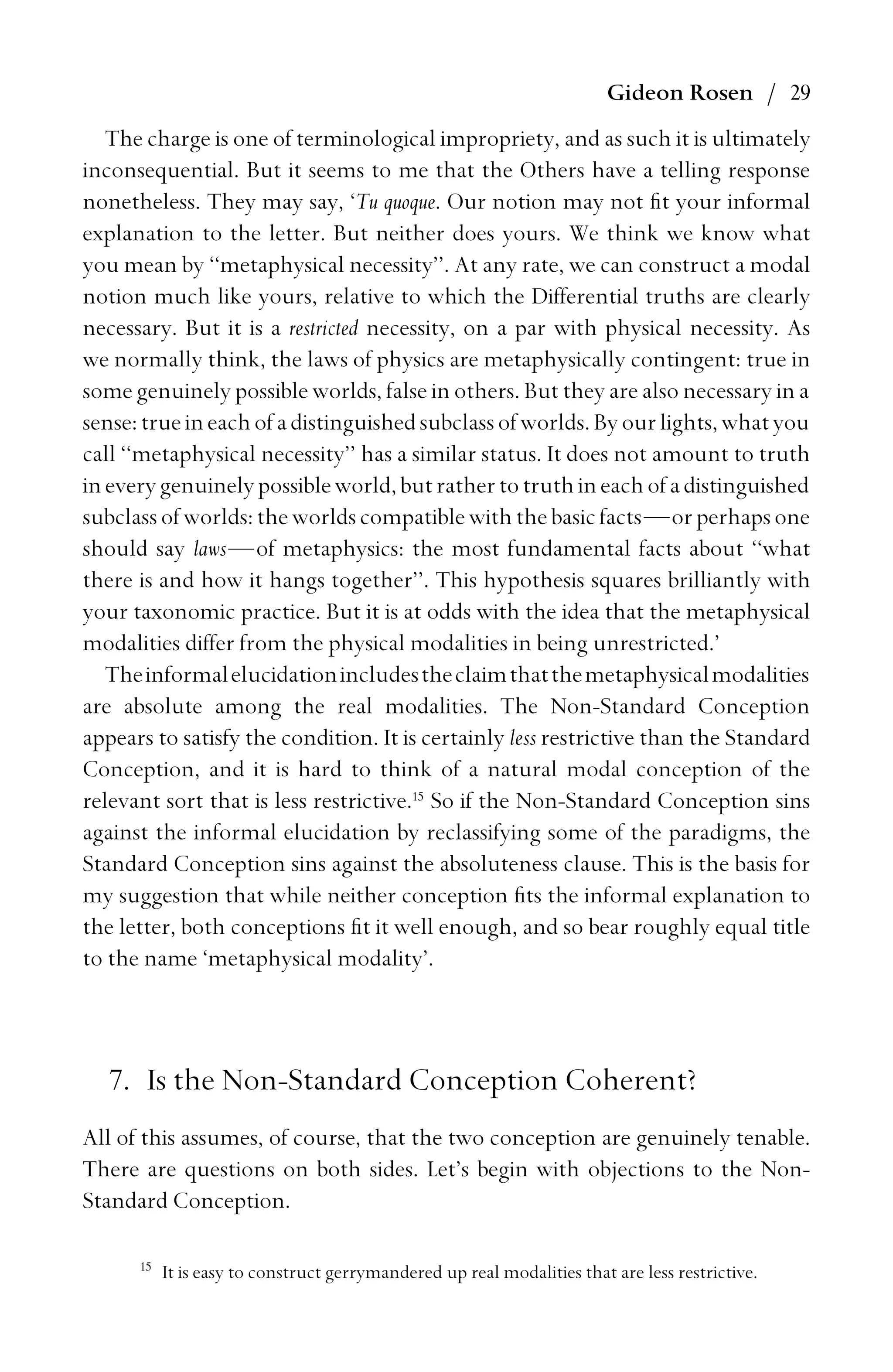 Gideon Rosen / 29
The charge is one of terminological impropriety, and as such it is ultimately
inconsequential. But it seems to me that the Others have a telling response
nonetheless. They may say, ‘Tu quoque. Our notion may not ﬁt your informal
explanation to the letter. But neither does yours. We think we know what
you mean by ‘‘metaphysical necessity’’. At any rate, we can construct a modal
notion much like yours, relative to which the Differential truths are clearly
necessary. But it is a restricted necessity, on a par with physical necessity. As
we normally think, the laws of physics are metaphysically contingent: true in
some genuinely possible worlds, false in others. But they are also necessary in a
sense:trueineachofadistinguishedsubclassofworlds.Byourlights,whatyou
call ‘‘metaphysical necessity’’ has a similar status. It does not amount to truth
ineverygenuinelypossibleworld,butrathertotruthineachofadistinguished
subclassof worlds: theworldscompatiblewiththebasicfacts—orperhapsone
should say laws—of metaphysics: the most fundamental facts about ‘‘what
there is and how it hangs together’’. This hypothesis squares brilliantly with
your taxonomic practice. But it is at odds with the idea that the metaphysical
modalities differ from the physical modalities in being unrestricted.’
Theinformalelucidationincludestheclaimthatthemetaphysicalmodalities
are absolute among the real modalities. The Non-Standard Conception
appears to satisfy the condition. It is certainly less restrictive than the Standard
Conception, and it is hard to think of a natural modal conception of the
relevant sort that is less restrictive.15
So if the Non-Standard Conception sins
against the informal elucidation by reclassifying some of the paradigms, the
Standard Conception sins against the absoluteness clause. This is the basis for
my suggestion that while neither conception ﬁts the informal explanation to
the letter, both conceptions ﬁt it well enough, and so bear roughly equal title
to the name ‘metaphysical modality’.
7. Is the Non-Standard Conception Coherent?
All of this assumes, of course, that the two conception are genuinely tenable.
There are questions on both sides. Let’s begin with objections to the Non-
Standard Conception.
15
It is easy to construct gerrymandered up real modalities that are less restrictive.
 