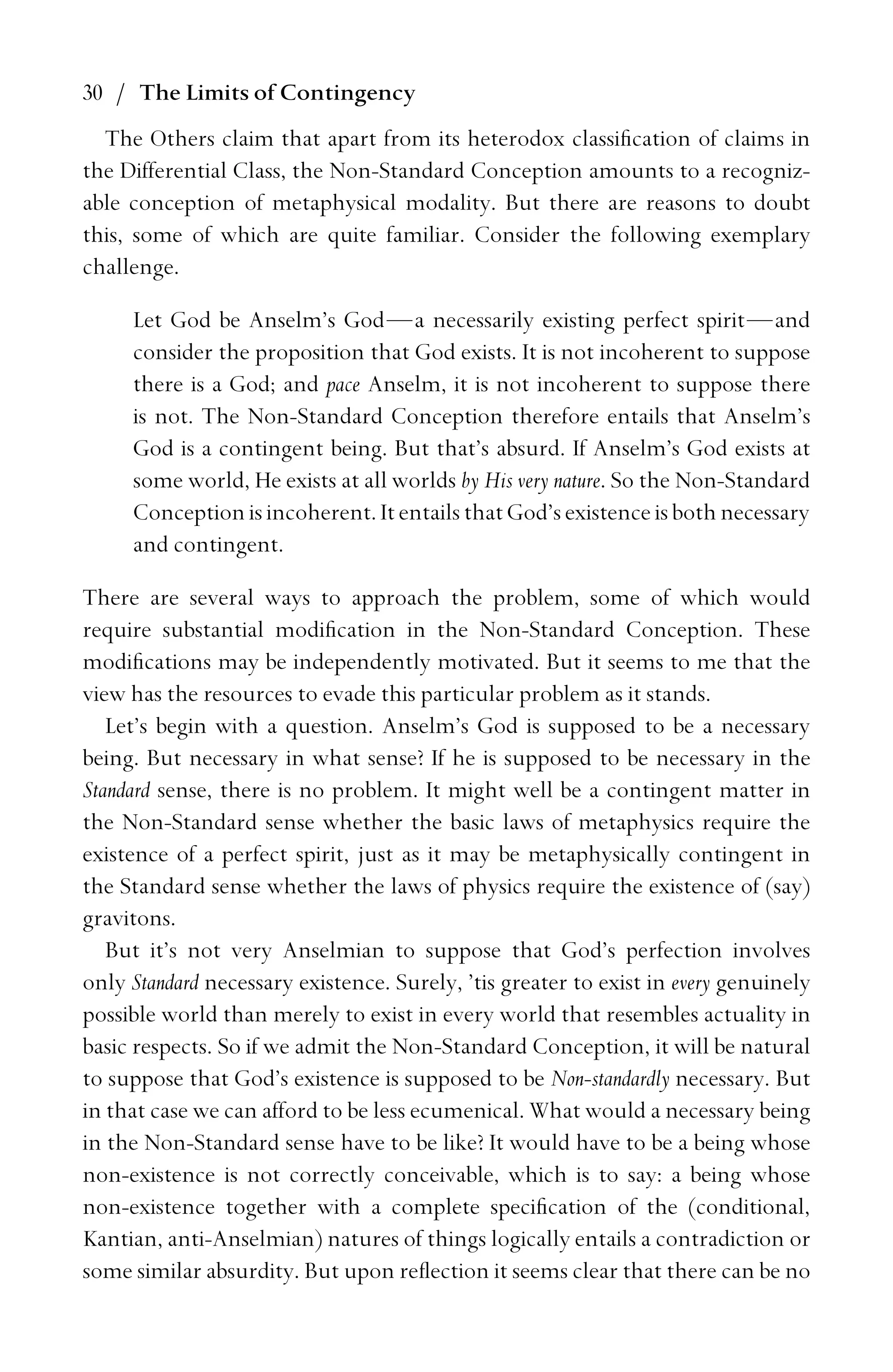 30 / The Limits of Contingency
The Others claim that apart from its heterodox classiﬁcation of claims in
the Differential Class, the Non-Standard Conception amounts to a recogniz-
able conception of metaphysical modality. But there are reasons to doubt
this, some of which are quite familiar. Consider the following exemplary
challenge.
Let God be Anselm’s God—a necessarily existing perfect spirit—and
consider the proposition that God exists. It is not incoherent to suppose
there is a God; and pace Anselm, it is not incoherent to suppose there
is not. The Non-Standard Conception therefore entails that Anselm’s
God is a contingent being. But that’s absurd. If Anselm’s God exists at
some world, He exists at all worlds by His very nature. So the Non-Standard
Conception is incoherent. It entails that God’s existence is both necessary
and contingent.
There are several ways to approach the problem, some of which would
require substantial modiﬁcation in the Non-Standard Conception. These
modiﬁcations may be independently motivated. But it seems to me that the
view has the resources to evade this particular problem as it stands.
Let’s begin with a question. Anselm’s God is supposed to be a necessary
being. But necessary in what sense? If he is supposed to be necessary in the
Standard sense, there is no problem. It might well be a contingent matter in
the Non-Standard sense whether the basic laws of metaphysics require the
existence of a perfect spirit, just as it may be metaphysically contingent in
the Standard sense whether the laws of physics require the existence of (say)
gravitons.
But it’s not very Anselmian to suppose that God’s perfection involves
only Standard necessary existence. Surely, ’tis greater to exist in every genuinely
possible world than merely to exist in every world that resembles actuality in
basic respects. So if we admit the Non-Standard Conception, it will be natural
to suppose that God’s existence is supposed to be Non-standardly necessary. But
in that case we can afford to be less ecumenical. What would a necessary being
in the Non-Standard sense have to be like? It would have to be a being whose
non-existence is not correctly conceivable, which is to say: a being whose
non-existence together with a complete speciﬁcation of the (conditional,
Kantian, anti-Anselmian) natures of things logically entails a contradiction or
some similar absurdity. But upon reﬂection it seems clear that there can be no
 