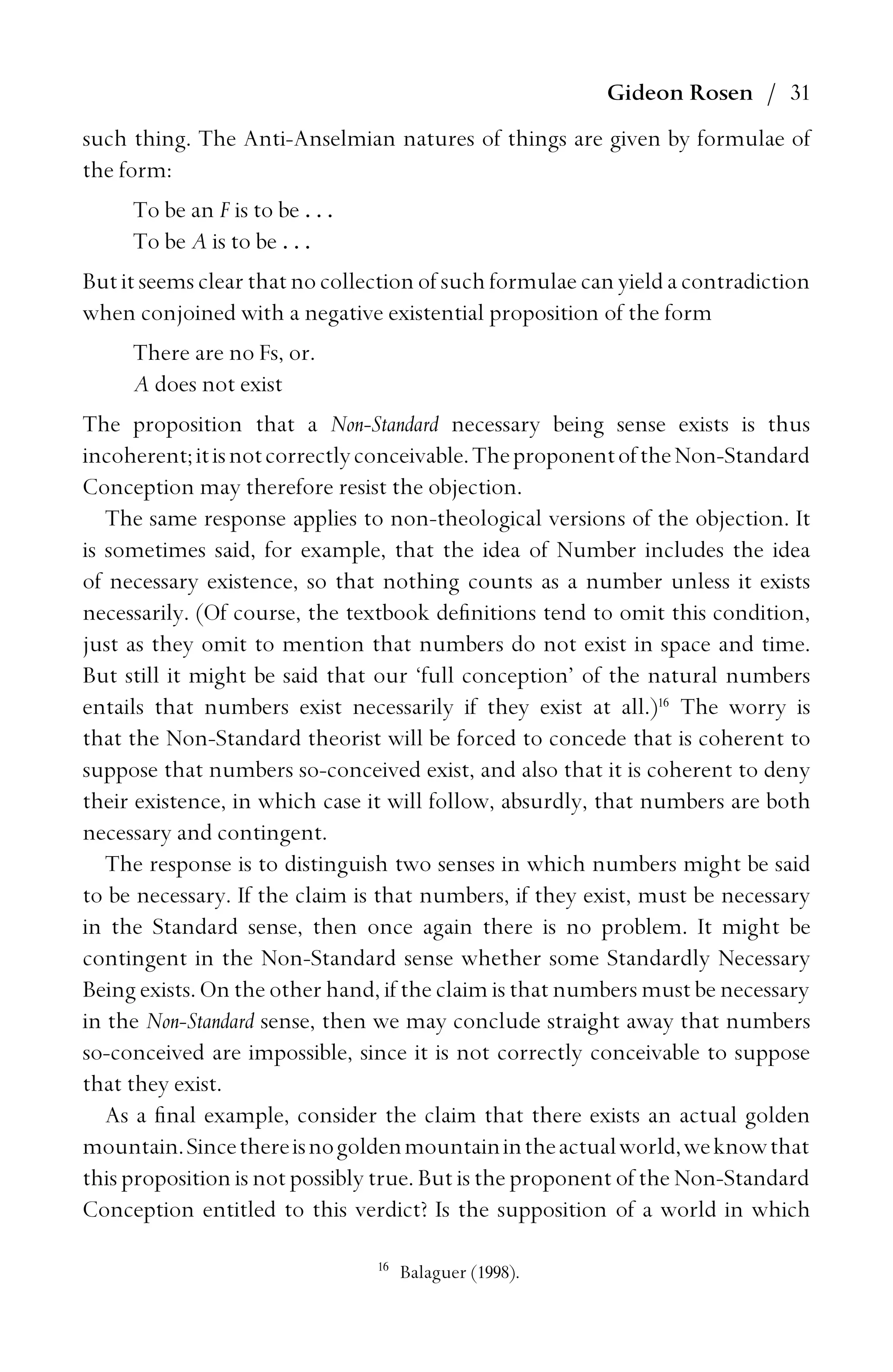 Gideon Rosen / 31
such thing. The Anti-Anselmian natures of things are given by formulae of
the form:
To be an F is to be . . .
To be A is to be . . .
But it seems clear that no collection of such formulae can yield a contradiction
when conjoined with a negative existential proposition of the form
There are no Fs, or.
A does not exist
The proposition that a Non-Standard necessary being sense exists is thus
incoherent;itisnotcorrectlyconceivable.TheproponentoftheNon-Standard
Conception may therefore resist the objection.
The same response applies to non-theological versions of the objection. It
is sometimes said, for example, that the idea of Number includes the idea
of necessary existence, so that nothing counts as a number unless it exists
necessarily. (Of course, the textbook deﬁnitions tend to omit this condition,
just as they omit to mention that numbers do not exist in space and time.
But still it might be said that our ‘full conception’ of the natural numbers
entails that numbers exist necessarily if they exist at all.)16
The worry is
that the Non-Standard theorist will be forced to concede that is coherent to
suppose that numbers so-conceived exist, and also that it is coherent to deny
their existence, in which case it will follow, absurdly, that numbers are both
necessary and contingent.
The response is to distinguish two senses in which numbers might be said
to be necessary. If the claim is that numbers, if they exist, must be necessary
in the Standard sense, then once again there is no problem. It might be
contingent in the Non-Standard sense whether some Standardly Necessary
Being exists. On the other hand, if the claim is that numbers must be necessary
in the Non-Standard sense, then we may conclude straight away that numbers
so-conceived are impossible, since it is not correctly conceivable to suppose
that they exist.
As a ﬁnal example, consider the claim that there exists an actual golden
mountain.Sincethereisnogoldenmountainintheactualworld,weknowthat
this proposition is not possibly true. But is the proponent of the Non-Standard
Conception entitled to this verdict? Is the supposition of a world in which
16
Balaguer (1998).
 