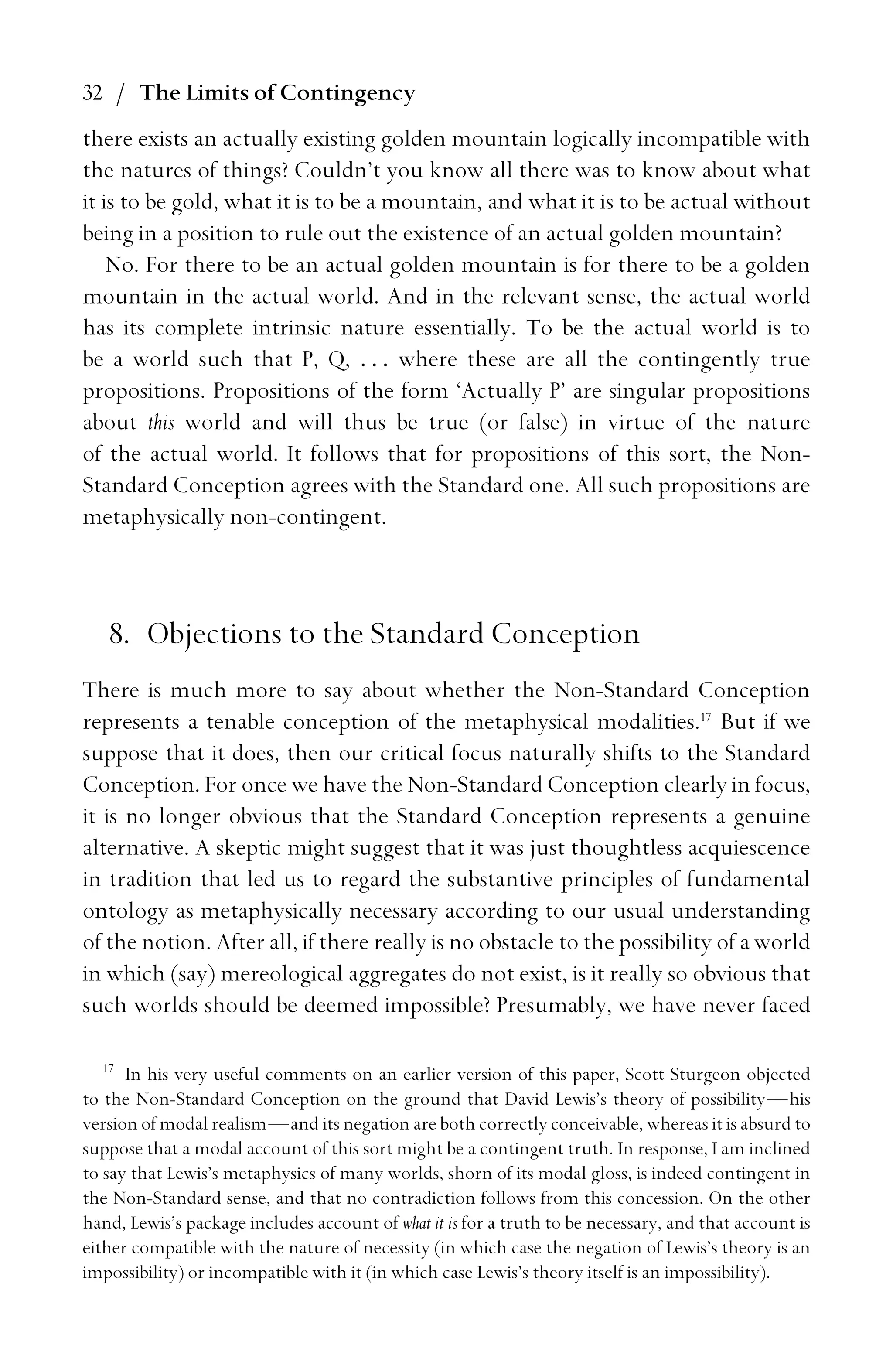 32 / The Limits of Contingency
there exists an actually existing golden mountain logically incompatible with
the natures of things? Couldn’t you know all there was to know about what
it is to be gold, what it is to be a mountain, and what it is to be actual without
being in a position to rule out the existence of an actual golden mountain?
No. For there to be an actual golden mountain is for there to be a golden
mountain in the actual world. And in the relevant sense, the actual world
has its complete intrinsic nature essentially. To be the actual world is to
be a world such that P, Q, . . . where these are all the contingently true
propositions. Propositions of the form ‘Actually P’ are singular propositions
about this world and will thus be true (or false) in virtue of the nature
of the actual world. It follows that for propositions of this sort, the Non-
Standard Conception agrees with the Standard one. All such propositions are
metaphysically non-contingent.
8. Objections to the Standard Conception
There is much more to say about whether the Non-Standard Conception
represents a tenable conception of the metaphysical modalities.17
But if we
suppose that it does, then our critical focus naturally shifts to the Standard
Conception. For once we have the Non-Standard Conception clearly in focus,
it is no longer obvious that the Standard Conception represents a genuine
alternative. A skeptic might suggest that it was just thoughtless acquiescence
in tradition that led us to regard the substantive principles of fundamental
ontology as metaphysically necessary according to our usual understanding
of the notion. After all, if there really is no obstacle to the possibility of a world
in which (say) mereological aggregates do not exist, is it really so obvious that
such worlds should be deemed impossible? Presumably, we have never faced
17
In his very useful comments on an earlier version of this paper, Scott Sturgeon objected
to the Non-Standard Conception on the ground that David Lewis’s theory of possibility—his
version of modal realism—and its negation are both correctly conceivable, whereas it is absurd to
suppose that a modal account of this sort might be a contingent truth. In response, I am inclined
to say that Lewis’s metaphysics of many worlds, shorn of its modal gloss, is indeed contingent in
the Non-Standard sense, and that no contradiction follows from this concession. On the other
hand, Lewis’s package includes account of what it is for a truth to be necessary, and that account is
either compatible with the nature of necessity (in which case the negation of Lewis’s theory is an
impossibility) or incompatible with it (in which case Lewis’s theory itself is an impossibility).
 