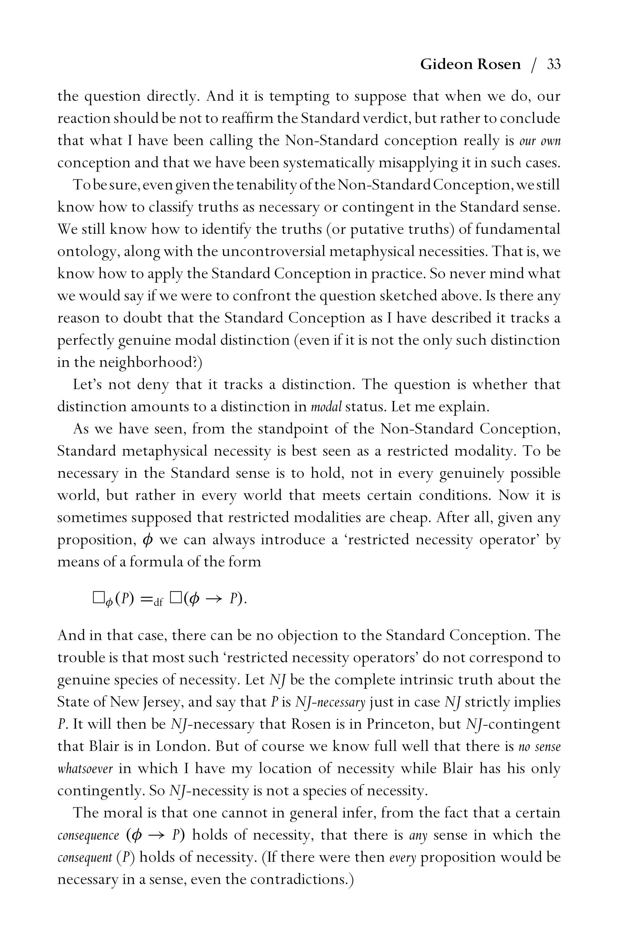 Gideon Rosen / 33
the question directly. And it is tempting to suppose that when we do, our
reaction should be not to reafﬁrm the Standard verdict, but rather to conclude
that what I have been calling the Non-Standard conception really is our own
conception and that we have been systematically misapplying it in such cases.
Tobesure,evengiventhetenabilityoftheNon-StandardConception,westill
know how to classify truths as necessary or contingent in the Standard sense.
We still know how to identify the truths (or putative truths) of fundamental
ontology, along with the uncontroversial metaphysical necessities. That is, we
know how to apply the Standard Conception in practice. So never mind what
we would say if we were to confront the question sketched above. Is there any
reason to doubt that the Standard Conception as I have described it tracks a
perfectly genuine modal distinction (even if it is not the only such distinction
in the neighborhood?)
Let’s not deny that it tracks a distinction. The question is whether that
distinction amounts to a distinction in modal status. Let me explain.
As we have seen, from the standpoint of the Non-Standard Conception,
Standard metaphysical necessity is best seen as a restricted modality. To be
necessary in the Standard sense is to hold, not in every genuinely possible
world, but rather in every world that meets certain conditions. Now it is
sometimes supposed that restricted modalities are cheap. After all, given any
proposition, φ we can always introduce a ‘restricted necessity operator’ by
means of a formula of the form
φ(P) =df (φ → P).
And in that case, there can be no objection to the Standard Conception. The
trouble is that most such ‘restricted necessity operators’ do not correspond to
genuine species of necessity. Let NJ be the complete intrinsic truth about the
State of New Jersey, and say that P is NJ-necessary just in case NJ strictly implies
P. It will then be NJ-necessary that Rosen is in Princeton, but NJ-contingent
that Blair is in London. But of course we know full well that there is no sense
whatsoever in which I have my location of necessity while Blair has his only
contingently. So NJ-necessity is not a species of necessity.
The moral is that one cannot in general infer, from the fact that a certain
consequence (φ → P) holds of necessity, that there is any sense in which the
consequent (P) holds of necessity. (If there were then every proposition would be
necessary in a sense, even the contradictions.)
 
