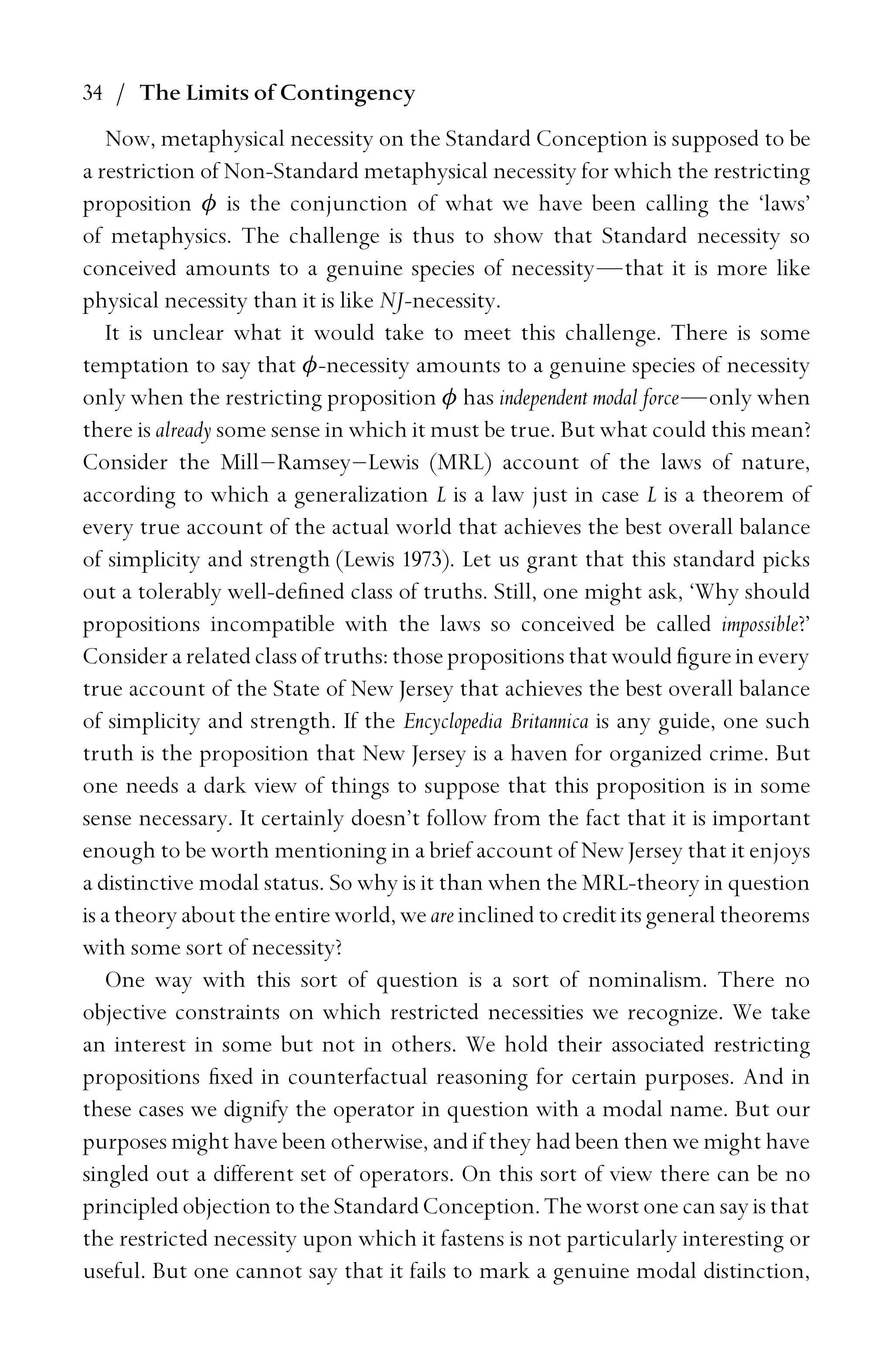 34 / The Limits of Contingency
Now, metaphysical necessity on the Standard Conception is supposed to be
a restriction of Non-Standard metaphysical necessity for which the restricting
proposition φ is the conjunction of what we have been calling the ‘laws’
of metaphysics. The challenge is thus to show that Standard necessity so
conceived amounts to a genuine species of necessity—that it is more like
physical necessity than it is like NJ-necessity.
It is unclear what it would take to meet this challenge. There is some
temptation to say that φ-necessity amounts to a genuine species of necessity
only when the restricting proposition φ has independent modal force—only when
there is already some sense in which it must be true. But what could this mean?
Consider the Mill–Ramsey–Lewis (MRL) account of the laws of nature,
according to which a generalization L is a law just in case L is a theorem of
every true account of the actual world that achieves the best overall balance
of simplicity and strength (Lewis 1973). Let us grant that this standard picks
out a tolerably well-deﬁned class of truths. Still, one might ask, ‘Why should
propositions incompatible with the laws so conceived be called impossible?’
Considerarelatedclassof truths: those propositions that would ﬁgurein every
true account of the State of New Jersey that achieves the best overall balance
of simplicity and strength. If the Encyclopedia Britannica is any guide, one such
truth is the proposition that New Jersey is a haven for organized crime. But
one needs a dark view of things to suppose that this proposition is in some
sense necessary. It certainly doesn’t follow from the fact that it is important
enough to be worth mentioning in a brief account of New Jersey that it enjoys
a distinctive modal status. So why is it than when the MRL-theory in question
is a theory about the entire world, we are inclined to credit its general theorems
with some sort of necessity?
One way with this sort of question is a sort of nominalism. There no
objective constraints on which restricted necessities we recognize. We take
an interest in some but not in others. We hold their associated restricting
propositions ﬁxed in counterfactual reasoning for certain purposes. And in
these cases we dignify the operator in question with a modal name. But our
purposes might have been otherwise, and if they had been then we might have
singled out a different set of operators. On this sort of view there can be no
principledobjectiontotheStandardConception. The worst onecan say isthat
the restricted necessity upon which it fastens is not particularly interesting or
useful. But one cannot say that it fails to mark a genuine modal distinction,
 