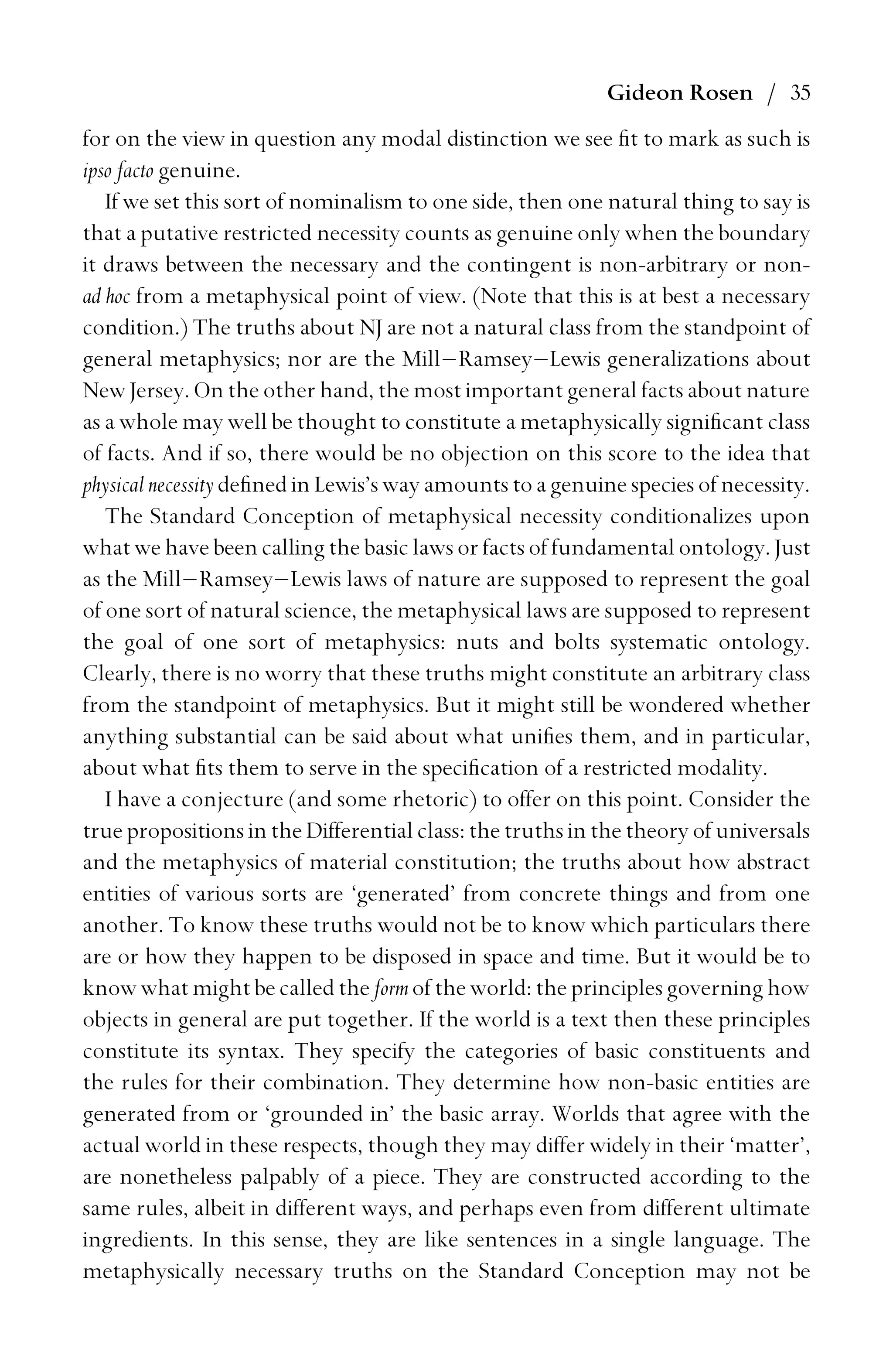 Gideon Rosen / 35
for on the view in question any modal distinction we see ﬁt to mark as such is
ipso facto genuine.
If we set this sort of nominalism to one side, then one natural thing to say is
that a putative restricted necessity counts as genuine only when the boundary
it draws between the necessary and the contingent is non-arbitrary or non-
ad hoc from a metaphysical point of view. (Note that this is at best a necessary
condition.) The truths about NJ are not a natural class from the standpoint of
general metaphysics; nor are the Mill–Ramsey–Lewis generalizations about
New Jersey. On the other hand, the most important general facts about nature
as a whole may well be thought to constitute a metaphysically signiﬁcant class
of facts. And if so, there would be no objection on this score to the idea that
physical necessity deﬁned in Lewis’s way amounts to a genuine species of necessity.
The Standard Conception of metaphysical necessity conditionalizes upon
what we have been calling the basic laws or facts of fundamental ontology. Just
as the Mill–Ramsey–Lewis laws of nature are supposed to represent the goal
of one sort of natural science, the metaphysical laws are supposed to represent
the goal of one sort of metaphysics: nuts and bolts systematic ontology.
Clearly, there is no worry that these truths might constitute an arbitrary class
from the standpoint of metaphysics. But it might still be wondered whether
anything substantial can be said about what uniﬁes them, and in particular,
about what ﬁts them to serve in the speciﬁcation of a restricted modality.
I have a conjecture (and some rhetoric) to offer on this point. Consider the
true propositions in the Differential class: the truths in the theory of universals
and the metaphysics of material constitution; the truths about how abstract
entities of various sorts are ‘generated’ from concrete things and from one
another. To know these truths would not be to know which particulars there
are or how they happen to be disposed in space and time. But it would be to
know what might be called the form of the world: the principles governing how
objects in general are put together. If the world is a text then these principles
constitute its syntax. They specify the categories of basic constituents and
the rules for their combination. They determine how non-basic entities are
generated from or ‘grounded in’ the basic array. Worlds that agree with the
actual world in these respects, though they may differ widely in their ‘matter’,
are nonetheless palpably of a piece. They are constructed according to the
same rules, albeit in different ways, and perhaps even from different ultimate
ingredients. In this sense, they are like sentences in a single language. The
metaphysically necessary truths on the Standard Conception may not be
 