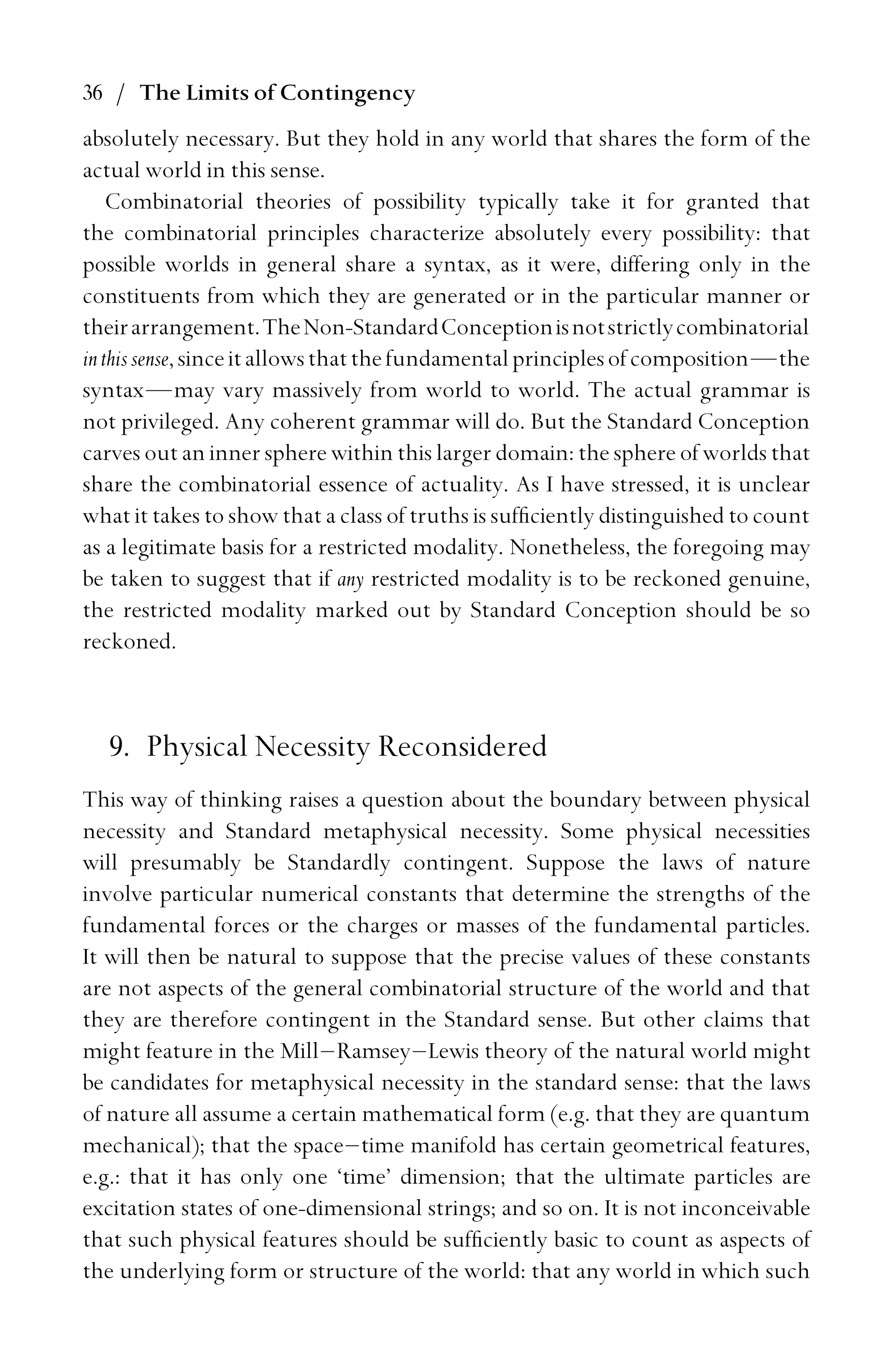 36 / The Limits of Contingency
absolutely necessary. But they hold in any world that shares the form of the
actual world in this sense.
Combinatorial theories of possibility typically take it for granted that
the combinatorial principles characterize absolutely every possibility: that
possible worlds in general share a syntax, as it were, differing only in the
constituents from which they are generated or in the particular manner or
theirarrangement.TheNon-StandardConceptionisnotstrictlycombinatorial
inthissense,sinceitallowsthatthefundamentalprinciplesofcomposition—the
syntax—may vary massively from world to world. The actual grammar is
not privileged. Any coherent grammar will do. But the Standard Conception
carves out an inner sphere within this larger domain: the sphere of worlds that
share the combinatorial essence of actuality. As I have stressed, it is unclear
what it takes to show that a class of truths is sufﬁciently distinguished to count
as a legitimate basis for a restricted modality. Nonetheless, the foregoing may
be taken to suggest that if any restricted modality is to be reckoned genuine,
the restricted modality marked out by Standard Conception should be so
reckoned.
9. Physical Necessity Reconsidered
This way of thinking raises a question about the boundary between physical
necessity and Standard metaphysical necessity. Some physical necessities
will presumably be Standardly contingent. Suppose the laws of nature
involve particular numerical constants that determine the strengths of the
fundamental forces or the charges or masses of the fundamental particles.
It will then be natural to suppose that the precise values of these constants
are not aspects of the general combinatorial structure of the world and that
they are therefore contingent in the Standard sense. But other claims that
might feature in the Mill–Ramsey–Lewis theory of the natural world might
be candidates for metaphysical necessity in the standard sense: that the laws
of nature all assume a certain mathematical form (e.g. that they are quantum
mechanical); that the space–time manifold has certain geometrical features,
e.g.: that it has only one ‘time’ dimension; that the ultimate particles are
excitation states of one-dimensional strings; and so on. It is not inconceivable
that such physical features should be sufﬁciently basic to count as aspects of
the underlying form or structure of the world: that any world in which such
 