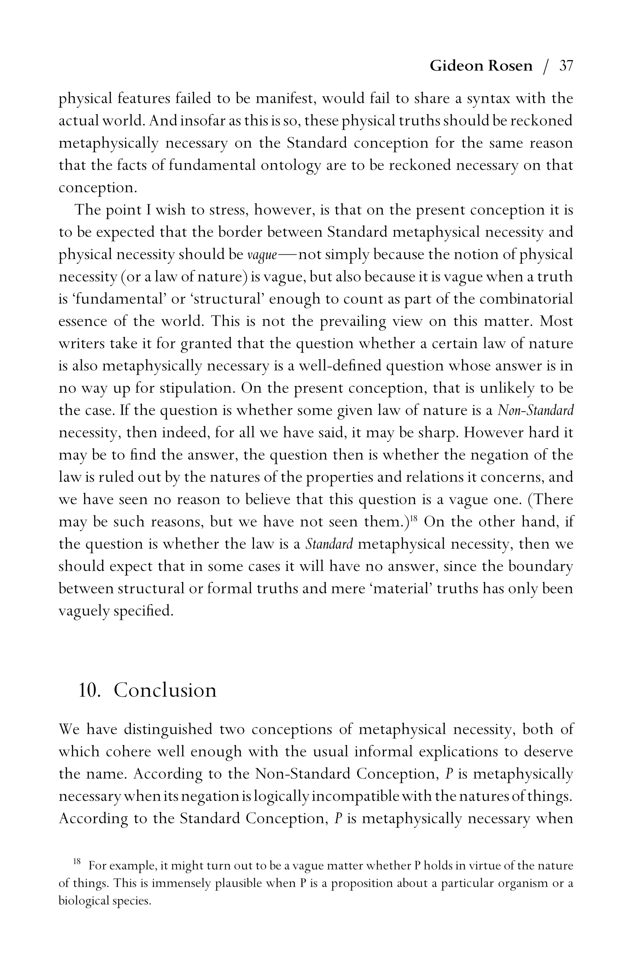 Gideon Rosen / 37
physical features failed to be manifest, would fail to share a syntax with the
actual world. Andinsofarasthisisso, these physical truths should bereckoned
metaphysically necessary on the Standard conception for the same reason
that the facts of fundamental ontology are to be reckoned necessary on that
conception.
The point I wish to stress, however, is that on the present conception it is
to be expected that the border between Standard metaphysical necessity and
physical necessity should be vague—not simply because the notion of physical
necessity (or a law of nature) is vague, but also because it is vague when a truth
is ‘fundamental’ or ‘structural’ enough to count as part of the combinatorial
essence of the world. This is not the prevailing view on this matter. Most
writers take it for granted that the question whether a certain law of nature
is also metaphysically necessary is a well-deﬁned question whose answer is in
no way up for stipulation. On the present conception, that is unlikely to be
the case. If the question is whether some given law of nature is a Non-Standard
necessity, then indeed, for all we have said, it may be sharp. However hard it
may be to ﬁnd the answer, the question then is whether the negation of the
law is ruled out by the natures of the properties and relations it concerns, and
we have seen no reason to believe that this question is a vague one. (There
may be such reasons, but we have not seen them.)18
On the other hand, if
the question is whether the law is a Standard metaphysical necessity, then we
should expect that in some cases it will have no answer, since the boundary
between structural or formal truths and mere ‘material’ truths has only been
vaguely speciﬁed.
10. Conclusion
We have distinguished two conceptions of metaphysical necessity, both of
which cohere well enough with the usual informal explications to deserve
the name. According to the Non-Standard Conception, P is metaphysically
necessarywhenitsnegationislogicallyincompatiblewiththenaturesofthings.
According to the Standard Conception, P is metaphysically necessary when
18
For example, it might turn out to be a vague matter whether P holds in virtue of the nature
of things. This is immensely plausible when P is a proposition about a particular organism or a
biological species.
 