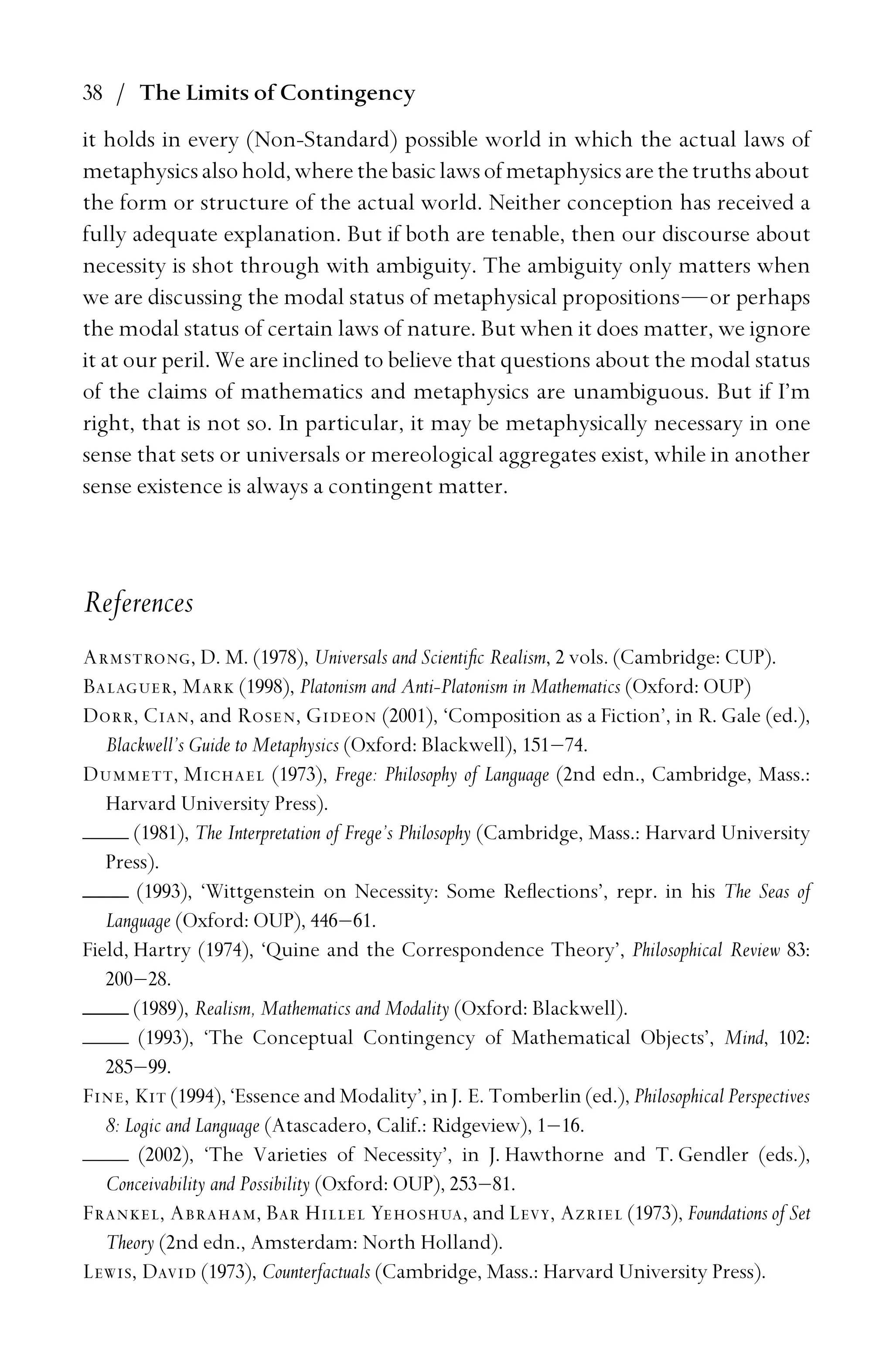 38 / The Limits of Contingency
it holds in every (Non-Standard) possible world in which the actual laws of
metaphysicsalsohold,wherethebasiclawsofmetaphysicsarethetruthsabout
the form or structure of the actual world. Neither conception has received a
fully adequate explanation. But if both are tenable, then our discourse about
necessity is shot through with ambiguity. The ambiguity only matters when
we are discussing the modal status of metaphysical propositions—or perhaps
the modal status of certain laws of nature. But when it does matter, we ignore
it at our peril. We are inclined to believe that questions about the modal status
of the claims of mathematics and metaphysics are unambiguous. But if I’m
right, that is not so. In particular, it may be metaphysically necessary in one
sense that sets or universals or mereological aggregates exist, while in another
sense existence is always a contingent matter.
References
Armstrong, D. M. (1978), Universals and Scientiﬁc Realism, 2 vols. (Cambridge: CUP).
Balaguer, Mark (1998), Platonism and Anti-Platonism in Mathematics (Oxford: OUP)
Dorr, Cian, and Rosen, Gideon (2001), ‘Composition as a Fiction’, in R. Gale (ed.),
Blackwell’s Guide to Metaphysics (Oxford: Blackwell), 151–74.
Dummett, Michael (1973), Frege: Philosophy of Language (2nd edn., Cambridge, Mass.:
Harvard University Press).
(1981), The Interpretation of Frege’s Philosophy (Cambridge, Mass.: Harvard University
Press).
(1993), ‘Wittgenstein on Necessity: Some Reﬂections’, repr. in his The Seas of
Language (Oxford: OUP), 446–61.
Field, Hartry (1974), ‘Quine and the Correspondence Theory’, Philosophical Review 83:
200–28.
(1989), Realism, Mathematics and Modality (Oxford: Blackwell).
(1993), ‘The Conceptual Contingency of Mathematical Objects’, Mind, 102:
285–99.
Fine, Kit (1994), ‘Essence and Modality’, in J. E. Tomberlin (ed.), Philosophical Perspectives
8: Logic and Language (Atascadero, Calif.: Ridgeview), 1–16.
(2002), ‘The Varieties of Necessity’, in J. Hawthorne and T. Gendler (eds.),
Conceivability and Possibility (Oxford: OUP), 253–81.
Frankel, Abraham, Bar Hillel Yehoshua, and Levy, Azriel (1973), Foundations of Set
Theory (2nd edn., Amsterdam: North Holland).
Lewis, David (1973), Counterfactuals (Cambridge, Mass.: Harvard University Press).
 