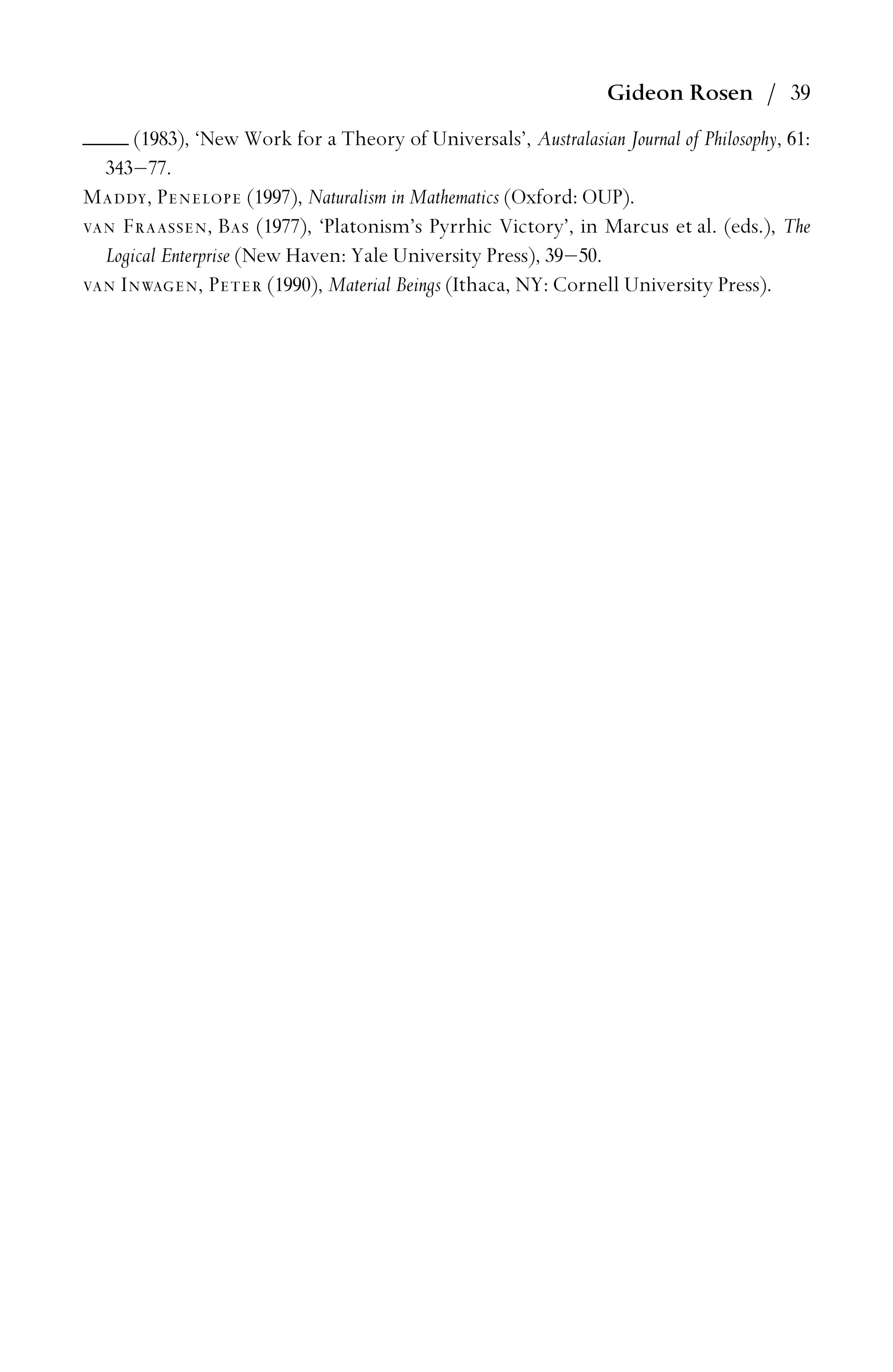 Gideon Rosen / 39
(1983), ‘New Work for a Theory of Universals’, Australasian Journal of Philosophy, 61:
343–77.
Maddy, Penelope (1997), Naturalism in Mathematics (Oxford: OUP).
van Fraassen, Bas (1977), ‘Platonism’s Pyrrhic Victory’, in Marcus et al. (eds.), The
Logical Enterprise (New Haven: Yale University Press), 39–50.
van Inwagen, Peter (1990), Material Beings (Ithaca, NY: Cornell University Press).
 