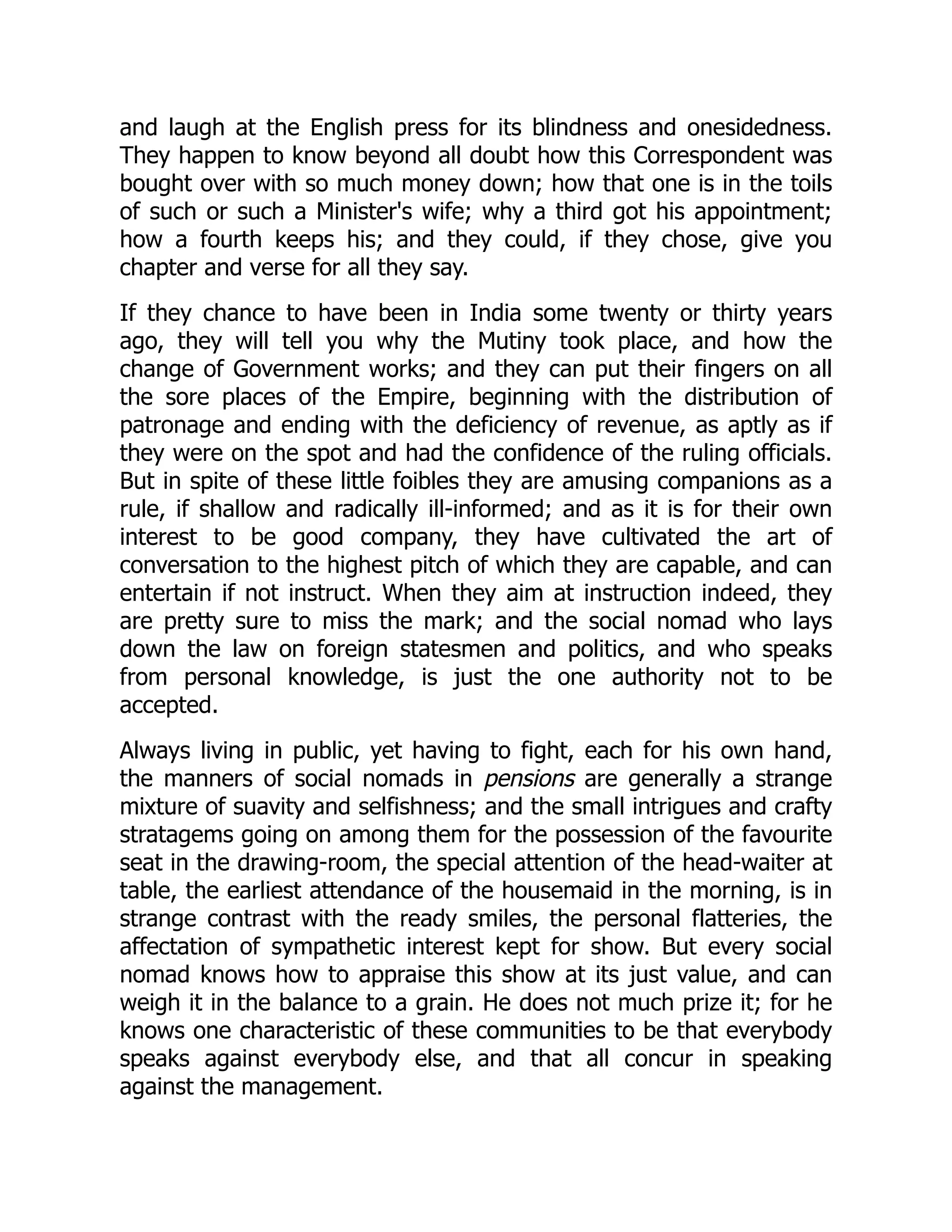 and laugh at the English press for its blindness and onesidedness.
They happen to know beyond all doubt how this Correspondent was
bought over with so much money down; how that one is in the toils
of such or such a Minister's wife; why a third got his appointment;
how a fourth keeps his; and they could, if they chose, give you
chapter and verse for all they say.
If they chance to have been in India some twenty or thirty years
ago, they will tell you why the Mutiny took place, and how the
change of Government works; and they can put their fingers on all
the sore places of the Empire, beginning with the distribution of
patronage and ending with the deficiency of revenue, as aptly as if
they were on the spot and had the confidence of the ruling officials.
But in spite of these little foibles they are amusing companions as a
rule, if shallow and radically ill-informed; and as it is for their own
interest to be good company, they have cultivated the art of
conversation to the highest pitch of which they are capable, and can
entertain if not instruct. When they aim at instruction indeed, they
are pretty sure to miss the mark; and the social nomad who lays
down the law on foreign statesmen and politics, and who speaks
from personal knowledge, is just the one authority not to be
accepted.
Always living in public, yet having to fight, each for his own hand,
the manners of social nomads in pensions are generally a strange
mixture of suavity and selfishness; and the small intrigues and crafty
stratagems going on among them for the possession of the favourite
seat in the drawing-room, the special attention of the head-waiter at
table, the earliest attendance of the housemaid in the morning, is in
strange contrast with the ready smiles, the personal flatteries, the
affectation of sympathetic interest kept for show. But every social
nomad knows how to appraise this show at its just value, and can
weigh it in the balance to a grain. He does not much prize it; for he
knows one characteristic of these communities to be that everybody
speaks against everybody else, and that all concur in speaking
against the management.
 