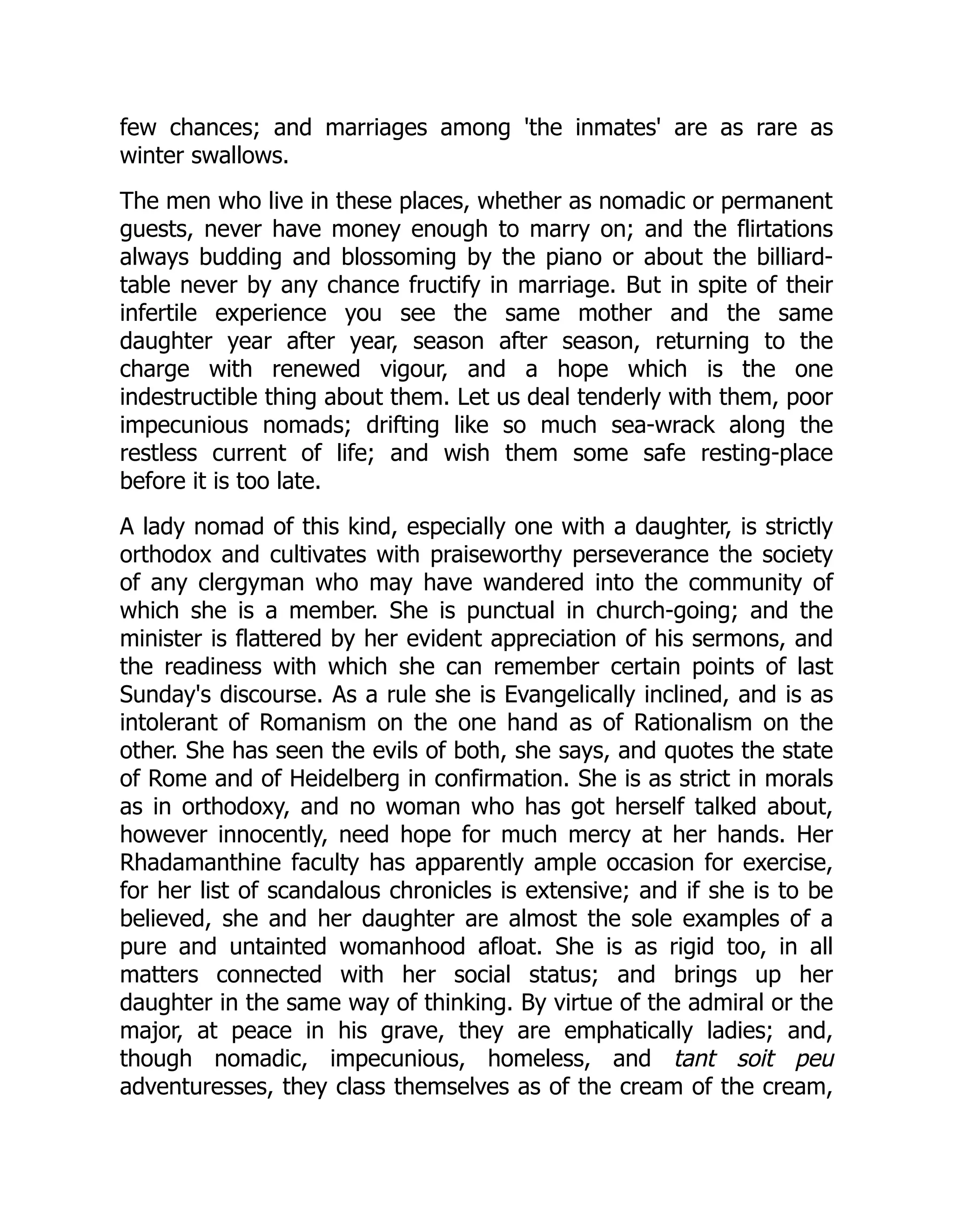 few chances; and marriages among 'the inmates' are as rare as
winter swallows.
The men who live in these places, whether as nomadic or permanent
guests, never have money enough to marry on; and the flirtations
always budding and blossoming by the piano or about the billiard-
table never by any chance fructify in marriage. But in spite of their
infertile experience you see the same mother and the same
daughter year after year, season after season, returning to the
charge with renewed vigour, and a hope which is the one
indestructible thing about them. Let us deal tenderly with them, poor
impecunious nomads; drifting like so much sea-wrack along the
restless current of life; and wish them some safe resting-place
before it is too late.
A lady nomad of this kind, especially one with a daughter, is strictly
orthodox and cultivates with praiseworthy perseverance the society
of any clergyman who may have wandered into the community of
which she is a member. She is punctual in church-going; and the
minister is flattered by her evident appreciation of his sermons, and
the readiness with which she can remember certain points of last
Sunday's discourse. As a rule she is Evangelically inclined, and is as
intolerant of Romanism on the one hand as of Rationalism on the
other. She has seen the evils of both, she says, and quotes the state
of Rome and of Heidelberg in confirmation. She is as strict in morals
as in orthodoxy, and no woman who has got herself talked about,
however innocently, need hope for much mercy at her hands. Her
Rhadamanthine faculty has apparently ample occasion for exercise,
for her list of scandalous chronicles is extensive; and if she is to be
believed, she and her daughter are almost the sole examples of a
pure and untainted womanhood afloat. She is as rigid too, in all
matters connected with her social status; and brings up her
daughter in the same way of thinking. By virtue of the admiral or the
major, at peace in his grave, they are emphatically ladies; and,
though nomadic, impecunious, homeless, and tant soit peu
adventuresses, they class themselves as of the cream of the cream,
 