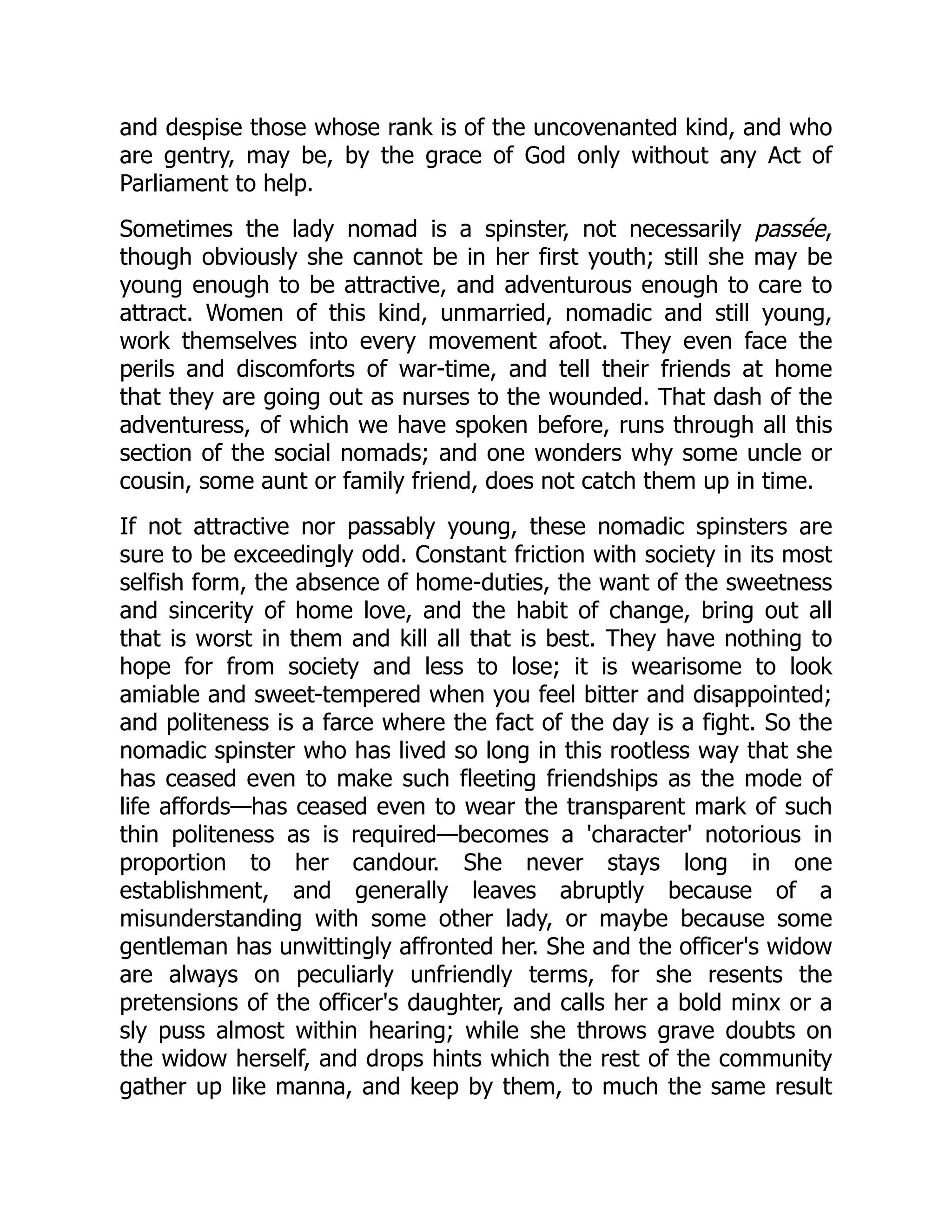 and despise those whose rank is of the uncovenanted kind, and who
are gentry, may be, by the grace of God only without any Act of
Parliament to help.
Sometimes the lady nomad is a spinster, not necessarily passée,
though obviously she cannot be in her first youth; still she may be
young enough to be attractive, and adventurous enough to care to
attract. Women of this kind, unmarried, nomadic and still young,
work themselves into every movement afoot. They even face the
perils and discomforts of war-time, and tell their friends at home
that they are going out as nurses to the wounded. That dash of the
adventuress, of which we have spoken before, runs through all this
section of the social nomads; and one wonders why some uncle or
cousin, some aunt or family friend, does not catch them up in time.
If not attractive nor passably young, these nomadic spinsters are
sure to be exceedingly odd. Constant friction with society in its most
selfish form, the absence of home-duties, the want of the sweetness
and sincerity of home love, and the habit of change, bring out all
that is worst in them and kill all that is best. They have nothing to
hope for from society and less to lose; it is wearisome to look
amiable and sweet-tempered when you feel bitter and disappointed;
and politeness is a farce where the fact of the day is a fight. So the
nomadic spinster who has lived so long in this rootless way that she
has ceased even to make such fleeting friendships as the mode of
life affords—has ceased even to wear the transparent mark of such
thin politeness as is required—becomes a 'character' notorious in
proportion to her candour. She never stays long in one
establishment, and generally leaves abruptly because of a
misunderstanding with some other lady, or maybe because some
gentleman has unwittingly affronted her. She and the officer's widow
are always on peculiarly unfriendly terms, for she resents the
pretensions of the officer's daughter, and calls her a bold minx or a
sly puss almost within hearing; while she throws grave doubts on
the widow herself, and drops hints which the rest of the community
gather up like manna, and keep by them, to much the same result
 